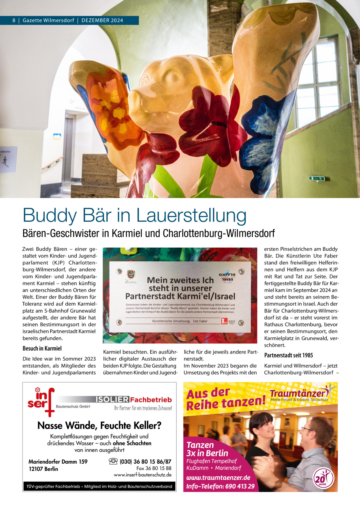 8  |  Gazette Wilmersdorf  |  Dezember 2024  Buddy Bär in Lauerstellung Bären-Geschwister in Karmiel und Charlottenburg-Wilmersdorf Zwei Buddy Bären – einer gestaltet vom Kinder- und Jugendparlament (KJP) Charlottenburg-Wilmersdorf, der andere vom Kinder- und Jugendparlament Karmiel – stehen künftig an unterschiedlichen Orten der Welt. Einer der Buddy Bären für Toleranz wird auf dem Karmielplatz am S-Bahnhof Grunewald aufgestellt, der andere Bär hat seinen Bestimmungsort in der israelischen Partnerstadt Karmiel bereits gefunden.  Besuch in Karmiel Die Idee war im Sommer 2023 entstanden, als Mitglieder des Kinder- und Jugendparlaments  ersten Pinselstrichen am Buddy Bär. Die Künstlerin Ute Faber stand den freiwilligen Helferinnen und Helfern aus dem KJP mit Rat und Tat zur Seite. Der fertiggestellte Buddy Bär für Karmiel kam im September 2024 an und steht bereits an seinem Bestimmungsort in Israel. Auch der Bär für Charlottenburg-Wilmersdorf ist da – er steht vorerst im Rathaus Charlottenburg, bevor er seinen Bestimmungsort, den Karmielplatz in Grunewald, verschönert. Karmiel besuchten. Ein ausführlicher digitaler Austausch der beiden KJP folgte. Die Gestaltung übernahmen Kinder und Jugend Nasse Wände, Feuchte Keller? Komplettlösungen gegen Feuchtigkeit und drückendes Wasser – auch ohne Schachten von innen ausgeführt Mariendorfer Damm 159 12107 Berlin  (030) 36 80 15 86/87 Fax 36 80 15 88 www.inserf-bautenschutz.de  TÜV-geprüfter Fachbetrieb – Mitglied im Holz- und Bautenschutzverband  liche für die jeweils andere Partnerstadt. Im November 2023 begann die Umsetzung des Projekts mit den  Partnerstadt seit 1985 Karmiel und Wilmersdorf – jetzt Charlottenburg-Wilmersdorf –