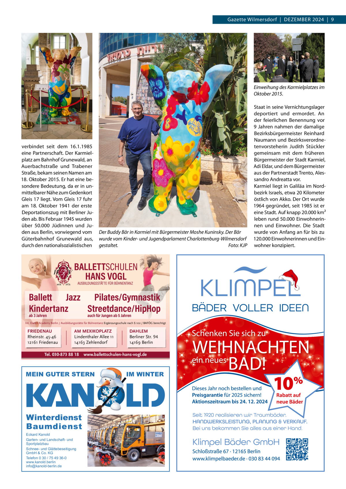 Gazette Wilmersdorf  |  Dezember 2024  |  9  Einweihung des Karmielplatzes im Oktober 2015.  verbindet seit dem 16.1.1985 eine Partnerschaft. Der Karmielplatz am bahnhof Grunewald, an Auerbachstraße und Trabener Straße, bekam seinen Namen am 18. Oktober 2015. er hat eine besondere bedeutung, da er in unmittelbarer Nähe zum Gedenkort Gleis 17 liegt. Vom Gleis 17 fuhr am 18.  Oktober 1941 der erste Deportationszug mit berliner Juden ab. bis Februar 1945 wurden über 50.000  Jüdinnen und Juden aus berlin, vorwiegend vom Güterbahnhof Grunewald aus, durch den nationalsozialistischen  Der Buddy Bär in Karmiel mit Bürgermeister Moshe Kuninsky. Der Bär wurde vom Kinder- und Jugendparlament Charlottenburg-Wilmersdorf gestaltet. Foto: KJP  BALLETTSCHULEN HANS VOGL AUSBILDUNGSSTÄTTE FÜR BÜHNENTANZ  Ballett Jazz Pilates/Gymnastik Kindertanz Streetdance/HipHop ab 3 Jahren  auch für Jungen ab 5 Jahren  Int. Dance Academy Berlin / Ausbildungsstätte für Bühnentanz Ergänzungsschule nach § 102 / BAFÖG berechtigt  FRIEDENAU Rheinstr. 45-46 12161 Friedenau  AM MEXIKOPLATZ Lindenthaler Allee 11 14163 Zehlendorf  Tel. 030-873 88 18  www.ballettschulen-hans-vogl.de  MEIN GUTER STERN  Winterdienst Baumdienst Eckard Kanold Garten- und Landschaft- und Sportplatzbau Schnee- und Glättebeseitigung GmbH & Co. KG Telefon 0 30 / 75 49 36-0 www.kanold.berlin info@kanold-berlin.de  DAHLEM Berliner Str. 94 14169 Berlin  IM WINTER  Staat in seine Vernichtungslager deportiert und ermordet. An der feierlichen benennung vor 9 Jahren nahmen der damalige bezirksbürgermeister reinhard Naumann und bezirksverordnetenvorsteherin Judith Stückler gemeinsam mit dem früheren bürgermeister der Stadt Karmiel, Adi eldar, und dem bürgermeister aus der Partnerstadt Trento, Alessandro Andreatta vor. Karmiel liegt in Galiläa im Nordbezirk Israels, etwa 20 Kilometer östlich von Akko. Der Ort wurde 1964 gegründet, seit 1985 ist er eine Stadt. Auf knapp 20.000 km² leben rund 50.000 einwohnerinnen und einwohner. Die Stadt wurde von Anfang an für bis zu 120.000 einwohnerinnen und einwohner konzipiert.