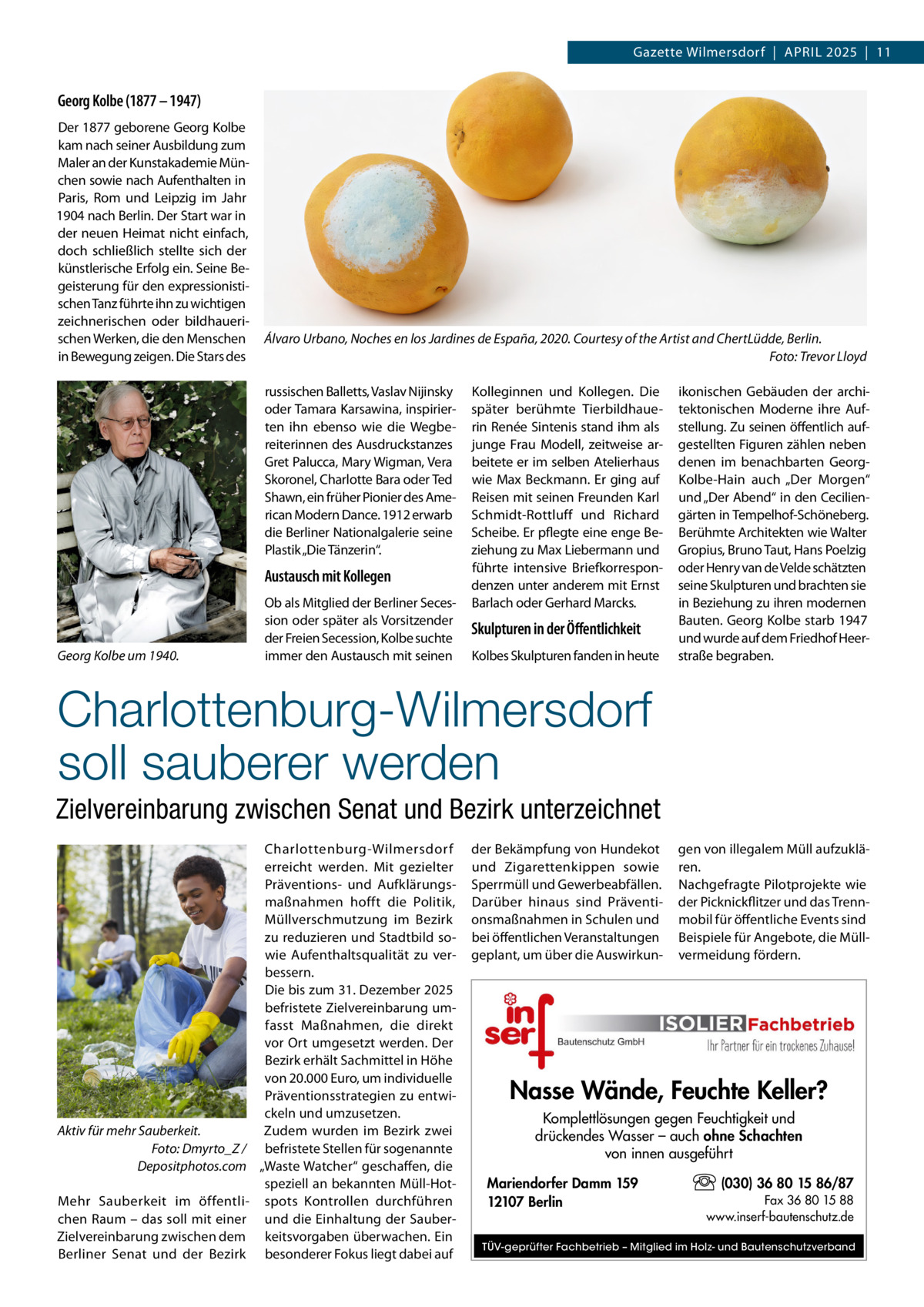 Gazette Wilmersdorf  |  APRIL 2025  |  11  Georg Kolbe (1877 – 1947) Der 1877 geborene Georg Kolbe kam nach seiner Ausbildung zum Maler an der Kunstakademie München sowie nach Aufenthalten in Paris, Rom und Leipzig im Jahr 1904 nach Berlin. Der Start war in der neuen Heimat nicht einfach, doch schließlich stellte sich der künstlerische Erfolg ein. Seine Begeisterung für den expressionistischen Tanz führte ihn zu wichtigen zeichnerischen oder bildhauerischen Werken, die den Menschen in Bewegung zeigen. Die Stars des  Álvaro Urbano, Noches en los Jardines de España, 2020. Courtesy of the Artist and ChertLüdde, Berlin. Foto: Trevor Lloyd russischen Balletts, Vaslav Nijinsky oder Tamara Karsawina, inspirierten ihn ebenso wie die Wegbereiterinnen des Ausdruckstanzes Gret Palucca, Mary Wigman, Vera Skoronel, Charlotte Bara oder Ted Shawn, ein früher Pionier des American Modern Dance. 1912 erwarb die Berliner Nationalgalerie seine Plastik „Die Tänzerin“.  Austausch mit Kollegen  Georg Kolbe um 1940.  Ob als Mitglied der Berliner Secession oder später als Vorsitzender der Freien Secession, Kolbe suchte immer den Austausch mit seinen  Kolleginnen und Kollegen. Die später berühmte Tierbildhauerin Renée Sintenis stand ihm als junge Frau Modell, zeitweise arbeitete er im selben Atelierhaus wie Max Beckmann. Er ging auf Reisen mit seinen Freunden Karl Schmidt-Rottluff und Richard Scheibe. Er pflegte eine enge Beziehung zu Max Liebermann und führte intensive Briefkorrespondenzen unter anderem mit Ernst Barlach oder Gerhard Marcks.  Skulpturen in der Öffentlichkeit Kolbes Skulpturen fanden in heute  ikonischen Gebäuden der architektonischen Moderne ihre Aufstellung. Zu seinen öffentlich aufgestellten Figuren zählen neben denen im benachbarten GeorgKolbe-Hain auch „Der Morgen“ und „Der Abend“ in den Ceciliengärten in Tempelhof-Schöneberg. Berühmte Architekten wie Walter Gropius, Bruno Taut, Hans Poelzig oder Henry van de Velde schätzten seine Skulpturen und brachten sie in Beziehung zu ihren modernen Bauten. Georg Kolbe starb 1947 und wurde auf dem Friedhof Heerstraße begraben.  Charlottenburg-Wilmersdorf soll sauberer werden Zielvereinbarung zwischen Senat und Bezirk unterzeichnet  Aktiv für mehr Sauberkeit. Foto: Dmyrto_Z / Depositphotos.com Mehr Sauberkeit im öffentlichen Raum – das soll mit einer Zielvereinbarung zwischen dem Berliner Senat und der Bezirk  Charlottenburg-Wilmersdorf erreicht werden. Mit gezielter Präventions- und Aufklärungsmaßnahmen hofft die Politik, Müllverschmutzung im Bezirk zu reduzieren und Stadtbild sowie Aufenthaltsqualität zu verbessern. Die bis zum 31. Dezember 2025 befristete Zielvereinbarung umfasst Maßnahmen, die direkt vor Ort umgesetzt werden. Der Bezirk erhält Sachmittel in Höhe von 20.000 Euro, um individuelle Präventionsstrategien zu entwickeln und umzusetzen. Zudem wurden im Bezirk zwei befristete Stellen für sogenannte „Waste Watcher“ geschaffen, die speziell an bekannten Müll-Hotspots Kontrollen durchführen und die Einhaltung der Sauberkeitsvorgaben überwachen. Ein besonderer Fokus liegt dabei auf  der Bekämpfung von Hundekot und Zigarettenkippen sowie Sperrmüll und Gewerbeabfällen. Darüber hinaus sind Präventionsmaßnahmen in Schulen und bei öffentlichen Veranstaltungen geplant, um über die Auswirkun gen von illegalem Müll aufzuklären. Nachgefragte Pilotprojekte wie der Picknickflitzer und das Trennmobil für öffentliche Events sind Beispiele für Angebote, die Müllvermeidung fördern.  Nasse Wände, Feuchte Keller? Komplettlösungen gegen Feuchtigkeit und drückendes Wasser – auch ohne Schachten von innen ausgeführt Mariendorfer Damm 159 12107 Berlin  (030) 36 80 15 86/87 Fax 36 80 15 88 www.inserf-bautenschutz.de  TÜV-geprüfter Fachbetrieb – Mitglied im Holz- und Bautenschutzverband