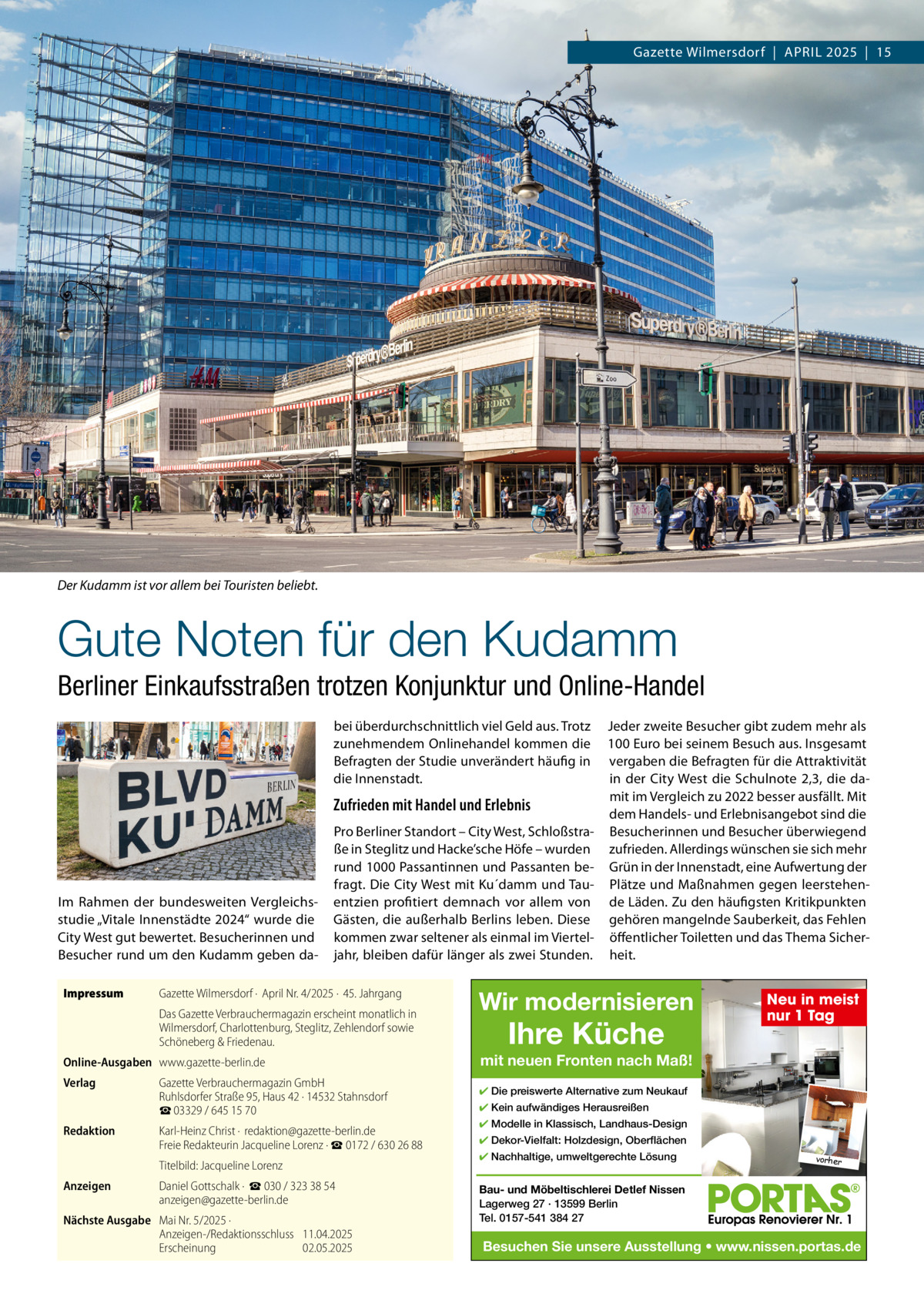 Gazette Wilmersdorf  |  APRIL 2025  |  15  Der Kudamm ist vor allem bei Touristen beliebt.  Gute Noten für den Kudamm Berliner Einkaufsstraßen trotzen Konjunktur und Online-Handel bei überdurchschnittlich viel Geld aus. Trotz zunehmendem Onlinehandel kommen die Befragten der Studie unverändert häufig in die Innenstadt.  Zufrieden mit Handel und Erlebnis  Im Rahmen der bundesweiten Vergleichsstudie „Vitale Innenstädte 2024“ wurde die City West gut bewertet. Besucherinnen und Besucher rund um den Kudamm geben daImpressum  Pro Berliner Standort – City West, Schloßstraße in Steglitz und Hacke’sche Höfe – wurden rund 1000 Passantinnen und Passanten befragt. Die City West mit Ku´damm und Tauentzien profitiert demnach vor allem von Gästen, die außerhalb Berlins leben. Diese kommen zwar seltener als einmal im Vierteljahr, bleiben dafür länger als zwei Stunden.  Gazette Wilmersdorf ·  April Nr. 4/2025 ·  45. Jahrgang Das Gazette Verbrauchermagazin erscheint monatlich in Wilmersdorf, Charlottenburg, Steglitz, Zehlendorf sowie Schöneberg & Friedenau.  Online-Ausgaben www.gazette-berlin.de Verlag  Redaktion  Gazette Verbrauchermagazin GmbH Ruhlsdorfer Straße 95, Haus 42 · 14532 Stahnsdorf ☎ 03329 / 645 15 70 Karl-Heinz Christ ·  redaktion@gazette-berlin.de Freie Redakteurin Jacqueline Lorenz · ☎ 0172 / 630 26 88 Titelbild: Jacqueline Lorenz  Anzeigen  Daniel Gottschalk ·  ☎ 030 / 323 38 54 anzeigen@gazette-berlin.de  Nächste Ausgabe Mai Nr. 5/2025 · Anzeigen-/Redaktionsschluss 11.04.2025 Erscheinung 02.05.2025  Jeder zweite Besucher gibt zudem mehr als 100 Euro bei seinem Besuch aus. Insgesamt vergaben die Befragten für die Attraktivität in der City West die Schulnote 2,3, die damit im Vergleich zu 2022 besser ausfällt. Mit dem Handels- und Erlebnisangebot sind die Besucherinnen und Besucher überwiegend zufrieden. Allerdings wünschen sie sich mehr Grün in der Innenstadt, eine Aufwertung der Plätze und Maßnahmen gegen leerstehende Läden. Zu den häufigsten Kritikpunkten gehören mangelnde Sauberkeit, das Fehlen öffentlicher Toiletten und das Thema Sicherheit.  Wir modernisieren  Ihre Küche  Neu in meist nur 1 Tag  mit neuen Fronten nach Maß! ✔ Die preiswerte Alternative zum Neukauf ✔ Kein aufwändiges Herausreißen ✔ Modelle in Klassisch, Landhaus-Design ✔ Dekor-Vielfalt: Holzdesign, Oberflächen ✔ Nachhaltige, umweltgerechte Lösung  vorher  Bau- und Möbeltischlerei Detlef Nissen Lagerweg 27 · 13599 Berlin Tel. 0157-541 384 27  Besuchen Sie unsere Ausstellung • www.nissen.portas.de