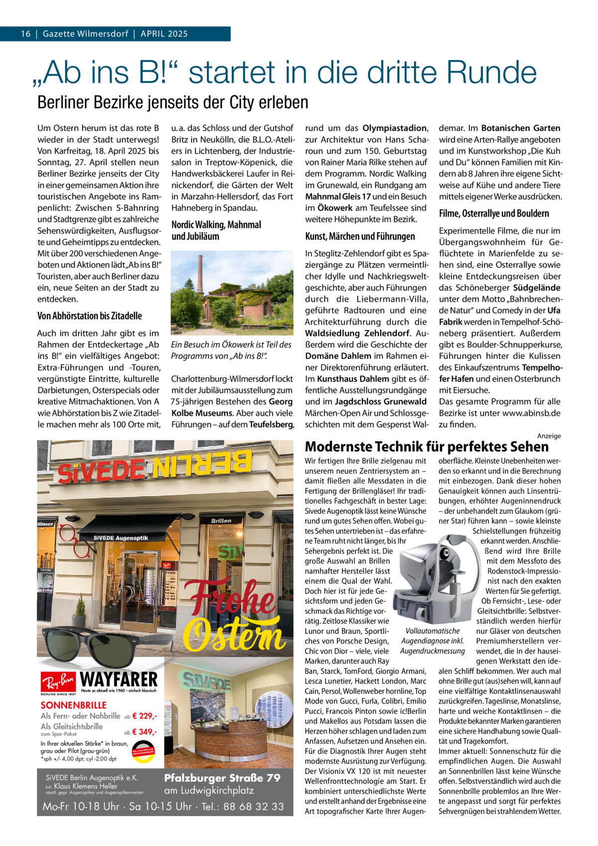 16  |  Gazette Wilmersdorf  |  April 2025  „Ab ins B!“ startet in die dritte Runde Berliner Bezirke jenseits der City erleben Um Ostern herum ist das rote B wieder in der Stadt unterwegs! Von Karfreitag, 18. April 2025 bis Sonntag, 27.  April stellen neun Berliner Bezirke jenseits der City in einer gemeinsamen Aktion ihre touristischen Angebote ins Rampenlicht: Zwischen S-Bahnring und Stadtgrenze gibt es zahlreiche Sehenswürdigkeiten, Ausflugsorte und Geheimtipps zu entdecken. Mit über 200 verschiedenen Angeboten und Aktionen lädt„Ab ins B!“ Touristen, aber auch Berliner dazu ein, neue Seiten an der Stadt zu entdecken.  u. a. das Schloss und der Gutshof Britz in Neukölln, die B.L.O.-Ateliers in Lichtenberg, der Industriesalon in Treptow-Köpenick, die Handwerksbäckerei Laufer in Reinickendorf, die Gärten der Welt in Marzahn-Hellersdorf, das Fort Hahneberg in Spandau.  Nordic Walking, Mahnmal und Jubiläum  Von Abhörstation bis Zitadelle Auch im dritten Jahr gibt es im Rahmen der Entdeckertage „Ab ins B!“ ein vielfältiges Angebot: Extra-Führungen und -Touren, vergünstigte Eintritte, kulturelle Darbietungen, Osterspecials oder kreative Mitmachaktionen. Von A wie Abhörstation bis Z wie Zitadelle machen mehr als 100 Orte mit,  Ein Besuch im Ökowerk ist Teil des Programms von „Ab ins B!“. Charlottenburg-Wilmersdorf lockt mit der Jubiläumsausstellung zum 75-jährigen Bestehen des Georg Kolbe Museums. Aber auch viele Führungen – auf dem Teufelsberg,  rund um das Olympiastadion, zur Architektur von Hans Scharoun und zum 150.  Geburtstag von Rainer Maria Rilke stehen auf dem Programm. Nordic Walking im Grunewald, ein Rundgang am Mahnmal Gleis 17 und ein Besuch im Ökowerk am Teufelssee sind weitere Höhepunkte im Bezirk.  demar. Im Botanischen Garten wird eine Arten-Rallye angeboten und im Kunstworkshop „Die Kuh und Du“ können Familien mit Kindern ab 8 Jahren ihre eigene Sichtweise auf Kühe und andere Tiere mittels eigener Werke ausdrücken.  Kunst, Märchen und Führungen  Experimentelle Filme, die nur im Übergangswohnheim für Geflüchtete in Marienfelde zu sehen sind, eine Osterrallye sowie kleine Entdeckungsreisen über das Schöneberger Südgelände unter dem Motto „Bahnbrechende Natur“ und Comedy in der Ufa Fabrik werden in Tempelhof-Schöneberg präsentiert. Außerdem gibt es Boulder-Schnupperkurse, Führungen hinter die Kulissen des Einkaufszentrums Tempelhofer Hafen und einen Osterbrunch mit Eiersuche. Das gesamte Programm für alle Bezirke ist unter www.abinsb.de zu finden.  In Steglitz-Zehlendorf gibt es Spaziergänge zu Plätzen vermeintlicher Idylle und Nachkriegsweltgeschichte, aber auch Führungen durch die Liebermann-Villa, geführte Radtouren und eine Architekturführung durch die Waldsiedlung Zehlendorf. Außerdem wird die Geschichte der Domäne Dahlem im Rahmen einer Direktorenführung erläutert. Im Kunsthaus Dahlem gibt es öffentliche Ausstellungsrundgänge und im Jagdschloss Grunewald Märchen-Open Air und Schlossgeschichten mit dem Gespenst Wal Filme, Osterrallye und Bouldern  Anzeige  Modernste Technik für perfektes Sehen  WAYFARER Heute so aktuell wie 1960 – einfach klassisch  SONNENBRILLE Als Fern- oder Nahbrille Als Gleitsichtsbrille zum Spar-Paket  ab  € 229, ab  € 349, In Ihrer aktuellen Stärke* in braun, grau oder Pilot (grau-grün) *sph +/- 4,00 dpt; cyl -2,00 dpt  UR ENDEN N W I R V E RW ÄSER MARKENGL DEUTSCHE  SiVEDE Berlin Augenoptik e.K. Inh. Klaus Klemens Heller  staatl. gepr. Augenoptiker und Augenoptikermeister  Pfalzburger Straße 79 am Ludwigkirchplatz  Mo-Fr 10-18 Uhr · Sa 10-15 Uhr · Tel.: 88 68 32 33  Wir fertigen Ihre Brille zielgenau mit oberfläche. Kleinste Unebenheiten werunserem neuen Zentriersystem an – den so erkannt und in die Berechnung damit fließen alle Messdaten in die mit einbezogen. Dank dieser hohen Fertigung der Brillengläser! Ihr tradi- Genauigkeit können auch Linsentrütionelles Fachgeschäft in bester Lage: bungen, erhöhter Augeninnendruck Sivede Augenoptik lässt keine Wünsche – der unbehandelt zum Glaukom (grürund um gutes Sehen offen. Wobei gu- ner Star) führen kann – sowie kleinste tes Sehen untertrieben ist – das erfahreSchielstellungen frühzeitig ne Team ruht nicht länger, bis Ihr erkannt werden. AnschlieSehergebnis perfekt ist. Die ßend wird Ihre Brille große Auswahl an Brillen mit dem Messfoto des namhafter Hersteller lässt Rodenstock-Impressioeinem die Qual der Wahl. nist nach den exakten Doch hier ist für jede GeWerten für Sie gefertigt. sichtsform und jeden GeOb Fernsicht-, Lese- oder schmack das Richtige vorGleitsichtbrille: Selbstverrätig. Zeitlose Klassiker wie ständlich werden hierfür Vollautomatische Lunor und Braun, Sportlinur Gläser von deutschen ches von Porsche Design, Augendiagnose inkl. Premiumherstellern verChic von Dior – viele, viele Augendruckmessung wendet, die in der hauseiMarken, darunter auch Ray genen Werkstatt den ideBan, Starck, TomFord, Giorgio Armani, alen Schliff bekommen. Wer auch mal Lesca Lunetier, Hackett London, Marc ohne Brille gut (aus)sehen will, kann auf Cain, Persol, Wollenweber hornline, Top eine vielfältige Kontaktlinsenauswahl Mode von Gucci, Furla, Colibri, Emilio zurückgreifen. Tageslinse, Monatslinse, Pucci, Francois Pinton sowie ic!Berlin harte und weiche Kontaktlinsen – die und Makellos aus Potsdam lassen die Produkte bekannter Marken garantieren Herzen höher schlagen und laden zum eine sichere Handhabung sowie QualiAnfassen, Aufsetzen und Ansehen ein. tät und Tragekomfort. Für die Diagnostik Ihrer Augen steht Immer aktuell: Sonnenschutz für die modernste Ausrüstung zur Verfügung. empfindlichen Augen. Die Auswahl Der Visionix VX 120 ist mit neuester an Sonnenbrillen lässt keine Wünsche Wellenfronttechnologie am Start. Er offen. Selbstverständlich wird auch die kombiniert unterschiedlichste Werte Sonnenbrille problemlos an Ihre Werund erstellt anhand der Ergebnisse eine te angepasst und sorgt für perfektes Art topografischer Karte Ihrer Augen- Sehvergnügen bei strahlendem Wetter.