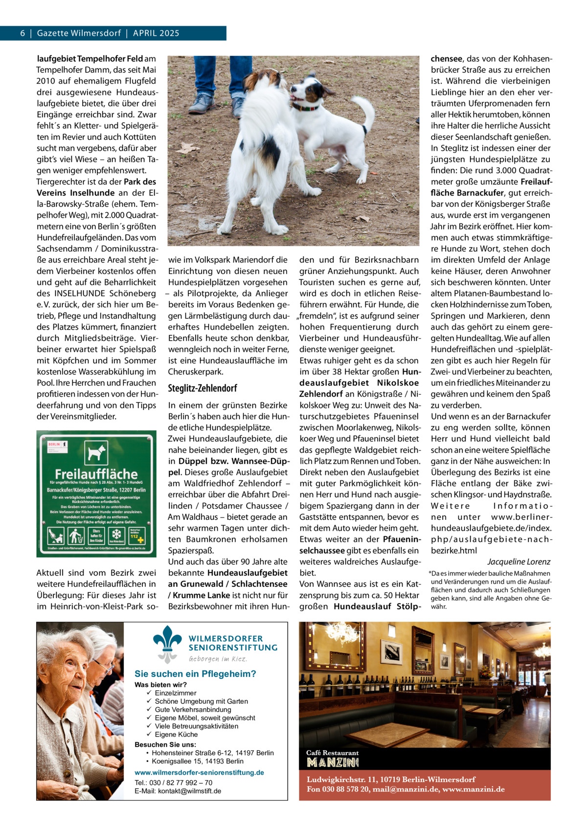 6  |  Gazette Wilmersdorf  |  April 2025 laufgebiet Tempelhofer Feld am chensee, das von der KohhasenTempelhofer Damm, das seit Mai brücker Straße aus zu erreichen 2010 auf ehemaligem Flugfeld ist. Während die vierbeinigen drei ausgewiesene HundeausLieblinge hier an den eher verlaufgebiete bietet, die über drei träumten Uferpromenaden fern Eingänge erreichbar sind. Zwar aller Hektik herumtoben, können fehlt´s an Kletter- und Spielgeräihre Halter die herrliche Aussicht ten im Revier und auch Kottüten dieser Seenlandschaft genießen. sucht man vergebens, dafür aber In Steglitz ist indessen einer der gibt’s viel Wiese – an heißen Tajüngsten Hundespielplätze zu gen weniger empfehlenswert. finden: Die rund 3.000 Quadratmeter große umzäunte FreilaufTiergerechter ist da der Park des Vereins Inselhunde an der Elfläche Barnackufer, gut erreichla-Barowsky-Straße (ehem. Tembar von der Königsberger Straße pelhofer Weg), mit 2.000 Quadrataus, wurde erst im vergangenen metern eine von Berlin´s größten Jahr im Bezirk eröffnet. Hier komHundefreilaufgeländen. Das vom men auch etwas stimmkräftigeSachsendamm / Dominikusstrare Hunde zu Wort, stehen doch ße aus erreichbare Areal steht je- wie im Volkspark Mariendorf die den und für Bezirksnachbarn im direkten Umfeld der Anlage dem Vierbeiner kostenlos offen Einrichtung von diesen neuen grüner Anziehungspunkt. Auch keine Häuser, deren Anwohner und geht auf die Beharrlichkeit Hundespielplätzen vorgesehen Touristen suchen es gerne auf, sich beschweren könnten. Unter des INSELHUNDE Schöneberg – als Pilotprojekte, da Anlieger wird es doch in etlichen Reise- altem Platanen-Baumbestand loe. V. zurück, der sich hier um Be- bereits im Voraus Bedenken ge- führern erwähnt. Für Hunde, die cken Holzhindernisse zum Toben, trieb, Pflege und Instandhaltung gen Lärmbelästigung durch dau- „fremdeln“, ist es aufgrund seiner Springen und Markieren, denn des Platzes kümmert, finanziert erhaftes Hundebellen zeigten. hohen Frequentierung durch auch das gehört zu einem geredurch Mitgliedsbeiträge. Vier- Ebenfalls heute schon denkbar, Vierbeiner und Hundeausführ- gelten Hundealltag. Wie auf allen beiner erwartet hier Spielspaß wenngleich noch in weiter Ferne, dienste weniger geeignet. Hundefreiflächen und -spielplätmit Köpfchen und im Sommer ist eine Hundeauslauffläche im Etwas ruhiger geht es da schon zen gibt es auch hier Regeln für kostenlose Wasserabkühlung im Cheruskerpark. im über 38 Hektar großen Hun- Zwei- und Vierbeiner zu beachten, Pool. Ihre Herrchen und Frauchen deauslaufgebiet Nikolskoe um ein friedliches Miteinander zu Steglitz-Zehlendorf profitieren indessen von der HunZehlendorf an Königstraße / Ni- gewähren und keinem den Spaß deerfahrung und von den Tipps In einem der grünsten Bezirke kolskoer Weg zu: Unweit des Na- zu verderben. der Vereinsmitglieder. Berlin´s haben auch hier die Hun- turschutzgebietes Pfaueninsel Und wenn es an der Barnackufer zwischen Moorlakenweg, Nikols- zu eng werden sollte, können de etliche Hundespielplätze. Zwei Hundeauslaufgebiete, die koer Weg und Pfaueninsel bietet Herr und Hund vielleicht bald nahe beieinander liegen, gibt es das gepflegte Waldgebiet reich- schon an eine weitere Spielfläche in Düppel bzw. Wannsee-Düp- lich Platz zum Rennen und Toben. ganz in der Nähe ausweichen: In pel. Dieses große Auslaufgebiet Direkt neben den Auslaufgebiet Überlegung des Bezirks ist eine am Waldfriedhof Zehlendorf – mit guter Parkmöglichkeit kön- Fläche entlang der Bäke zwierreichbar über die Abfahrt Drei- nen Herr und Hund nach ausgie- schen Klingsor- und Haydnstraße. linden / Potsdamer Chaussee / bigem Spaziergang dann in der W e i t e r e InformatioAm Waldhaus – bietet gerade an Gaststätte entspannen, bevor es nen unter www.berlinersehr warmen Tagen unter dich- mit dem Auto wieder heim geht. hundeauslaufgebiete.de/index. ten Baumkronen erholsamen Etwas weiter an der Pfauenin- p h p / a u s l a u f g e b i e t e - n a c h Spazierspaß. selchaussee gibt es ebenfalls ein bezirke.html Und auch das über 90 Jahre alte weiteres waldreiches Auslaufge- � Jacqueline Lorenz *Da es immer wieder bauliche Maßnahmen Aktuell sind vom Bezirk zwei bekannte Hundeauslaufgebiet biet. weitere Hundefreilaufflächen in an Grunewald / Schlachtensee Von Wannsee aus ist es ein Kat- und Veränderungen rund um die Auslaufflächen und dadurch auch Schließungen Überlegung: Für dieses Jahr ist / Krumme Lanke ist nicht nur für zensprung bis zum ca. 50 Hektar geben kann, sind alle Angaben ohne Geim Heinrich-von-Kleist-Park so- Bezirksbewohner mit ihren Hun- großen Hundeauslauf Stölp- währ. WILMERSDORFER SENIORENSTIFTUNG Geborgen im Kiez.  Sie suchen ein Pflegeheim?  Was bieten wir?  Einzelzimmer  Schöne Umgebung mit Garten  Gute Verkehrsanbindung  Eigene Möbel, soweit gewünscht  Viele Betreuungsaktivitäten  Eigene Küche Besuchen Sie uns: • Hohensteiner Straße 6-12, 14197 Berlin • Koenigsallee 15, 14193 Berlin www.wilmersdorfer-seniorenstiftung.de Tel.: 030 / 82 77 992 – 70 E-Mail: kontakt@wilmstift.de