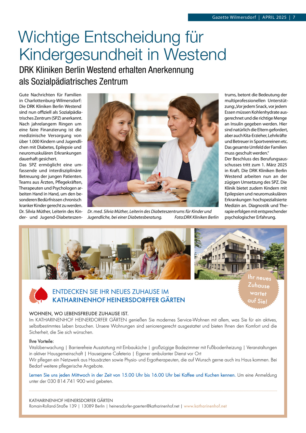 Gazette Wilmersdorf  |  April 2025  |  7  Wichtige Entscheidung für Kindergesundheit in Westend DRK Kliniken Berlin Westend erhalten Anerkennung als Sozialpädiatrisches Zentrum Gute Nachrichten für Familien in Charlottenburg-Wilmersdorf: Die DRK Kliniken Berlin Westend sind nun offiziell als Sozialpädiatrisches Zentrum (SPZ) anerkannt. Nach jahrelangem Ringen um eine faire Finanzierung ist die medizinische Versorgung von über 1.000 Kindern und Jugendlichen mit Diabetes, Epilepsie und neuromuskulären Erkrankungen dauerhaft gesichert. Das SPZ ermöglicht eine umfassende und interdisziplinäre Betreuung der jungen Patienten. Teams aus Ärzten, Pflegekräften, Therapeuten und Psychologen arbeiten Hand in Hand, um den besonderen Bedürfnissen chronisch kranker Kinder gerecht zu werden. Dr. Silvia Müther, Leiterin des Kinder- und Jugend-Diabeteszen Dr. med. Silvia Müther, Leiterin des Diabeteszentrums für Kinder und Jugendliche, bei einer Diabetesberatung. � Foto:DRK Kliniken Berlin  trums, betont die Bedeutung der multiprofessionellen Unterstützung:„Vor jedem Snack, vor jedem Essen müssen Kohlenhydrate ausgerechnet und die richtige Menge an Insulin gegeben werden. Hier sind natürlich die Eltern gefordert, aber auch Kita-Erzieher, Lehrkräfte und Betreuer in Sportvereinen etc. Das gesamte Umfeld der Familien muss geschult werden.“ Der Beschluss des Berufungsausschusses tritt zum 1. März 2025 in Kraft. Die DRK Kliniken Berlin Westend arbeiten nun an der zügigen Umsetzung des SPZ. Die Klinik bietet zudem Kindern mit Epilepsien und neuromuskulären Erkrankungen hochspezialisierte Medizin an. Diagnostik und Therapie erfolgen mit entsprechender psychologischer Erfahrung.