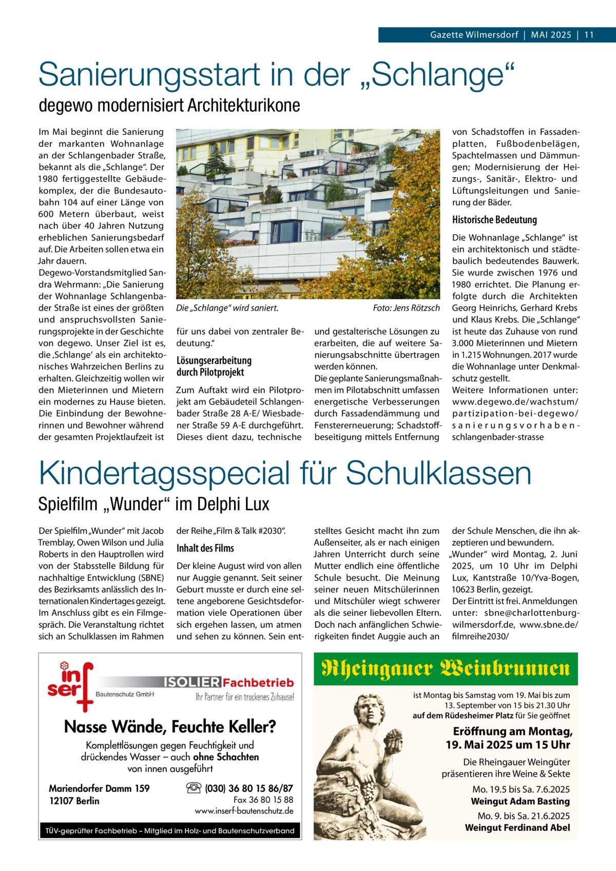 Gazette Wilmersdorf  |  Mai 2025  |  11  Sanierungsstart in der „Schlange“ degewo modernisiert Architekturikone Im Mai beginnt die Sanierung der markanten Wohnanlage an der Schlangenbader Straße, bekannt als die „Schlange“. Der 1980 fertiggestellte Gebäudekomplex, der die Bundesautobahn 104 auf einer Länge von 600  Metern überbaut, weist nach über 40  Jahren Nutzung erheblichen Sanierungsbedarf auf. Die Arbeiten sollen etwa ein Jahr dauern. Degewo-Vorstandsmitglied Sandra Wehrmann: „Die Sanierung der Wohnanlage Schlangenbader Straße ist eines der größten und anspruchsvollsten Sanierungsprojekte in der Geschichte von degewo. Unser Ziel ist es, die ‚Schlange‘ als ein architektonisches Wahrzeichen Berlins zu erhalten. Gleichzeitig wollen wir den Mieterinnen und Mietern ein modernes zu Hause bieten. Die Einbindung der Bewohnerinnen und Bewohner während der gesamten Projektlaufzeit ist  von Schadstoffen in Fassadenplatten, Fußbodenbelägen, Spachtelmassen und Dämmungen; Modernisierung der Heizungs-, Sanitär-, Elektro- und Lüftungsleitungen und Sanierung der Bäder.  Historische Bedeutung  Die „Schlange“ wird saniert. � für uns dabei von zentraler Bedeutung.“  Lösungserarbeitung durch Pilotprojekt Zum Auftakt wird ein Pilotprojekt am Gebäudeteil Schlangenbader Straße 28 A-E/ Wiesbadener Straße 59 A-E durchgeführt. Dieses dient dazu, technische  Die Wohnanlage „Schlange“ ist ein architektonisch und städtebaulich bedeutendes Bauwerk. Sie wurde zwischen 1976 und 1980 errichtet. Die Planung erfolgte durch die Architekten Foto: Jens Rötzsch Georg Heinrichs, Gerhard Krebs und Klaus Krebs. Die „Schlange“ und gestalterische Lösungen zu ist heute das Zuhause von rund erarbeiten, die auf weitere Sa- 3.000 Mieterinnen und Mietern nierungsabschnitte übertragen in 1.215 Wohnungen. 2017 wurde werden können. die Wohnanlage unter DenkmalDie geplante Sanierungsmaßnah- schutz gestellt. men im Pilotabschnitt umfassen Weitere Informationen unter: energetische Verbesserungen www.degewo.de/wachstum/ durch Fassadendämmung und par tizipation-bei- degewo/ Fenstererneuerung; Schadstoff- s a n i e r u n g s v o r h a b e n beseitigung mittels Entfernung schlangenbader-stras­se  Kindertagsspecial für Schulklassen Spielfilm „Wunder“ im Delphi Lux Der Spielfilm „Wunder“ mit Jacob Tremblay, Owen Wilson und Julia Roberts in den Hauptrollen wird von der Stabsstelle Bildung für nachhaltige Entwicklung (SBNE) des Bezirksamts anlässlich des Internationalen Kindertages gezeigt. Im Anschluss gibt es ein Filmgespräch. Die Veranstaltung richtet sich an Schulklassen im Rahmen  der Reihe „Film & Talk #2030“.  stelltes Gesicht macht ihn zum der Schule Menschen, die ihn akAußenseiter, als er nach einigen zeptieren und bewundern. Inhalt des Films Jahren Unterricht durch seine „Wunder“ wird Montag, 2.  Juni Der kleine August wird von allen Mutter endlich eine öffentliche 2025, um 10  Uhr im Delphi nur Auggie genannt. Seit seiner Schule besucht. Die Meinung Lux, Kantstraße  10/Yva-Bogen, Geburt musste er durch eine sel- seiner neuen Mitschülerinnen 10623 Berlin, gezeigt. tene angeborene Gesichtsdefor- und Mitschüler wiegt schwerer Der Eintritt ist frei. Anmeldungen mation viele Operationen über als die seiner liebevollen Eltern. unter: sbne@charlottenburgsich ergehen lassen, um atmen Doch nach anfänglichen Schwie- wilmersdorf.de, www.sbne.de/ und sehen zu können. Sein ent- rigkeiten findet Auggie auch an filmreihe2030/  Rheingauer Weinbrunnen Nasse Wände, Feuchte Keller? Komplettlösungen gegen Feuchtigkeit und drückendes Wasser – auch ohne Schachten von innen ausgeführt Mariendorfer Damm 159 12107 Berlin  (030) 36 80 15 86/87 Fax 36 80 15 88 www.inserf-bautenschutz.de  TÜV-geprüfter Fachbetrieb – Mitglied im Holz- und Bautenschutzverband  ist Montag bis Samstag vom 19. Mai bis zum 13. September von 15 bis 21.30 Uhr auf dem Rüdesheimer Platz für Sie geöffnet  Eröffnung am Montag, 19. Mai 2025 um 15 Uhr Die Rheingauer Weingüter präsentieren ihre Weine & Sekte Mo. 19.5 bis Sa. 7.6.2025 Weingut Adam Basting Mo. 9. bis Sa. 21.6.2025 Weingut Ferdinand Abel