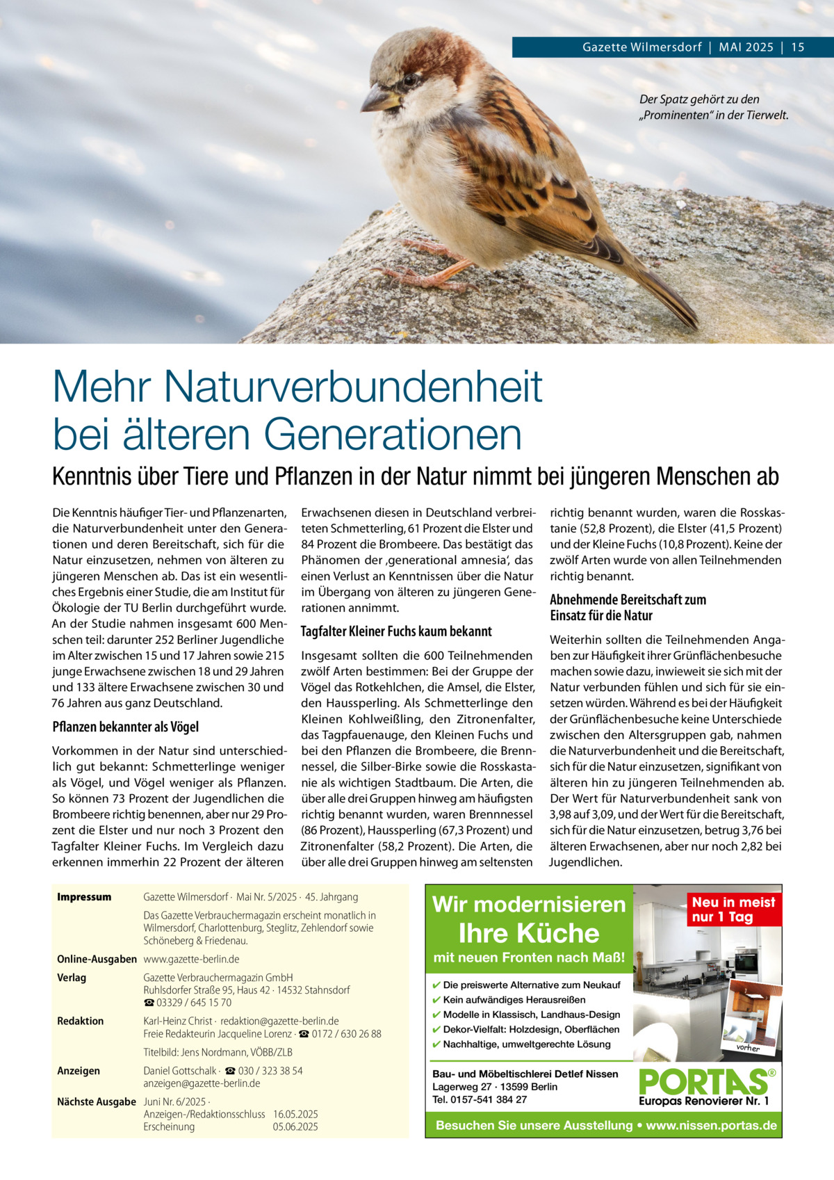 Gazette Wilmersdorf  |  MAI 2025  |  15  Der Spatz gehört zu den „Prominenten“ in der Tierwelt.  Mehr Naturverbundenheit bei älteren Generationen Kenntnis über Tiere und Pﬂanzen in der Natur nimmt bei jüngeren Menschen ab Die Kenntnis häufiger Tier- und Pflanzenarten, die Naturverbundenheit unter den Generationen und deren Bereitschaft, sich für die Natur einzusetzen, nehmen von älteren zu jüngeren Menschen ab. Das ist ein wesentliches Ergebnis einer Studie, die am Institut für Ökologie der TU Berlin durchgeführt wurde. An der Studie nahmen insgesamt 600 Menschen teil: darunter 252 Berliner Jugendliche im Alter zwischen 15 und 17 Jahren sowie 215 junge Erwachsene zwischen 18 und 29 Jahren und 133 ältere Erwachsene zwischen 30 und 76 Jahren aus ganz Deutschland.  Pflanzen bekannter als Vögel Vorkommen in der Natur sind unterschiedlich gut bekannt: Schmetterlinge weniger als Vögel, und Vögel weniger als Pflanzen. So können 73 Prozent der Jugendlichen die Brombeere richtig benennen, aber nur 29 Prozent die Elster und nur noch 3 Prozent den Tagfalter Kleiner Fuchs. Im Vergleich dazu erkennen immerhin 22 Prozent der älteren Impressum  Erwachsenen diesen in Deutschland verbreiteten Schmetterling, 61 Prozent die Elster und 84 Prozent die Brombeere. Das bestätigt das Phänomen der ‚generational amnesia‘, das einen Verlust an Kenntnissen über die Natur im Übergang von älteren zu jüngeren Generationen annimmt.  Tagfalter Kleiner Fuchs kaum bekannt  Gazette Wilmersdorf ·  Mai Nr. 5/2025 ·  45. Jahrgang  Online-Ausgaben www.gazette-berlin.de  Redaktion  Gazette Verbrauchermagazin GmbH Ruhlsdorfer Straße 95, Haus 42 · 14532 Stahnsdorf ☎ 03329 / 645 15 70 Karl-Heinz Christ ·  redaktion@gazette-berlin.de Freie Redakteurin Jacqueline Lorenz · ☎ 0172 / 630 26 88 Titelbild: Jens Nordmann, VÖBB/ZLB  Anzeigen  Abnehmende Bereitschaft zum Einsatz für die Natur  Weiterhin sollten die Teilnehmenden AngaInsgesamt sollten die 600 Teilnehmenden ben zur Häufigkeit ihrer Grünflächenbesuche zwölf Arten bestimmen: Bei der Gruppe der machen sowie dazu, inwieweit sie sich mit der Vögel das Rotkehlchen, die Amsel, die Elster, Natur verbunden fühlen und sich für sie einden Haussperling. Als Schmetterlinge den setzen würden. Während es bei der Häufigkeit Kleinen Kohlweißling, den Zitronenfalter, der Grünflächenbesuche keine Unterschiede das Tagpfauenauge, den Kleinen Fuchs und zwischen den Altersgruppen gab, nahmen bei den Pflanzen die Brombeere, die Brenn- die Naturverbundenheit und die Bereitschaft, nessel, die Silber-Birke sowie die Rosskasta- sich für die Natur einzusetzen, signifikant von nie als wichtigen Stadtbaum. Die Arten, die älteren hin zu jüngeren Teilnehmenden ab. über alle drei Gruppen hinweg am häufigsten Der Wert für Naturverbundenheit sank von richtig benannt wurden, waren Brennnessel 3,98 auf 3,09, und der Wert für die Bereitschaft, (86 Prozent), Haussperling (67,3 Prozent) und sich für die Natur einzusetzen, betrug 3,76 bei Zitronenfalter (58,2 Prozent). Die Arten, die älteren Erwachsenen, aber nur noch 2,82 bei über alle drei Gruppen hinweg am seltensten Jugendlichen.  Das Gazette Verbrauchermagazin erscheint monatlich in Wilmersdorf, Charlottenburg, Steglitz, Zehlendorf sowie Schöneberg & Friedenau. Verlag  richtig benannt wurden, waren die Rosskastanie (52,8 Prozent), die Elster (41,5 Prozent) und der Kleine Fuchs (10,8 Prozent). Keine der zwölf Arten wurde von allen Teilnehmenden richtig benannt.  Daniel Gottschalk ·  ☎ 030 / 323 38 54 anzeigen@gazette-berlin.de  Nächste Ausgabe Juni Nr. 6/2025 · Anzeigen-/Redaktionsschluss 16.05.2025 Erscheinung 05.06.2025  Wir modernisieren  Ihre Küche  Neu in meist nur 1 Tag  mit neuen Fronten nach Maß! ✔ Die preiswerte Alternative zum Neukauf ✔ Kein aufwändiges Herausreißen ✔ Modelle in Klassisch, Landhaus-Design ✔ Dekor-Vielfalt: Holzdesign, Oberflächen ✔ Nachhaltige, umweltgerechte Lösung  vorher  Bau- und Möbeltischlerei Detlef Nissen Lagerweg 27 · 13599 Berlin Tel. 0157-541 384 27  Besuchen Sie unsere Ausstellung • www.nissen.portas.de