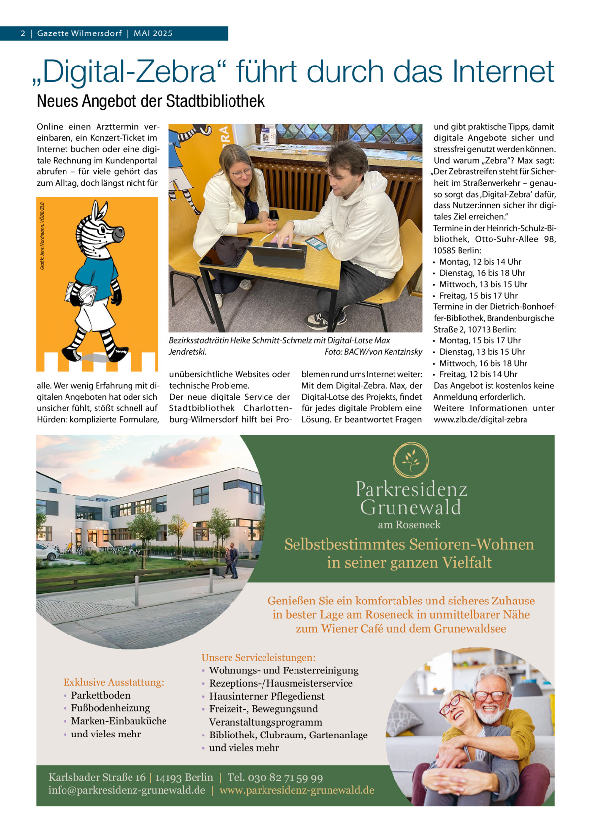 2  |  Gazette Wilmersdorf  |  Mai 2025  „Digital-Zebra“ führt durch das Internet Neues Angebot der Stadtbibliothek  �  Grafik: Jens Nordmann, VÖBB/ZLB  Online einen Arzttermin vereinbaren, ein Konzert-Ticket im Internet buchen oder eine digitale Rechnung im Kundenportal abrufen – für viele gehört das zum Alltag, doch längst nicht für  Bezirksstadträtin Heike Schmitt-Schmelz mit Digital-Lotse Max Jendretski. � Foto: BACW/von Kentzinsky  alle. Wer wenig Erfahrung mit digitalen Angeboten hat oder sich unsicher fühlt, stößt schnell auf Hürden: komplizierte Formulare,  unübersichtliche Websites oder technische Probleme. Der neue digitale Service der Stadtbibliothek Charlottenburg-Wilmersdorf hilft bei Pro blemen rund ums Internet weiter: Mit dem Digital-Zebra. Max, der Digital-Lotse des Projekts, findet für jedes digitale Problem eine Lösung. Er beantwortet Fragen  und gibt praktische Tipps, damit digitale Angebote sicher und stressfrei genutzt werden können. Und warum „Zebra“? Max sagt: „Der Zebrastreifen steht für Sicherheit im Straßenverkehr – genauso sorgt das ‚Digital-Zebra‘ dafür, dass Nutzer:innen sicher ihr digitales Ziel erreichen.“ Termine in der Heinrich-Schulz-Bibliothek, Otto-Suhr-Allee  98, 10585 Berlin: •	 Montag, 12 bis 14 Uhr •	 Dienstag, 16 bis 18 Uhr •	 Mittwoch, 13 bis 15 Uhr •	 Freitag, 15 bis 17 Uhr Termine in der Dietrich-Bonhoeffer-Bibliothek, Brandenburgische Straße 2, 10713 Berlin: •	 Montag, 15 bis 17 Uhr •	 Dienstag, 13 bis 15 Uhr •	 Mittwoch, 16 bis 18 Uhr •	 Freitag, 12 bis 14 Uhr Das Angebot ist kostenlos keine Anmeldung erforderlich. Weitere Informationen unter www.zlb.de/digital-zebra  am Roseneck  Selbstbestimmtes Senioren-Wohnen in seiner ganzen Vielfalt Genießen Sie ein komfortables und sicheres Zuhause in bester Lage am Roseneck in unmittelbarer Nähe zum Wiener Café und dem Grunewaldsee  Exklusive Ausstattung: • Parkettboden • Fußbodenheizung • Marken-Einbauküche • und vieles mehr  Unsere Serviceleistungen: • Wohnungs- und Fensterreinigung • Rezeptions-/Hausmeisterservice • Hausinterner Pflegedienst • Freizeit-, Bewegungsund Veranstaltungsprogramm • Bibliothek, Clubraum, Gartenanlage • und vieles mehr  Karlsbader Straße 16 | 14193 Berlin | Tel. 030 82 71 59 99 info@parkresidenz-grunewald.de | www.parkresidenz-grunewald.de