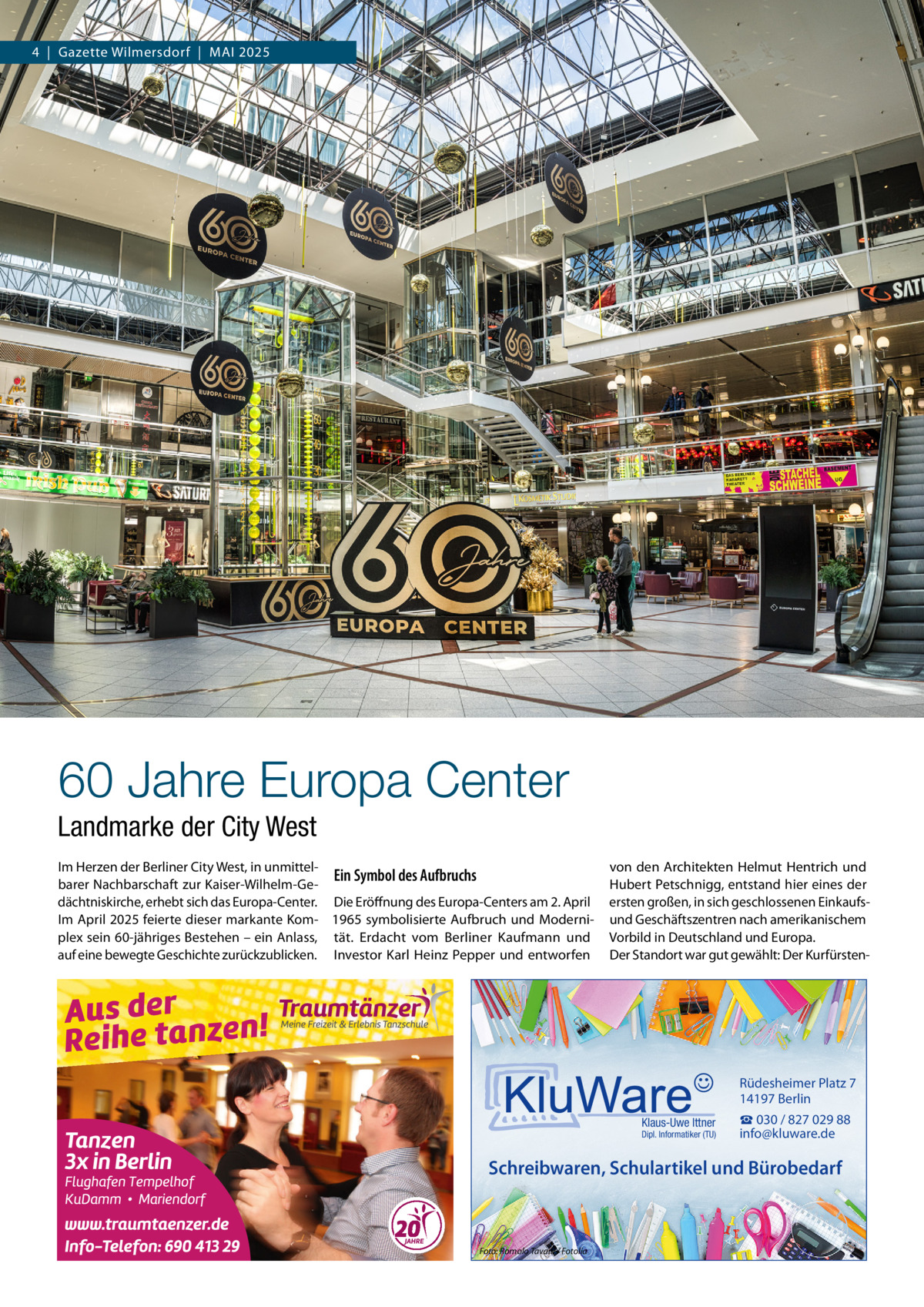 4  |  Gazette Wilmersdorf  |  Mai 2025  60 Jahre Europa Center Landmarke der City West Im Herzen der Berliner City West, in unmittelEin Symbol des Aufbruchs barer Nachbarschaft zur Kaiser-Wilhelm-Gedächtniskirche, erhebt sich das Europa-Center. Die Eröffnung des Europa-Centers am 2. April Im April 2025 feierte dieser markante Kom- 1965 symbolisierte Aufbruch und Moderniplex sein 60-jähriges Bestehen – ein Anlass, tät. Erdacht vom Berliner Kaufmann und auf eine bewegte Geschichte zurückzublicken. Investor Karl Heinz Pepper und entworfen  von den Architekten Helmut Hentrich und Hubert Petschnigg, entstand hier eines der ersten großen, in sich geschlossenen Einkaufsund Geschäftszentren nach amerikanischem Vorbild in Deutschland und Europa. Der Standort war gut gewählt: Der Kurfürsten Rüdesheimer Platz 7 14197 Berlin Klaus-Uwe Ittner  Dipl. Informatiker (TU)  ☎ 030 / 827 029 88 info@kluware.de  Schreibwaren, Schulartikel und Bürobedarf  Foto: Romolo Tavani / Fotolia