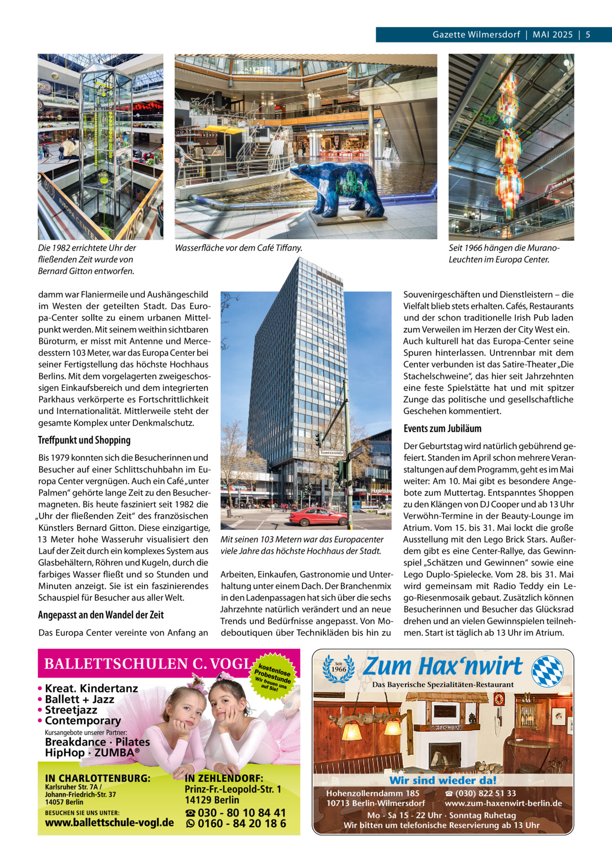 Gazette Wilmersdorf  |  MAI 2025  |  5  Die 1982 errichtete Uhr der fließenden Zeit wurde von Bernard Gitton entworfen.  Wasserfläche vor dem Café Tiffany.  Seit 1966 hängen die MuranoLeuchten im Europa Center.  damm war Flaniermeile und Aushängeschild im Westen der geteilten Stadt. Das Europa-Center sollte zu einem urbanen Mittelpunkt werden. Mit seinem weithin sichtbaren Büroturm, er misst mit Antenne und Mercedesstern 103 Meter, war das Europa Center bei seiner Fertigstellung das höchste Hochhaus Berlins. Mit dem vorgelagerten zweigeschossigen Einkaufsbereich und dem integrierten Parkhaus verkörperte es Fortschrittlichkeit und Internationalität. Mittlerweile steht der gesamte Komplex unter Denkmalschutz.  Souvenirgeschäften und Dienstleistern – die Vielfalt blieb stets erhalten. Cafés, Restaurants und der schon traditionelle Irish Pub laden zum Verweilen im Herzen der City West ein. Auch kulturell hat das Europa-Center seine Spuren hinterlassen. Untrennbar mit dem Center verbunden ist das Satire-Theater „Die Stachelschweine“, das hier seit Jahrzehnten eine feste Spielstätte hat und mit spitzer Zunge das politische und gesellschaftliche Geschehen kommentiert.  Events zum Jubiläum  Treffpunkt und Shopping Bis 1979 konnten sich die Besucherinnen und Besucher auf einer Schlittschuhbahn im Europa Center vergnügen. Auch ein Café „unter Palmen“ gehörte lange Zeit zu den Besuchermagneten. Bis heute fasziniert seit 1982 die „Uhr der fließenden Zeit“ des französischen Künstlers Bernard Gitton. Diese einzigartige, 13  Meter hohe Wasseruhr visualisiert den Lauf der Zeit durch ein komplexes System aus Glasbehältern, Röhren und Kugeln, durch die farbiges Wasser fließt und so Stunden und Minuten anzeigt. Sie ist ein faszinierendes Schauspiel für Besucher aus aller Welt.  Angepasst an den Wandel der Zeit Das Europa Center vereinte von Anfang an  Mit seinen 103 Metern war das Europacenter viele Jahre das höchste Hochhaus der Stadt. Arbeiten, Einkaufen, Gastronomie und Unterhaltung unter einem Dach. Der Branchenmix in den Ladenpassagen hat sich über die sechs Jahrzehnte natürlich verändert und an neue Trends und Bedürfnisse angepasst. Von Modeboutiquen über Technikläden bis hin zu  Der Geburtstag wird natürlich gebührend gefeiert. Standen im April schon mehrere Veranstaltungen auf dem Programm, geht es im Mai weiter: Am 10. Mai gibt es besondere Angebote zum Muttertag. Entspanntes Shoppen zu den Klängen von DJ Cooper und ab 13 Uhr Verwöhn-Termine in der Beauty-Lounge im Atrium. Vom 15. bis 31. Mai lockt die große Ausstellung mit den Lego Brick Stars. Außerdem gibt es eine Center-Rallye, das Gewinnspiel „Schätzen und Gewinnen“ sowie eine Lego Duplo-Spielecke. Vom 28. bis 31. Mai wird gemeinsam mit Radio Teddy ein Lego-Riesenmosaik gebaut. Zusätzlich können Besucherinnen und Besucher das Glücksrad drehen und an vielen Gewinnspielen teilnehmen. Start ist täglich ab 13 Uhr im Atrium.  Seit  1966  Das Bayerische Spezialitäten-Restaurant  • Kreat. Kindertanz • Ballett + Jazz • Streetjazz • Contemporary Kursangebote unserer Partner:  Breakdance · Pilates HipHop · ZUMBA® Wir sind wieder da!  ☎ 030 - 80 10 84 41 0160 - 84 20 18 6  ☎ (030) 822 51 33 Hohenzollerndamm 185 www.zum-haxenwirt-berlin.de 10713 Berlin-Wilmersdorf Mo - Sa 15 - 22 Uhr · Sonntag Ruhetag Wir bitten um telefonische Reservierung ab 13 Uhr