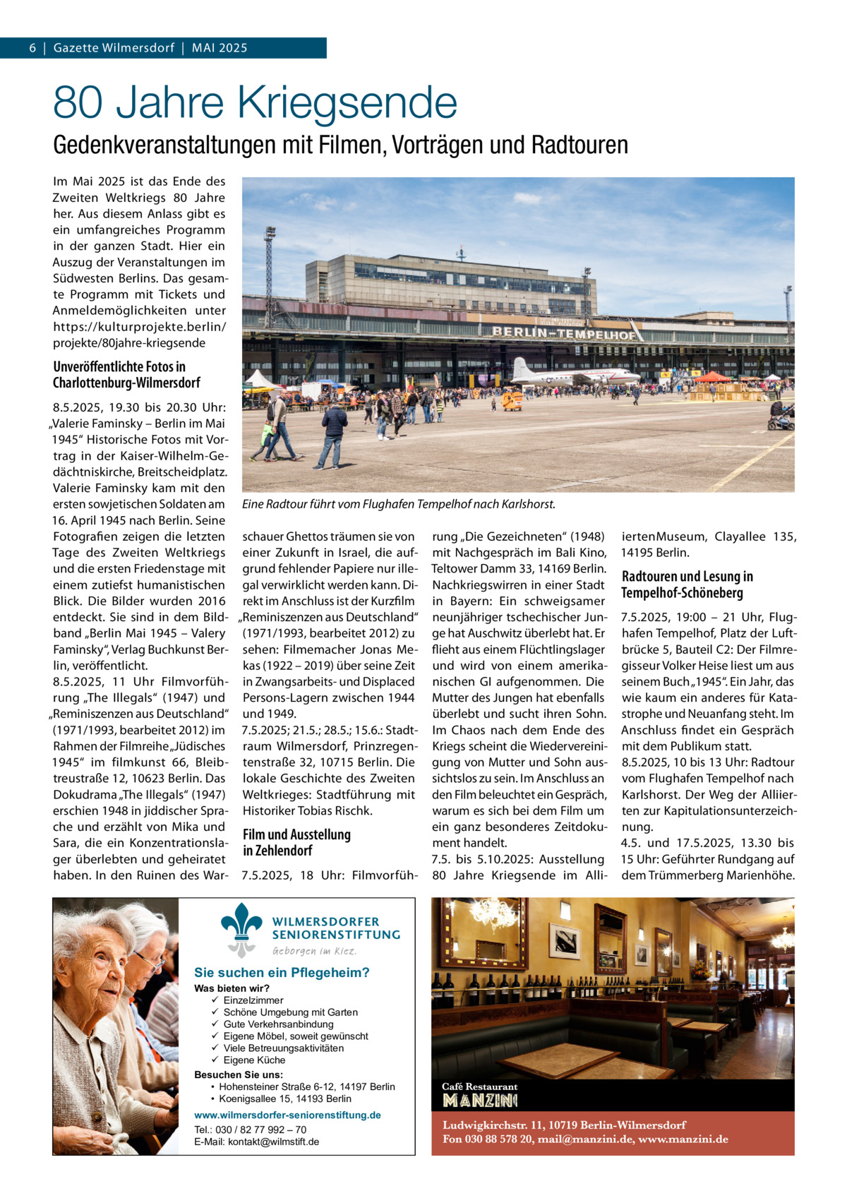 6  |  Gazette Wilmersdorf  |  Mai 2025  80 Jahre Kriegsende Gedenkveranstaltungen mit Filmen, Vorträgen und Radtouren Im Mai 2025 ist das Ende des Zweiten Weltkriegs 80  Jahre her. Aus diesem Anlass gibt es ein umfangreiches Programm in der ganzen Stadt. Hier ein Auszug der Veranstaltungen im Südwesten Berlins. Das gesamte Programm mit Tickets und Anmeldemöglichkeiten unter https://kulturprojekte.berlin/ projekte/80jahre-kriegsende  Unveröffentlichte Fotos in Charlottenburg-Wilmersdorf 8.5.2025, 19.30 bis 20.30  Uhr: „Valerie Faminsky – Berlin im Mai 1945“ Historische Fotos mit Vortrag in der Kaiser-Wilhelm-Gedächtniskirche, Breitscheidplatz. Valerie Faminsky kam mit den ersten sowjetischen Soldaten am Eine Radtour führt vom Flughafen Tempelhof nach Karlshorst. 16. April 1945 nach Berlin. Seine Fotografien zeigen die letzten schauer Ghettos träumen sie von rung „Die Gezeichneten“ (1948) iertenMuseum, Clayallee  135, Tage des Zweiten Weltkriegs einer Zukunft in Israel, die auf- mit Nachgespräch im Bali Kino, 14195 Berlin. und die ersten Friedenstage mit grund fehlender Papiere nur ille- Teltower Damm 33, 14169 Berlin. Radtouren und Lesung in einem zutiefst humanistischen gal verwirklicht werden kann. Di- Nachkriegswirren in einer Stadt Tempelhof-Schöneberg Blick. Die Bilder wurden 2016 rekt im Anschluss ist der Kurzfilm in Bayern: Ein schweigsamer entdeckt. Sie sind in dem Bild- „Reminiszenzen aus Deutschland“ neunjähriger tschechischer Jun- 7.5.2025, 19:00 – 21  Uhr, Flugband „Berlin Mai 1945 – Valery (1971/1993, bearbeitet 2012) zu ge hat Auschwitz überlebt hat. Er hafen Tempelhof, Platz der LuftFaminsky“, Verlag Buchkunst Ber- sehen: Filmemacher Jonas Me- flieht aus einem Flüchtlingslager brücke 5, Bauteil C2: Der Filmrelin, veröffentlicht. kas (1922 – 2019) über seine Zeit und wird von einem amerika- gisseur Volker Heise liest um aus 8.5.2025, 11  Uhr Filmvorfüh- in Zwangsarbeits- und Displaced nischen GI aufgenommen. Die seinem Buch „1945“. Ein Jahr, das rung „The Illegals“ (1947) und Persons-Lagern zwischen 1944 Mutter des Jungen hat ebenfalls wie kaum ein anderes für Kata„Reminiszenzen aus Deutschland“ und 1949. überlebt und sucht ihren Sohn. strophe und Neuanfang steht. Im (1971/1993, bearbeitet 2012) im 7.5.2025; 21.5.; 28.5.; 15.6.: Stadt- Im Chaos nach dem Ende des Anschluss findet ein Gespräch Rahmen der Filmreihe „Jüdisches raum Wilmersdorf, Prinzregen- Kriegs scheint die Wiedervereini- mit dem Publikum statt. 1945“ im filmkunst 66, Bleib- tenstraße 32, 10715 Berlin. Die gung von Mutter und Sohn aus- 8.5.2025, 10 bis 13 Uhr: Radtour treustraße 12, 10623 Berlin. Das lokale Geschichte des Zweiten sichtslos zu sein. Im Anschluss an vom Flughafen Tempelhof nach Dokudrama „The Illegals“ (1947) Weltkrieges: Stadtführung mit den Film beleuchtet ein Gespräch, Karlshorst. Der Weg der Alliierwarum es sich bei dem Film um ten zur Kapitulationsunterzeicherschien 1948 in jiddischer Spra- Historiker Tobias Rischk. che und erzählt von Mika und ein ganz besonderes Zeitdoku- nung. Film und Ausstellung ment handelt. 4.5. und 17.5.2025, 13.30 bis Sara, die ein Konzentrationslain Zehlendorf ger überlebten und geheiratet 7.5. bis 5.10.2025: Ausstellung 15 Uhr: Geführter Rundgang auf haben. In den Ruinen des War- 7.5.2025, 18  Uhr: Filmvorfüh- 80  Jahre Kriegsende im Alli- dem Trümmerberg Marienhöhe. WILMERSDORFER SENIORENSTIFTUNG Geborgen im Kiez.  Sie suchen ein Pflegeheim?  Was bieten wir?  Einzelzimmer  Schöne Umgebung mit Garten  Gute Verkehrsanbindung  Eigene Möbel, soweit gewünscht  Viele Betreuungsaktivitäten  Eigene Küche Besuchen Sie uns: • Hohensteiner Straße 6-12, 14197 Berlin • Koenigsallee 15, 14193 Berlin www.wilmersdorfer-seniorenstiftung.de Tel.: 030 / 82 77 992 – 70 E-Mail: kontakt@wilmstift.de