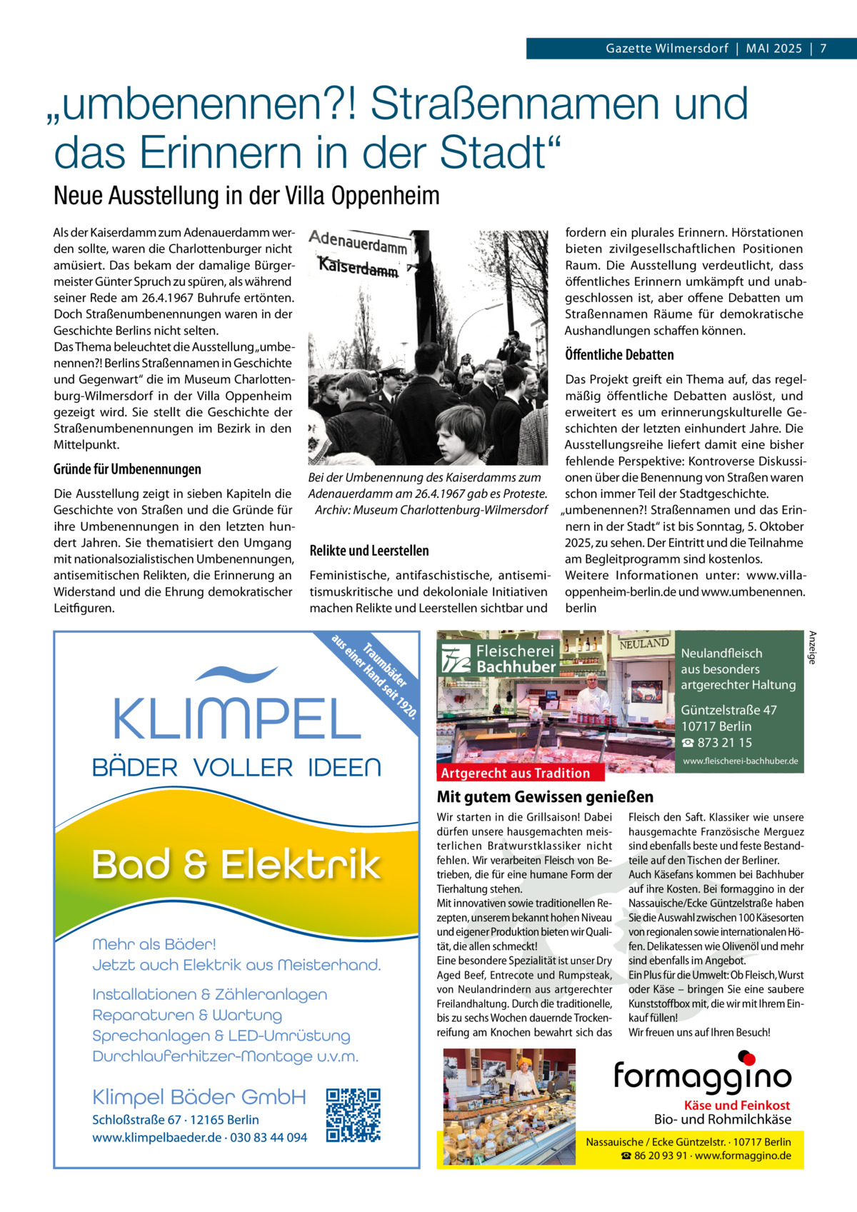 Gazette Wilmersdorf  |  MAI 2025  |  7  „umbenennen?! Straßennamen und das Erinnern in der Stadt“ Neue Ausstellung in der Villa Oppenheim Als der Kaiserdamm zum Adenauerdamm werden sollte, waren die Charlottenburger nicht amüsiert. Das bekam der damalige Bürgermeister Günter Spruch zu spüren, als während seiner Rede am 26.4.1967 Buhrufe ertönten. Doch Straßenumbenennungen waren in der Geschichte Berlins nicht selten. Das Thema beleuchtet die Ausstellung „umbenennen?! Berlins Straßennamen in Geschichte und Gegenwart“ die im Museum Charlottenburg-Wilmersdorf in der Villa Oppenheim gezeigt wird. Sie stellt die Geschichte der Straßenumbenennungen im Bezirk in den Mittelpunkt.  Gründe für Umbenennungen  fordern ein plurales Erinnern. Hörstationen bieten zivilgesellschaftlichen Positionen Raum. Die Ausstellung verdeutlicht, dass öffentliches Erinnern umkämpft und unabgeschlossen ist, aber offene Debatten um Straßennamen Räume für demokratische Aushandlungen schaffen können.  Öffentliche Debatten  Bei der Umbenennung des Kaiserdamms zum Die Ausstellung zeigt in sieben Kapiteln die Adenauerdamm am 26.4.1967 gab es Proteste. Geschichte von Straßen und die Gründe für Archiv: Museum Charlottenburg-Wilmersdorf ihre Umbenennungen in den letzten hundert Jahren. Sie thematisiert den Umgang Relikte und Leerstellen mit nationalsozialistischen Umbenennungen, antisemitischen Relikten, die Erinnerung an Feministische, antifaschistische, antisemiWiderstand und die Ehrung demokratischer tismuskritische und dekoloniale Initiativen Leitfiguren. machen Relikte und Leerstellen sichtbar und  Das Projekt greift ein Thema auf, das regelmäßig öffentliche Debatten auslöst, und erweitert es um erinnerungskulturelle Geschichten der letzten einhundert Jahre. Die Ausstellungsreihe liefert damit eine bisher fehlende Perspektive: Kontroverse Diskussionen über die Benennung von Straßen waren schon immer Teil der Stadtgeschichte. „umbenennen?! Straßennamen und das Erinnern in der Stadt“ ist bis Sonntag, 5. Oktober 2025, zu sehen. Der Eintritt und die Teilnahme am Begleitprogramm sind kostenlos. Weitere Informationen unter: www.villaoppenheim-berlin.de und www.umbenennen. berlin Anzeige  Fleischerei Bachhuber  Neulandfleisch Artgerecht aus besonders ition. artgerechter Haltung aus Trad  Güntzelstraße 47 10717 Berlin ☎ 873 21 15  Artgerecht aus Tradition  www.fleischerei-bachhuber.de  Mit gutem Gewissen genießen Wir starten in die Grillsaison! Dabei Fleisch den Saft. Klassiker wie unsere dürfen unsere hausgemachten meis- hausgemachte Französische Merguez Käse und Feinkost terlichen Bratwurstklassiker nicht sind ebenfalls beste und feste BestandBiound Rohmilchkäse fehlen. Wir verarbeiten Fleisch von Be- teile auf den Tischen der Berliner. trieben, die für eine humane Form der Auch Käsefans kommen bei Bachhuber Nassauische / Ecke Güntzelstr. · 10717 Berlin Tierhaltung stehen. ihre93Kosten. Bei formaggino in der ☎auf 86 20 91 · www.formaggino.de Mit innovativen sowie traditionellen Re- Nassauische/Ecke Güntzelstraße haben zepten, unserem bekannt hohen Niveau Sie die Auswahl zwischen 100 Käsesorten Neulandfleisch und eigener Produktion bieten wir Quali- von regionalen sowie internationalen Höcht rtgere AOlivenöl aus besonders tät, die allen schmeckt! fen. Delikatessen wie und mehr ion. it artgerechter Haltung Eine besondere Spezialität ist unser Dry sind ebenfalls imau Angebot. s Trad Aged Beef, Entrecote und Rumpsteak, Ein Plus für die Umwelt: Ob Fleisch, Wurst von Neulandrindern aus artgerechter oder Käse –Güntzelstraße bringen Sie eine47 saubere 10717 Berlin Freilandhaltung. Durch die traditionelle, Kunststoffbox mit, die wir mit Ihrem Einbis zu sechs Wochen dauernde Trocken- kauf füllen! ☎ 873 21 15 www.fleischerei-bachhuber.de reifung am Knochen bewahrt sich das Wir freuen uns auf Ihren Besuch!  Fleischerei Bachhuber  Käse und Feinkost  Bio- und Rohmilchkäse Nassauische / Ecke Güntzelstr. · 10717 Berlin ☎ 86 20 93 91 · www.formaggino.de