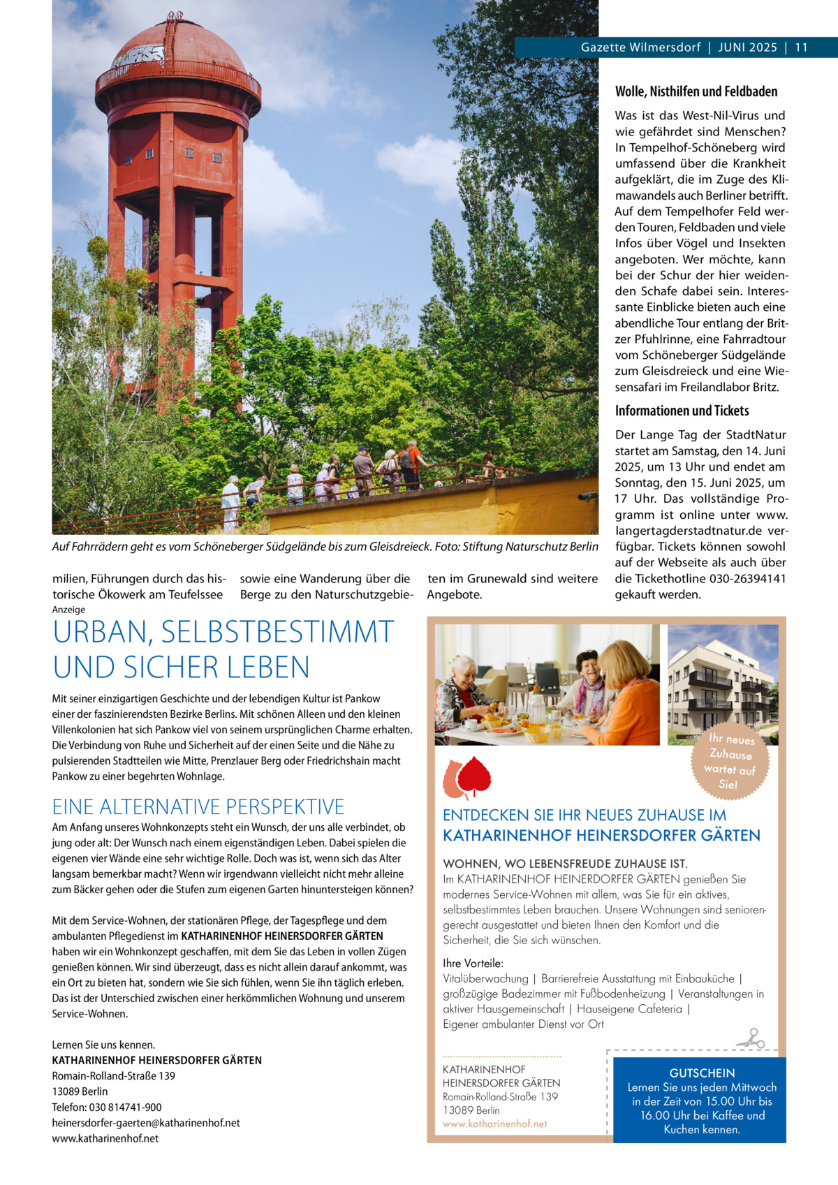 Gazette Wilmersdorf  |  Juni 2025  |  11  Wolle, Nisthilfen und Feldbaden Was ist das West-Nil-Virus und wie gefährdet sind Menschen? In Tempelhof-Schöneberg wird umfassend über die Krankheit aufgeklärt, die im Zuge des Klimawandels auch Berliner betrifft. Auf dem Tempelhofer Feld werden Touren, Feldbaden und viele Infos über Vögel und Insekten angeboten. Wer möchte, kann bei der Schur der hier weidenden Schafe dabei sein. Interessante Einblicke bieten auch eine abendliche Tour entlang der Britzer Pfuhlrinne, eine Fahrradtour vom Schöneberger Südgelände zum Gleisdreieck und eine Wiesensafari im Freilandlabor Britz.  Informationen und Tickets  Auf Fahrrädern geht es vom Schöneberger Südgelände bis zum Gleisdreieck.�Foto: Stiftung Naturschutz Berlin milien, Führungen durch das historische Ökowerk am Teufelssee  sowie eine Wanderung über die Berge zu den Naturschutzgebie ten im Grunewald sind weitere Angebote.  Der Lange Tag der StadtNatur startet am Samstag, den 14. Juni 2025, um 13 Uhr und endet am Sonntag, den 15. Juni 2025, um 17  Uhr. Das vollständige Programm ist online unter www. langertagderstadtnatur.de verfügbar. Tickets können sowohl auf der Webseite als auch über die Tickethotline 030-26394141 gekauft werden.  Anzeige  URBAN, SELBSTBESTIMMT UND SICHER LEBEN  Mit seiner einzigartigen Geschichte und der lebendigen Kultur ist Pankow einer der faszinierendsten Bezirke Berlins. Mit schönen Alleen und den kleinen Villenkolonien hat sich Pankow viel von seinem ursprünglichen Charme erhalten. Die Verbindung von Ruhe und Sicherheit auf der einen Seite und die Nähe zu pulsierenden Stadtteilen wie Mitte, Prenzlauer Berg oder Friedrichshain macht Pankow zu einer begehrten Wohnlage.  EINE ALTERNATIVE PERSPEKTIVE Am Anfang unseres Wohnkonzepts steht ein Wunsch, der uns alle verbindet, ob jung oder alt: Der Wunsch nach einem eigenständigen Leben. Dabei spielen die eigenen vier Wände eine sehr wichtige Rolle. Doch was ist, wenn sich das Alter langsam bemerkbar macht? Wenn wir irgendwann vielleicht nicht mehr alleine zum Bäcker gehen oder die Stufen zum eigenen Garten hinuntersteigen können? Mit dem Service-Wohnen, der stationären Pflege, der Tagespflege und dem ambulanten Pflegedienst im KATHARINENHOF HEINERSDORFER GÄRTEN haben wir ein Wohnkonzept geschaffen, mit dem Sie das Leben in vollen Zügen genießen können. Wir sind überzeugt, dass es nicht allein darauf ankommt, was ein Ort zu bieten hat, sondern wie Sie sich fühlen, wenn Sie ihn täglich erleben. Das ist der Unterschied zwischen einer herkömmlichen Wohnung und unserem Service-Wohnen. Lernen Sie uns kennen. KATHARINENHOF HEINERSDORFER GÄRTEN Romain-Rolland-Straße 139 13089 Berlin Telefon: 030 814741-900 heinersdorfer-gaerten@katharinenhof.net www.katharinenhof.net  Ihr neues Zuhause war tet auf Sie!  ENTDECKEN SIE IHR NEUES ZUHAUSE IM KATHARINENHOF HEINERSDORFER GÄRTEN WOHNEN, WO LEBENSFREUDE ZUHAUSE IST. Im KATHARINENHOF HEINERDORFER GÄRTEN genießen Sie modernes Service-Wohnen mit allem, was Sie für ein aktives, selbstbestimmtes Leben brauchen. Unsere Wohnungen sind seniorengerecht ausgestattet und bieten Ihnen den Komfort und die Sicherheit, die Sie sich wünschen. Ihre Vorteile: Vitalüberwachung | Barrierefreie Ausstattung mit Einbauküche | großzügige Badezimmer mit Fußbodenheizung | Veranstaltungen in aktiver Hausgemeinschaft | Hauseigene Cafeteria | Eigener ambulanter Dienst vor Ort KATHARINENHOF HEINERSDORFER GÄRTEN Romain-Rolland-Straße 139 13089 Berlin www.katharinenhof.net  GUTSCHEIN Lernen Sie uns jeden Mittwoch in der Zeit von 15.00 Uhr bis 16.00 Uhr bei Kaffee und Kuchen kennen.