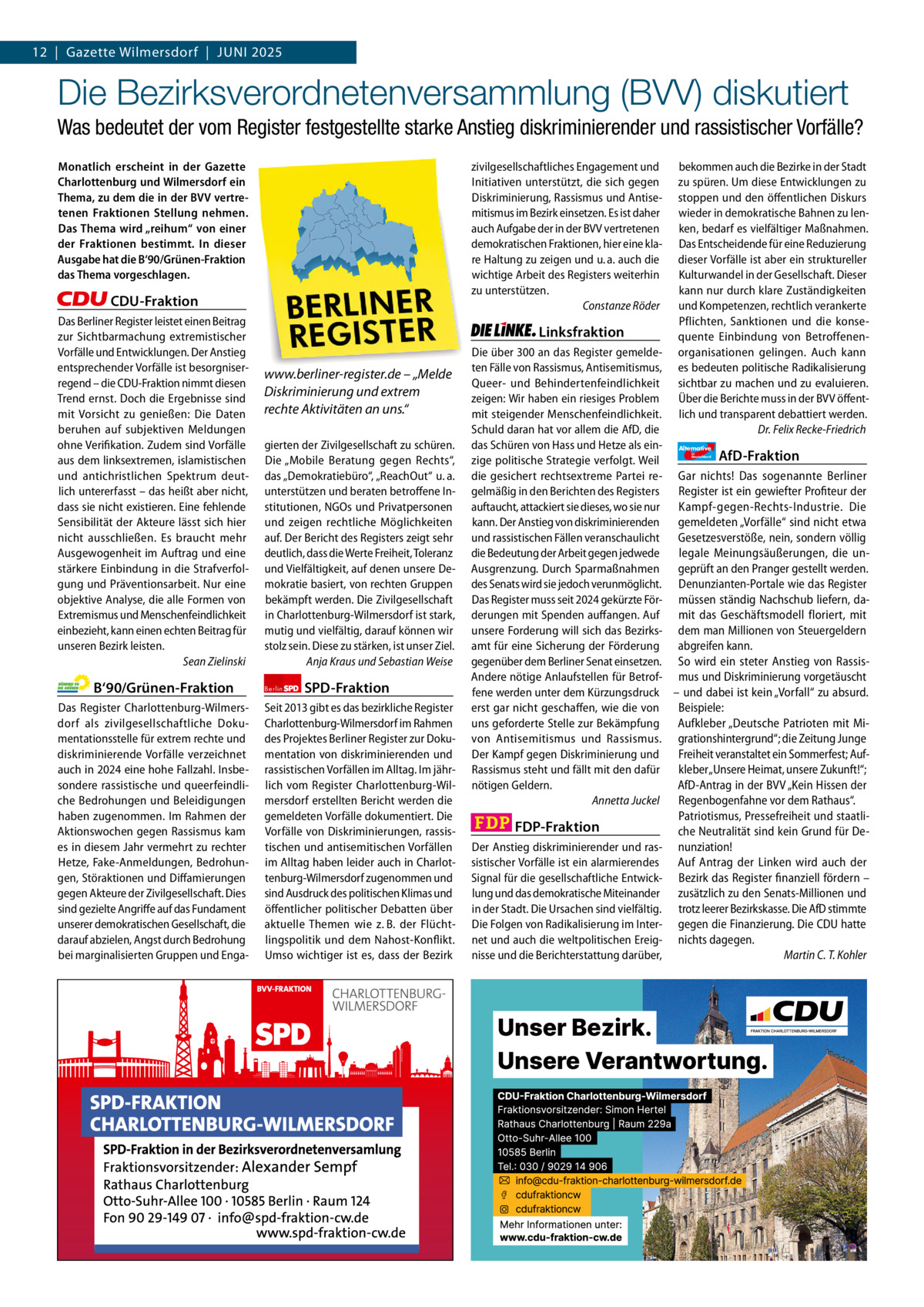 Gazette Charlottenburg & Wilmersdorf 5 12  |  Gazette Wilmersdorf  |  Juni 2025  www.gazette-berlin.de  Die Bezirksverordnetenversammlung (BVV) diskutiert Was bedeutet der vom Register festgestellte starke Anstieg diskriminierender und rassistischer Vorfälle? Monatlich erscheint in der Gazette Charlottenburg und Wilmersdorf ein Thema, zu dem die in der BVV vertretenen Fraktionen Stellung nehmen. Das Thema wird „reihum“ von einer der Fraktionen bestimmt. In dieser Ausgabe hat die B‘90/Grünen-Fraktion das Thema vorgeschlagen.  zivilgesellschaftliches Engagement und Initiativen unterstützt, die sich gegen Diskriminierung, Rassismus und Antisemitismus im Bezirk einsetzen. Es ist daher auch Aufgabe der in der BVV vertretenen demokratischen Fraktionen, hier eine klare Haltung zu zeigen und u. a. auch die wichtige Arbeit des Registers weiterhin zu unterstützen. Constanze Röder  CDU-Fraktion Das Berliner Register leistet einen Beitrag zur Sichtbarmachung extremistischer Vorfälle und Entwicklungen. Der Anstieg entsprechender Vorfälle ist besorgniserregend – die CDU-Fraktion nimmt diesen Trend ernst. Doch die Ergebnisse sind mit Vorsicht zu genießen: Die Daten beruhen auf subjektiven Meldungen ohne Verifikation. Zudem sind Vorfälle aus dem linksextremen, islamistischen und antichristlichen Spektrum deutlich untererfasst – das heißt aber nicht, dass sie nicht existieren. Eine fehlende Sensibilität der Akteure lässt sich hier nicht ausschließen. Es braucht mehr Ausgewogenheit im Auftrag und eine stärkere Einbindung in die Strafverfolgung und Präventionsarbeit. Nur eine objektive Analyse, die alle Formen von Extremismus und Menschenfeindlichkeit einbezieht, kann einen echten Beitrag für unseren Bezirk leisten. Sean Zielinski  B‘90/Grünen-Fraktion Das Register Charlottenburg-Wilmersdorf als zivilgesellschaftliche Dokumentationsstelle für extrem rechte und diskriminierende Vorfälle verzeichnet auch in 2024 eine hohe Fallzahl. Insbesondere rassistische und queerfeindliche Bedrohungen und Beleidigungen haben zugenommen. Im Rahmen der Aktionswochen gegen Rassismus kam es in diesem Jahr vermehrt zu rechter Hetze, Fake-Anmeldungen, Bedrohungen, Störaktionen und Diffamierungen gegen Akteure der Zivilgesellschaft. Dies sind gezielte Angriffe auf das Fundament unserer demokratischen Gesellschaft, die darauf abzielen, Angst durch Bedrohung bei marginalisierten Gruppen und Enga 1.200 ohne Bild 1.100 mit Bild Vorwort Grüne SPD CDU FDP Linke AfD  -1216 1001 843 991 1107 1104  Linksfraktion www.berliner-register.de – „Melde Diskriminierung und extrem rechte Aktivitäten an uns.“ gierten der Zivilgesellschaft zu schüren. Die „Mobile Beratung gegen Rechts“, das „Demokratiebüro“, „ReachOut“ u. a. unterstützen und beraten betroffene Institutionen, NGOs und Privatpersonen und zeigen rechtliche Möglichkeiten auf. Der Bericht des Registers zeigt sehr deutlich, dass die Werte Freiheit, Toleranz und Vielfältigkeit, auf denen unsere Demokratie basiert, von rechten Gruppen bekämpft werden. Die Zivilgesellschaft in Charlottenburg-Wilmersdorf ist stark, mutig und vielfältig, darauf können wir stolz sein. Diese zu stärken, ist unser Ziel. Anja Kraus und Sebastian Weise Berlin  SPD-Fraktion  Seit 2013 gibt es das bezirkliche Register Charlottenburg-Wilmersdorf im Rahmen des Projektes Berliner Register zur Dokumentation von diskriminierenden und rassistischen Vorfällen im Alltag. Im jährlich vom Register Charlottenburg-Wilmersdorf erstellten Bericht werden die gemeldeten Vorfälle dokumentiert. Die Vorfälle von Diskriminierungen, rassistischen und antisemitischen Vorfällen im Alltag haben leider auch in Charlottenburg-Wilmersdorf zugenommen und sind Ausdruck des politischen Klimas und öffentlicher politischer Debatten über aktuelle Themen wie z. B. der Flüchtlingspolitik und dem Nahost-Konflikt. Umso wichtiger ist es, dass der Bezirk  bekommen auch die Bezirke in der Stadt zu spüren. Um diese Entwicklungen zu stoppen und den öffentlichen Diskurs wieder in demokratische Bahnen zu lenken, bedarf es vielfältiger Maßnahmen. Das Entscheidende für eine Reduzierung dieser Vorfälle ist aber ein struktureller Kulturwandel in der Gesellschaft. Dieser kann nur durch klare Zuständigkeiten und Kompetenzen, rechtlich verankerte Pflichten, Sanktionen und die konsequente Einbindung von Betroffenenorganisationen gelingen. Auch kann es bedeuten politische Radikalisierung sichtbar zu machen und zu evaluieren. Über die Berichte muss in der BVV öffentlich und transparent debattiert werden. Dr. Felix Recke-Friedrich  Die über 300 an das Register gemeldeten Fälle von Rassismus, Antisemitismus, Queer- und Behindertenfeindlichkeit zeigen: Wir haben ein riesiges Problem mit steigender Menschenfeindlichkeit. Schuld daran hat vor allem die AfD, die das Schüren von Hass und Hetze als ein- Alternative AfD-Fraktion zige politische Strategie verfolgt. Weil die gesichert rechtsextreme Partei re- Gar nichts! Das sogenannte Berliner gelmäßig in den Berichten des Registers Register ist ein gewiefter Profiteur der auftaucht, attackiert sie dieses, wo sie nur Kampf-gegen-Rechts-Industrie. Die kann. Der Anstieg von diskriminierenden gemeldeten „Vorfälle“ sind nicht etwa und rassistischen Fällen veranschaulicht Gesetzesverstöße, nein, sondern völlig die Bedeutung der Arbeit gegen jedwede legale Meinungsäußerungen, die unAusgrenzung. Durch Sparmaßnahmen geprüft an den Pranger gestellt werden. des Senats wird sie jedoch verunmöglicht. Denunzianten-Portale wie das Register Das Register muss seit 2024 gekürzte För- müssen ständig Nachschub liefern, daderungen mit Spenden auffangen. Auf mit das Geschäftsmodell floriert, mit unsere Forderung will sich das Bezirks- dem man Millionen von Steuergeldern amt für eine Sicherung der Förderung abgreifen kann. gegenüber dem Berliner Senat einsetzen. So wird ein steter Anstieg von RassisAndere nötige Anlaufstellen für Betrof- mus und Diskriminierung vorgetäuscht fene werden unter dem Kürzungsdruck – und dabei ist kein „Vorfall“ zu absurd. erst gar nicht geschaffen, wie die von Beispiele: uns geforderte Stelle zur Bekämpfung Aufkleber „Deutsche Patrioten mit Mivon Antisemitismus und Rassismus. grationshintergrund“; die Zeitung Junge Der Kampf gegen Diskriminierung und Freiheit veranstaltet ein Sommerfest; AufRassismus steht und fällt mit den dafür kleber „Unsere Heimat, unsere Zukunft!“; AfD-Antrag in der BVV „Kein Hissen der nötigen Geldern. Annetta Juckel Regenbogenfahne vor dem Rathaus“. Patriotismus, Pressefreiheit und staatliFDP-Fraktion che Neutralität sind kein Grund für DeDer Anstieg diskriminierender und ras- nunziation! sistischer Vorfälle ist ein alarmierendes Auf Antrag der Linken wird auch der Signal für die gesellschaftliche Entwick- Bezirk das Register finanziell fördern – lung und das demokratische Miteinander zusätzlich zu den Senats-Millionen und in der Stadt. Die Ursachen sind vielfältig. trotz leerer Bezirkskasse. Die AfD stimmte Die Folgen von Radikalisierung im Inter- gegen die Finanzierung. Die CDU hatte net und auch die weltpolitischen Ereig- nichts dagegen. nisse und die Berichterstattung darüber, Martin C. T. Kohler für  Deutschland
