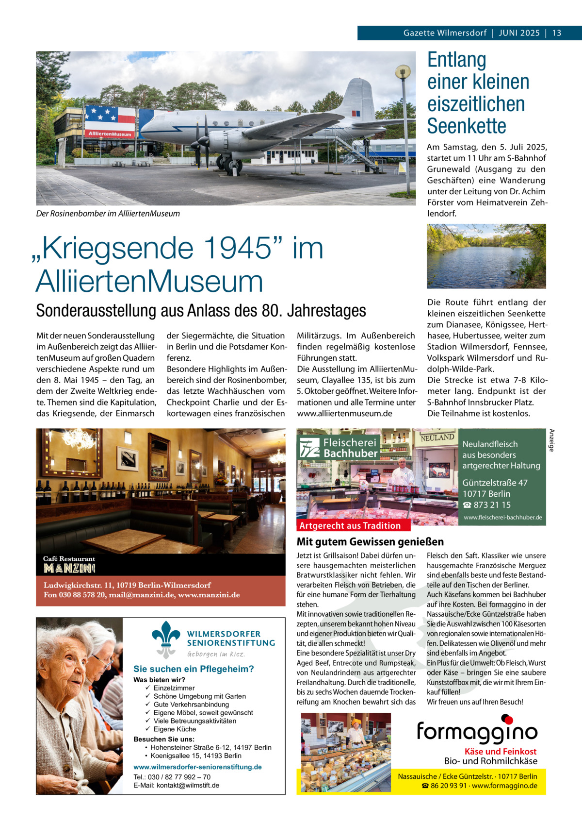 Gazette Wilmersdorf  |  Juni 2025  |  13  Entlang einer kleinen eiszeitlichen Seenkette Am Samstag, den 5. Juli 2025, startet um 11 Uhr am S-Bahnhof Grunewald (Ausgang zu den Geschäften) eine Wanderung unter der Leitung von Dr. Achim Förster vom Heimatverein Zehlendorf.  Der Rosinenbomber im AlliiertenMuseum  „Kriegsende 1945” im AlliiertenMuseum Sonderausstellung aus Anlass des 80. Jahrestages Mit der neuen Sonderausstellung im Außenbereich zeigt das AlliiertenMuseum auf großen Quadern verschiedene Aspekte rund um den 8.  Mai 1945 – den Tag, an dem der Zweite Weltkrieg endete. Themen sind die Kapitulation, das Kriegsende, der Einmarsch  der Siegermächte, die Situation in Berlin und die Potsdamer Konferenz. Besondere Highlights im Außenbereich sind der Rosinenbomber, das letzte Wachhäuschen vom Checkpoint Charlie und der Eskortewagen eines französischen  Militärzugs. Im Außenbereich finden regelmäßig kostenlose Führungen statt. Die Ausstellung im AlliiertenMuseum, Clayallee 135, ist bis zum 5. Oktober geöffnet. Weitere Informationen und alle Termine unter www.alliiertenmuseum.de  Die Route führt entlang der kleinen eiszeitlichen Seenkette zum Dianasee, Königssee, Herthasee, Hubertussee, weiter zum Stadion Wilmersdorf, Fennsee, Volkspark Wilmersdorf und Rudolph-Wilde-Park. Die Strecke ist etwa 7-8 Kilometer lang. Endpunkt ist der S-Bahnhof Innsbrucker Platz. Die Teilnahme ist kostenlos. Anzeige  Fleischerei Bachhuber  Neulandfleisch Artgerecht aus besonders ition. artgerechter Haltung aus Trad  Güntzelstraße 47 10717 Berlin ☎ 873 21 15  Artgerecht aus Tradition  www.fleischerei-bachhuber.de  Mit gutem Gewissen genießen  WILMERSDORFER SENIORENSTIFTUNG Geborgen im Kiez.  Sie suchen ein Pflegeheim?  Was bieten wir?  Einzelzimmer  Schöne Umgebung mit Garten  Gute Verkehrsanbindung  Eigene Möbel, soweit gewünscht  Viele Betreuungsaktivitäten  Eigene Küche Besuchen Sie uns: • Hohensteiner Straße 6-12, 14197 Berlin • Koenigsallee 15, 14193 Berlin www.wilmersdorfer-seniorenstiftung.de Tel.: 030 / 82 77 992 – 70 E-Mail: kontakt@wilmstift.de  Jetzt ist Grillsaison! Dabei dürfen un- Fleisch den Saft. Klassiker wie unsere sere hausgemachten meisterlichen hausgemachte Französische Merguez Käse und Feinkost Bratwurstklassiker nicht fehlen. Wir sind ebenfalls beste und feste BestandBiound Rohmilchkäse verarbeiten Fleisch von Betrieben, die teile auf den Tischen der Berliner. für eine humane Form der Tierhaltung Auch Käsefans kommen bei Bachhuber Nassauische / Ecke Güntzelstr. · 10717 Berlin stehen. ihre93Kosten. Bei formaggino in der ☎auf 86 20 91 · www.formaggino.de Mit innovativen sowie traditionellen Re- Nassauische/Ecke Güntzelstraße haben zepten, unserem bekannt hohen Niveau Sie die Auswahl zwischen 100 Käsesorten Neulandfleisch und eigener Produktion bieten wir Quali- von regionalen sowie internationalen Höcht rtgere AOlivenöl aus besonders tät, die allen schmeckt! fen. Delikatessen wie und mehr ion. it artgerechter Haltung Eine besondere Spezialität ist unser Dry sind ebenfalls imau Angebot. s Trad Aged Beef, Entrecote und Rumpsteak, Ein Plus für die Umwelt: Ob Fleisch, Wurst von Neulandrindern aus artgerechter oder Käse –Güntzelstraße bringen Sie eine47 saubere 10717 Berlin Freilandhaltung. Durch die traditionelle, Kunststoffbox mit, die wir mit Ihrem Einbis zu sechs Wochen dauernde Trocken- kauf füllen! ☎ 873 21 15 www.fleischerei-bachhuber.de reifung am Knochen bewahrt sich das Wir freuen uns auf Ihren Besuch!  Fleischerei Bachhuber  Käse und Feinkost  Bio- und Rohmilchkäse Nassauische / Ecke Güntzelstr. · 10717 Berlin ☎ 86 20 93 91 · www.formaggino.de