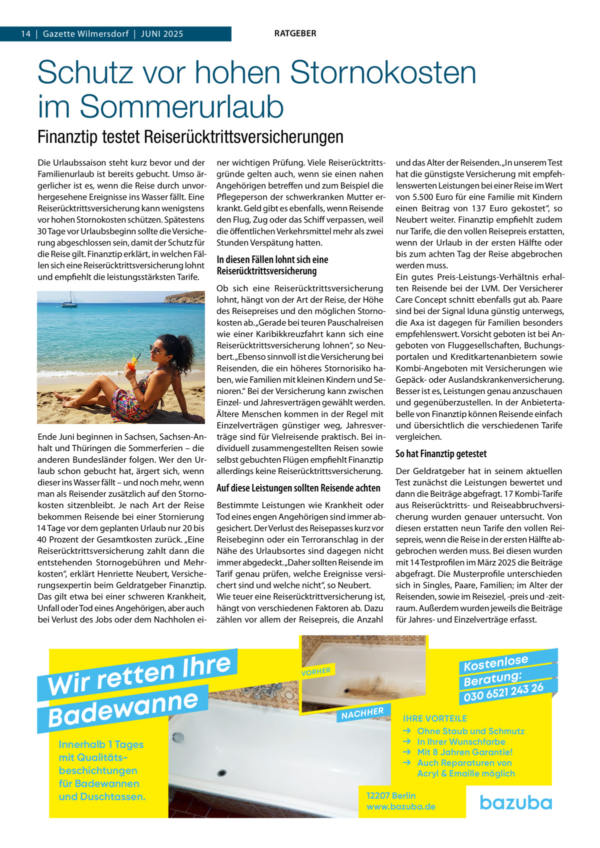 RATGEBER  14  |  Gazette Wilmersdorf  |  Juni 2025  Schutz vor hohen Stornokosten im Sommerurlaub Finanztip testet Reiserücktrittsversicherungen Die Urlaubssaison steht kurz bevor und der Familienurlaub ist bereits gebucht. Umso ärgerlicher ist es, wenn die Reise durch unvorhergesehene Ereignisse ins Wasser fällt. Eine Reiserücktrittsversicherung kann wenigstens vor hohen Stornokosten schützen. Spätestens 30 Tage vor Urlaubsbeginn sollte die Versicherung abgeschlossen sein, damit der Schutz für die Reise gilt. Finanztip erklärt, in welchen Fällen sich eine Reiserücktrittsversicherung lohnt und empfiehlt die leistungsstärksten Tarife.  Ende Juni beginnen in Sachsen, Sachsen-Anhalt und Thüringen die Sommerferien – die anderen Bundesländer folgen. Wer den Urlaub schon gebucht hat, ärgert sich, wenn dieser ins Wasser fällt – und noch mehr, wenn man als Reisender zusätzlich auf den Stornokosten sitzenbleibt. Je nach Art der Reise bekommen Reisende bei einer Stornierung 14 Tage vor dem geplanten Urlaub nur 20 bis 40 Prozent der Gesamtkosten zurück. „Eine Reiserücktrittsversicherung zahlt dann die entstehenden Stornogebühren und Mehrkosten“, erklärt Henriette Neubert, Versicherungsexpertin beim Geldratgeber Finanztip. Das gilt etwa bei einer schweren Krankheit, Unfall oder Tod eines Angehörigen, aber auch bei Verlust des Jobs oder dem Nachholen ei ner wichtigen Prüfung. Viele Reiserücktrittsgründe gelten auch, wenn sie einen nahen Angehörigen betreffen und zum Beispiel die Pflegeperson der schwerkranken Mutter erkrankt. Geld gibt es ebenfalls, wenn Reisende den Flug, Zug oder das Schiff verpassen, weil die öffentlichen Verkehrsmittel mehr als zwei Stunden Verspätung hatten.  In diesen Fällen lohnt sich eine Reiserücktrittsversicherung Ob sich eine Reiserücktrittsversicherung lohnt, hängt von der Art der Reise, der Höhe des Reisepreises und den möglichen Stornokosten ab. „Gerade bei teuren Pauschalreisen wie einer Karibikkreuzfahrt kann sich eine Reiserücktrittsversicherung lohnen“, so Neubert. „Ebenso sinnvoll ist die Versicherung bei Reisenden, die ein höheres Stornorisiko haben, wie Familien mit kleinen Kindern und Senioren.“ Bei der Versicherung kann zwischen Einzel- und Jahresverträgen gewählt werden. Ältere Menschen kommen in der Regel mit Einzelverträgen günstiger weg, Jahresverträge sind für Vielreisende praktisch. Bei individuell zusammengestellten Reisen sowie selbst gebuchten Flügen empfiehlt Finanztip allerdings keine Reiserücktrittsversicherung.  Auf diese Leistungen sollten Reisende achten Bestimmte Leistungen wie Krankheit oder Tod eines engen Angehörigen sind immer abgesichert. Der Verlust des Reisepasses kurz vor Reisebeginn oder ein Terroranschlag in der Nähe des Urlaubsortes sind dagegen nicht immer abgedeckt. „Daher sollten Reisende im Tarif genau prüfen, welche Ereignisse versichert sind und welche nicht“, so Neubert. Wie teuer eine Reiserücktrittversicherung ist, hängt von verschiedenen Faktoren ab. Dazu zählen vor allem der Reisepreis, die Anzahl  e r h I n e t Wir ret e n n a w e Bad Innerhalb 1 Tages mit Qualitäts­ beschichtungen für Badewannen und Duschtassen.  und das Alter der Reisenden. „In unserem Test hat die günstigste Versicherung mit empfehlenswerten Leistungen bei einer Reise im Wert von 5.500 Euro für eine Familie mit Kindern einen Beitrag von 137  Euro gekostet“, so Neubert weiter. Finanztip empfiehlt zudem nur Tarife, die den vollen Reisepreis erstatten, wenn der Urlaub in der ersten Hälfte oder bis zum achten Tag der Reise abgebrochen werden muss. Ein gutes Preis-Leistungs-Verhältnis erhalten Reisende bei der LVM. Der Versicherer Care Concept schnitt ebenfalls gut ab. Paare sind bei der Signal Iduna günstig unterwegs, die Axa ist dagegen für Familien besonders empfehlenswert. Vorsicht geboten ist bei Angeboten von Fluggesellschaften, Buchungsportalen und Kreditkartenanbietern sowie Kombi-Angeboten mit Versicherungen wie Gepäck- oder Auslandskrankenversicherung. Besser ist es, Leistungen genau anzuschauen und gegenüberzustellen. In der Anbietertabelle von Finanztip können Reisende einfach und übersichtlich die verschiedenen Tarife vergleichen.  So hat Finanztip getestet Der Geldratgeber hat in seinem aktuellen Test zunächst die Leistungen bewertet und dann die Beiträge abgefragt. 17 Kombi-Tarife aus Reiserücktritts- und Reiseabbruchversicherung wurden genauer untersucht. Von diesen erstatten neun Tarife den vollen Reisepreis, wenn die Reise in der ersten Hälfte abgebrochen werden muss. Bei diesen wurden mit 14 Testprofilen im März 2025 die Beiträge abgefragt. Die Musterprofile unterschieden sich in Singles, Paare, Familien; im Alter der Reisenden, sowie im Reiseziel, -preis und -zeitraum. Außerdem wurden jeweils die Beiträge für Jahres- und Einzelverträge erfasst.  se Kostenlo g: B e r at un 243 26 030 6521  VORHER  NACHH  ER  IHRE VORTEILE Ohne Staub und Schmutz In Ihrer Wunschfarbe Mit 8 Jahren Garantie! Auch Reparaturen von Acryl & Emaille möglich  12207 Berlin www.bazuba.de
