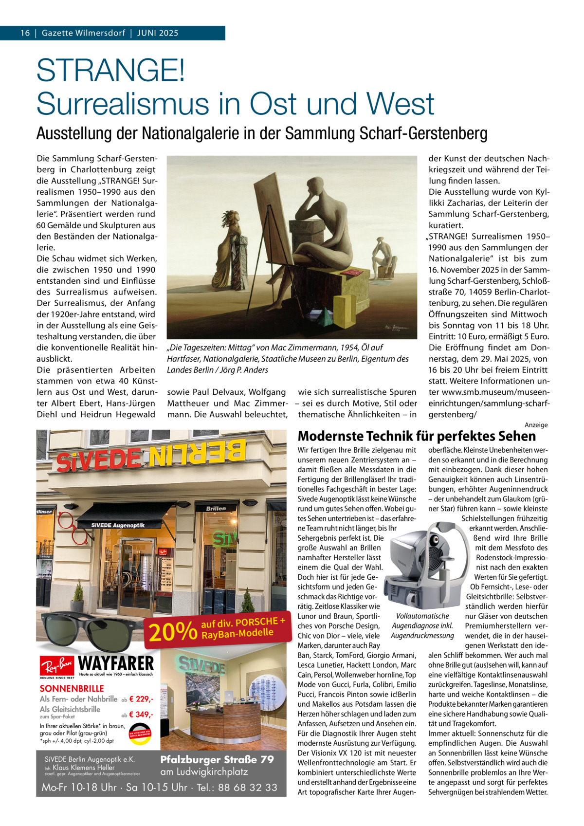 16  |  Gazette Wilmersdorf  |  Juni 2025  STRANGE! Surrealismus in Ost und West Ausstellung der Nationalgalerie in der Sammlung Scharf-Gerstenberg Die Sammlung Scharf-Gerstenberg in Charlottenburg zeigt die Ausstellung „STRANGE! Surrealismen 1950–1990 aus den Sammlungen der Nationalgalerie“. Präsentiert werden rund 60 Gemälde und Skulpturen aus den Beständen der Nationalgalerie. Die Schau widmet sich Werken, die zwischen 1950 und 1990 entstanden sind und Einflüsse des Surrealismus aufweisen. Der Surrealismus, der Anfang der 1920er-Jahre entstand, wird in der Ausstellung als eine Geisteshaltung verstanden, die über die konventionelle Realität hinausblickt. Die präsentierten Arbeiten stammen von etwa 40 Künstlern aus Ost und West, darunter Albert Ebert, Hans-Jürgen Diehl und Heidrun Hegewald  der Kunst der deutschen Nachkriegszeit und während der Teilung finden lassen. Die Ausstellung wurde von Kyllikki Zacharias, der Leiterin der Sammlung Scharf-Gerstenberg, kuratiert. „STRANGE! Surrealismen 1950– 1990 aus den Sammlungen der Nationalgalerie“ ist bis zum 16. November 2025 in der Sammlung Scharf-Gerstenberg, Schloßstraße 70, 14059 Berlin-Charlottenburg, zu sehen. Die regulären Öffnungszeiten sind Mittwoch bis Sonntag von 11 bis 18  Uhr. Eintritt: 10 Euro, ermäßigt 5 Euro. Die Eröffnung findet am Don„Die Tageszeiten: Mittag“ von Mac Zimmermann, 1954, Öl auf nerstag, dem 29. Mai 2025, von Hartfaser, Nationalgalerie, Staatliche Museen zu Berlin, Eigentum des 16 bis 20 Uhr bei freiem Eintritt Landes Berlin / Jörg P. Anders statt. Weitere Informationen unsowie Paul Delvaux, Wolfgang wie sich surrealistische Spuren ter www.smb.museum/museenMattheuer und Mac Zimmer- – sei es durch Motive, Stil oder einrichtungen/sammlung-scharfmann. Die Auswahl beleuchtet, thematische Ähnlichkeiten – in gerstenberg/ Anzeige  Modernste Technik für perfektes Sehen  20%  auf div. PORSCHE + RayBan-Modelle  WAYFARER Heute so aktuell wie 1960 – einfach klassisch  SONNENBRILLE Als Fern- oder Nahbrille Als Gleitsichtsbrille zum Spar-Paket  ab  € 229, ab  € 349, In Ihrer aktuellen Stärke* in braun, grau oder Pilot (grau-grün) *sph +/- 4,00 dpt; cyl -2,00 dpt  UR ENDEN N W I R V E RW ÄSER MARKENGL DEUTSCHE  SiVEDE Berlin Augenoptik e.K. Inh. Klaus Klemens Heller  staatl. gepr. Augenoptiker und Augenoptikermeister  Pfalzburger Straße 79 am Ludwigkirchplatz  Mo-Fr 10-18 Uhr · Sa 10-15 Uhr · Tel.: 88 68 32 33  Wir fertigen Ihre Brille zielgenau mit oberfläche. Kleinste Unebenheiten werunserem neuen Zentriersystem an – den so erkannt und in die Berechnung damit fließen alle Messdaten in die mit einbezogen. Dank dieser hohen Fertigung der Brillengläser! Ihr tradi- Genauigkeit können auch Linsentrütionelles Fachgeschäft in bester Lage: bungen, erhöhter Augeninnendruck Sivede Augenoptik lässt keine Wünsche – der unbehandelt zum Glaukom (grürund um gutes Sehen offen. Wobei gu- ner Star) führen kann – sowie kleinste tes Sehen untertrieben ist – das erfahreSchielstellungen frühzeitig ne Team ruht nicht länger, bis Ihr erkannt werden. AnschlieSehergebnis perfekt ist. Die ßend wird Ihre Brille große Auswahl an Brillen mit dem Messfoto des namhafter Hersteller lässt Rodenstock-Impressioeinem die Qual der Wahl. nist nach den exakten Doch hier ist für jede GeWerten für Sie gefertigt. sichtsform und jeden GeOb Fernsicht-, Lese- oder schmack das Richtige vorGleitsichtbrille: Selbstverrätig. Zeitlose Klassiker wie ständlich werden hierfür Vollautomatische Lunor und Braun, Sportlinur Gläser von deutschen ches von Porsche Design, Augendiagnose inkl. Premiumherstellern verChic von Dior – viele, viele Augendruckmessung wendet, die in der hauseiMarken, darunter auch Ray genen Werkstatt den ideBan, Starck, TomFord, Giorgio Armani, alen Schliff bekommen. Wer auch mal Lesca Lunetier, Hackett London, Marc ohne Brille gut (aus)sehen will, kann auf Cain, Persol, Wollenweber hornline, Top eine vielfältige Kontaktlinsenauswahl Mode von Gucci, Furla, Colibri, Emilio zurückgreifen. Tageslinse, Monatslinse, Pucci, Francois Pinton sowie ic!Berlin harte und weiche Kontaktlinsen – die und Makellos aus Potsdam lassen die Produkte bekannter Marken garantieren Herzen höher schlagen und laden zum eine sichere Handhabung sowie QualiAnfassen, Aufsetzen und Ansehen ein. tät und Tragekomfort. Für die Diagnostik Ihrer Augen steht Immer aktuell: Sonnenschutz für die modernste Ausrüstung zur Verfügung. empfindlichen Augen. Die Auswahl Der Visionix VX 120 ist mit neuester an Sonnenbrillen lässt keine Wünsche Wellenfronttechnologie am Start. Er offen. Selbstverständlich wird auch die kombiniert unterschiedlichste Werte Sonnenbrille problemlos an Ihre Werund erstellt anhand der Ergebnisse eine te angepasst und sorgt für perfektes Art topografischer Karte Ihrer Augen- Sehvergnügen bei strahlendem Wetter.