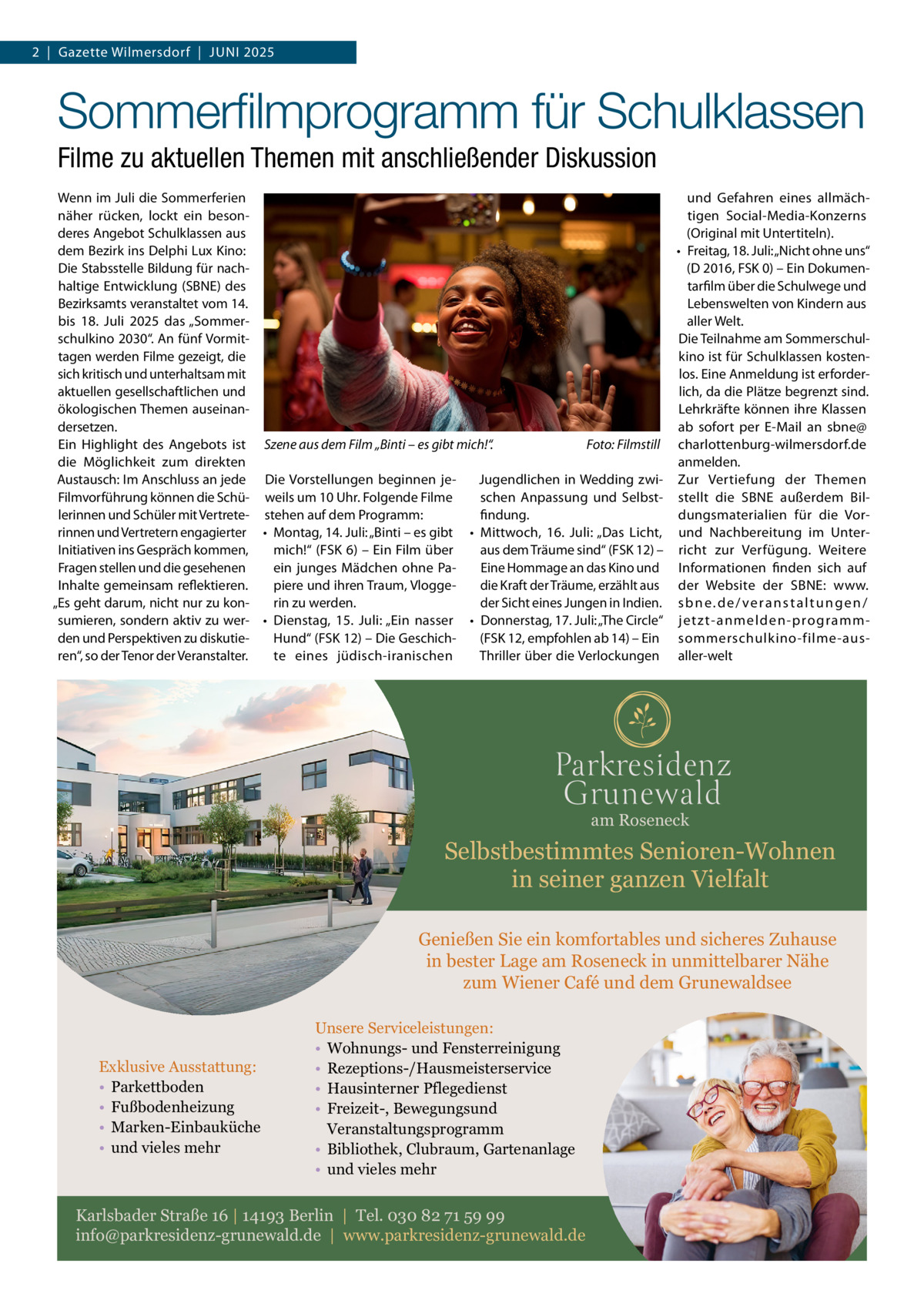 2  |  Gazette Wilmersdorf  |  Juni 2025  Sommerfilmprogramm für Schulklassen Filme zu aktuellen Themen mit anschließender Diskussion Wenn im Juli die Sommerferien und Gefahren eines allmächnäher rücken, lockt ein besontigen Social-Media-Konzerns deres Angebot Schulklassen aus (Original mit Untertiteln). dem Bezirk ins Delphi Lux Kino: •	 Freitag, 18. Juli: „Nicht ohne uns“ Die Stabsstelle Bildung für nach(D 2016, FSK 0) – Ein Dokumenhaltige Entwicklung (SBNE) des tarfilm über die Schulwege und Bezirksamts veranstaltet vom 14. Lebenswelten von Kindern aus bis 18.  Juli 2025 das „Sommeraller Welt. schulkino 2030“. An fünf VormitDie Teilnahme am Sommerschultagen werden Filme gezeigt, die kino ist für Schulklassen kostensich kritisch und unterhaltsam mit los. Eine Anmeldung ist erforderaktuellen gesellschaftlichen und lich, da die Plätze begrenzt sind. ökologischen Themen auseinanLehrkräfte können ihre Klassen dersetzen. ab sofort per E-Mail an sbne@ Ein Highlight des Angebots ist Szene aus dem Film „Binti – es gibt mich!“. � Foto: Filmstill charlottenburg-wilmersdorf.de anmelden. die Möglichkeit zum direkten Austausch: Im Anschluss an jede Die Vorstellungen beginnen jeJugendlichen in Wedding zwi- Zur Vertiefung der Themen Filmvorführung können die Schü- weils um 10 Uhr. Folgende Filme schen Anpassung und Selbst- stellt die SBNE außerdem Billerinnen und Schüler mit Vertrete- stehen auf dem Programm: findung. dungsmaterialien für die Vorrinnen und Vertretern engagierter •	 Montag, 14. Juli: „Binti – es gibt •	 Mittwoch, 16.  Juli: „Das Licht, und Nachbereitung im UnterInitiativen ins Gespräch kommen, mich!“ (FSK 6) – Ein Film über aus dem Träume sind“ (FSK 12) – richt zur Verfügung. Weitere Fragen stellen und die gesehenen Eine Hommage an das Kino und Informationen finden sich auf ein junges Mädchen ohne PaInhalte gemeinsam reflektieren. piere und ihren Traum, Vloggedie Kraft der Träume, erzählt aus der Website der SBNE: www. „Es geht darum, nicht nur zu konder Sicht eines Jungen in Indien. s b n e . d e / v e r a n s t a l t u n g e n / rin zu werden. sumieren, sondern aktiv zu wer- •	 Dienstag, 15.  Juli: „Ein nasser •	 Donnerstag, 17. Juli: „The Circle“ jetzt-anmelden-programmden und Perspektiven zu diskutieHund“ (FSK 12) – Die Geschich(FSK 12, empfohlen ab 14) – Ein sommerschulkino-filme-ausren“, so der Tenor der Veranstalter. te eines jüdisch-iranischen Thriller über die Verlockungen aller-welt  am Roseneck  Selbstbestimmtes Senioren-Wohnen in seiner ganzen Vielfalt Genießen Sie ein komfortables und sicheres Zuhause in bester Lage am Roseneck in unmittelbarer Nähe zum Wiener Café und dem Grunewaldsee  Exklusive Ausstattung: • Parkettboden • Fußbodenheizung • Marken-Einbauküche • und vieles mehr  Unsere Serviceleistungen: • Wohnungs- und Fensterreinigung • Rezeptions-/Hausmeisterservice • Hausinterner Pflegedienst • Freizeit-, Bewegungsund Veranstaltungsprogramm • Bibliothek, Clubraum, Gartenanlage • und vieles mehr  Karlsbader Straße 16 | 14193 Berlin | Tel. 030 82 71 59 99 info@parkresidenz-grunewald.de | www.parkresidenz-grunewald.de
