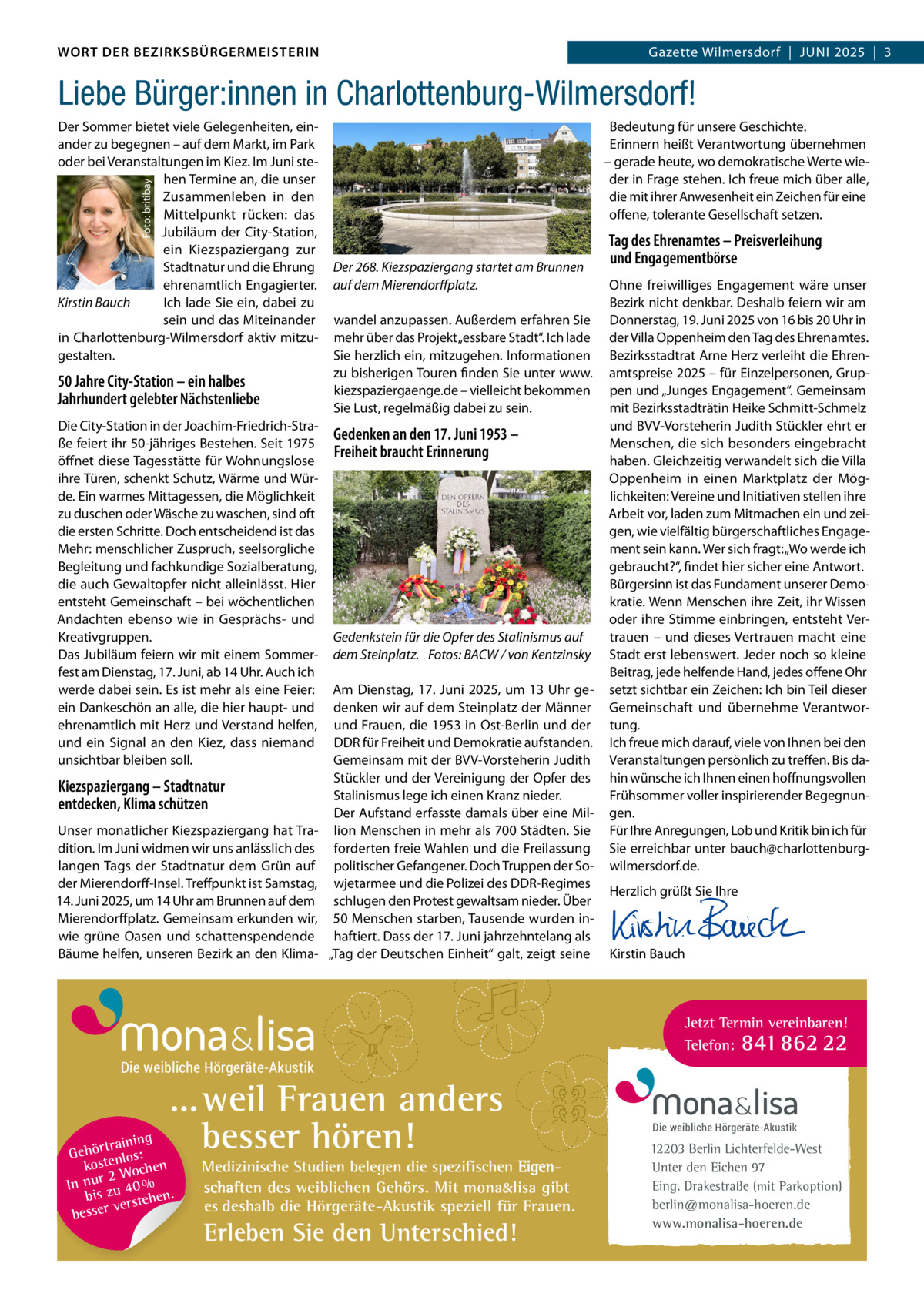 DAS WORT DER BEZIRKSBÜRGERMEISTERIN WORT DER BEZIRKSBÜRGERMEISTERIN  Gazette Wilmersdorf | Juni2025  |  3 2025 | 3 Gazette Wilmersdorf  |  Juni  Liebe Bürger:innen in Charlottenburg-Wilmersdorf! Bedeutung für unsere Geschichte. Erinnern heißt Verantwortung übernehmen – gerade heute, wo demokratische Werte wieder in Frage stehen. Ich freue mich über alle, die mit ihrer Anwesenheit ein Zeichen für eine offene, tolerante Gesellschaft setzen.  Foto: britibay  Der Sommer bietet viele Gelegenheiten, einander zu begegnen – auf dem Markt, im Park oder bei Veranstaltungen im Kiez. Im Juni stehen Termine an, die unser Zusammenleben in den Mittelpunkt rücken: das Jubiläum der City-Station, ein Kiezspaziergang zur Stadtnatur und die Ehrung ehrenamtlich Engagierter. Kirstin Bauch Ich lade Sie ein, dabei zu sein und das Miteinander in Charlottenburg-Wilmersdorf aktiv mitzugestalten.  50 Jahre City-Station – ein halbes Jahrhundert gelebter Nächstenliebe Die City-Station in der Joachim-Friedrich-Straße feiert ihr 50-jähriges Bestehen. Seit 1975 öffnet diese Tagesstätte für Wohnungslose ihre Türen, schenkt Schutz, Wärme und Würde. Ein warmes Mittagessen, die Möglichkeit zu duschen oder Wäsche zu waschen, sind oft die ersten Schritte. Doch entscheidend ist das Mehr: menschlicher Zuspruch, seelsorgliche Begleitung und fachkundige Sozialberatung, die auch Gewaltopfer nicht alleinlässt. Hier entsteht Gemeinschaft – bei wöchentlichen Andachten ebenso wie in Gesprächs- und Kreativgruppen. Das Jubiläum feiern wir mit einem Sommerfest am Dienstag, 17. Juni, ab 14 Uhr. Auch ich werde dabei sein. Es ist mehr als eine Feier: ein Dankeschön an alle, die hier haupt- und ehrenamtlich mit Herz und Verstand helfen, und ein Signal an den Kiez, dass niemand unsichtbar bleiben soll.  Kiezspaziergang – Stadtnatur entdecken, Klima schützen Unser monatlicher Kiezspaziergang hat Tradition. Im Juni widmen wir uns anlässlich des langen Tags der Stadtnatur dem Grün auf der Mierendorff-Insel. Treffpunkt ist Samstag, 14. Juni 2025, um 14 Uhr am Brunnen auf dem Mierendorffplatz. Gemeinsam erkunden wir, wie grüne Oasen und schattenspendende Bäume helfen, unseren Bezirk an den Klima Der 268. Kiezspaziergang startet am Brunnen auf dem Mierendorffplatz. wandel anzupassen. Außerdem erfahren Sie mehr über das Projekt „essbare Stadt“. Ich lade Sie herzlich ein, mitzugehen. Informationen zu bisherigen Touren finden Sie unter www. kiezspaziergaenge.de – vielleicht bekommen Sie Lust, regelmäßig dabei zu sein.  Gedenken an den 17. Juni 1953 – Freiheit braucht Erinnerung  Gedenkstein für die Opfer des Stalinismus auf dem Steinplatz. Fotos: BACW / von Kentzinsky Am Dienstag, 17. Juni 2025, um 13 Uhr gedenken wir auf dem Steinplatz der Männer und Frauen, die 1953 in Ost-Berlin und der DDR für Freiheit und Demokratie aufstanden. Gemeinsam mit der BVV-Vorsteherin Judith Stückler und der Vereinigung der Opfer des Stalinismus lege ich einen Kranz nieder. Der Aufstand erfasste damals über eine Million Menschen in mehr als 700 Städten. Sie forderten freie Wahlen und die Freilassung politischer Gefangener. Doch Truppen der Sowjetarmee und die Polizei des DDR-Regimes schlugen den Protest gewaltsam nieder. Über 50 Menschen starben, Tausende wurden inhaftiert. Dass der 17. Juni jahrzehntelang als „Tag der Deutschen Einheit“ galt, zeigt seine  Tag des Ehrenamtes – Preisverleihung und Engagementbörse Ohne freiwilliges Engagement wäre unser Bezirk nicht denkbar. Deshalb feiern wir am Donnerstag, 19. Juni 2025 von 16 bis 20 Uhr in der Villa Oppenheim den Tag des Ehrenamtes. Bezirksstadtrat Arne Herz verleiht die Ehrenamtspreise 2025 – für Einzelpersonen, Gruppen und „Junges Engagement“. Gemeinsam mit Bezirksstadträtin Heike Schmitt-Schmelz und BVV-Vorsteherin Judith Stückler ehrt er Menschen, die sich besonders eingebracht haben. Gleichzeitig verwandelt sich die Villa Oppenheim in einen Marktplatz der Möglichkeiten: Vereine und Initiativen stellen ihre Arbeit vor, laden zum Mitmachen ein und zeigen, wie vielfältig bürgerschaftliches Engagement sein kann. Wer sich fragt: „Wo werde ich gebraucht?“, findet hier sicher eine Antwort. Bürgersinn ist das Fundament unserer Demokratie. Wenn Menschen ihre Zeit, ihr Wissen oder ihre Stimme einbringen, entsteht Vertrauen – und dieses Vertrauen macht eine Stadt erst lebenswert. Jeder noch so kleine Beitrag, jede helfende Hand, jedes offene Ohr setzt sichtbar ein Zeichen: Ich bin Teil dieser Gemeinschaft und übernehme Verantwortung. Ich freue mich darauf, viele von Ihnen bei den Veranstaltungen persönlich zu treffen. Bis dahin wünsche ich Ihnen einen hoffnungsvollen Frühsommer voller inspirierender Begegnungen. Für Ihre Anregungen, Lob und Kritik bin ich für Sie erreichbar unter bauch@charlottenburgwilmersdorf.de. Herzlich grüßt Sie Ihre       Kirstin Bauch  Jetzt Termin vereinbaren! Telefon: 841 862 22  Die weibliche Hörgeräte-Akustik  ...weil Frauen anders besser hören!  g trainin Gehör enlos: kost hen 2 Woc In nur zu 40 % bis hen. verste besser  Medizinische Studien belegen die spezifischen Eigenschaften des weiblichen Gehörs. Mit mona&lisa gibt es deshalb die Hörgeräte-Akustik speziell für Frauen.  Erleben Sie den Unterschied!  Die weibliche Hörgeräte-Akustik  12203 Berlin Lichterfelde-West Unter den Eichen 97 Eing. Drakestraße (mit Parkoption) berlin@monalisa-hoeren.de www.monalisa-hoeren.de www.gazette-berlin.de