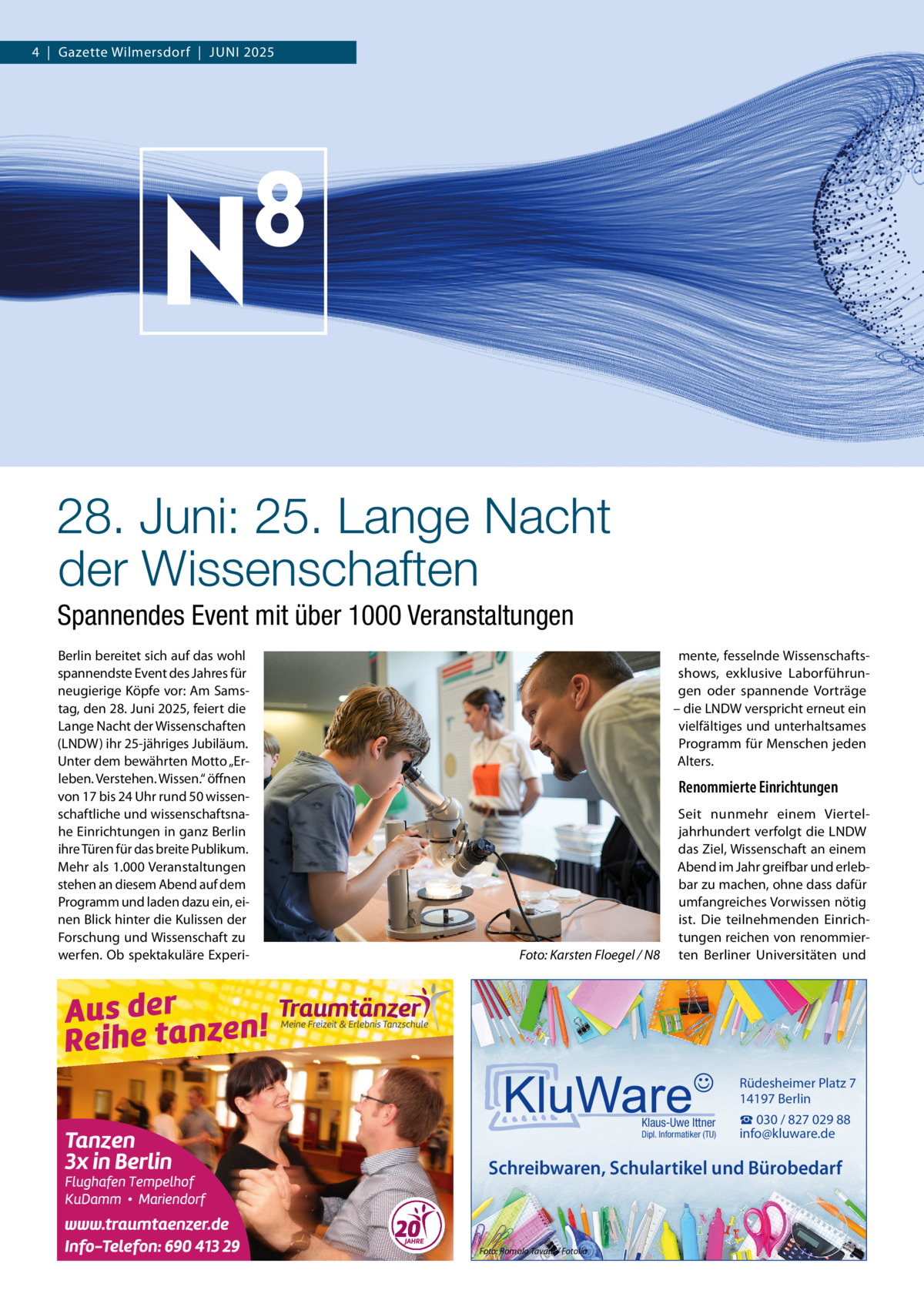 4  |  Gazette Wilmersdorf  |  Juni 2025  28. Juni: 25. Lange Nacht der Wissenschaften Spannendes Event mit über 1000 Veranstaltungen Berlin bereitet sich auf das wohl spannendste Event des Jahres für neugierige Köpfe vor: Am Samstag, den 28. Juni 2025, feiert die Lange Nacht der Wissenschaften (LNDW) ihr 25-jähriges Jubiläum. Unter dem bewährten Motto „Erleben. Verstehen. Wissen.“ öffnen von 17 bis 24 Uhr rund 50 wissenschaftliche und wissenschaftsnahe Einrichtungen in ganz Berlin ihre Türen für das breite Publikum. Mehr als 1.000 Veranstaltungen stehen an diesem Abend auf dem Programm und laden dazu ein, einen Blick hinter die Kulissen der Forschung und Wissenschaft zu werfen. Ob spektakuläre Experi mente, fesselnde Wissenschaftsshows, exklusive Laborführungen oder spannende Vorträge – die LNDW verspricht erneut ein vielfältiges und unterhaltsames Programm für Menschen jeden Alters.  Renommierte Einrichtungen  �  Foto: Karsten Floegel / N8  Seit nunmehr einem Vierteljahrhundert verfolgt die LNDW das Ziel, Wissenschaft an einem Abend im Jahr greifbar und erlebbar zu machen, ohne dass dafür umfangreiches Vorwissen nötig ist. Die teilnehmenden Einrichtungen reichen von renommierten Berliner Universitäten und  Rüdesheimer Platz 7 14197 Berlin Klaus-Uwe Ittner  Dipl. Informatiker (TU)  ☎ 030 / 827 029 88 info@kluware.de  Schreibwaren, Schulartikel und Bürobedarf  Foto: Romolo Tavani / Fotolia