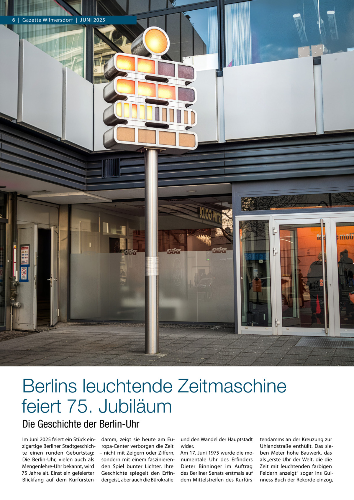 6  |  Gazette Wilmersdorf  |  Juni 2025  Berlins leuchtende Zeitmaschine feiert 75. Jubiläum Die Geschichte der Berlin-Uhr Im Juni 2025 feiert ein Stück ein- damm, zeigt sie heute am Euzigartige Berliner Stadtgeschich- ropa-Center verborgen die Zeit te einen runden Geburtstag: – nicht mit Zeigern oder Ziffern, Die Berlin-Uhr, vielen auch als sondern mit einem faszinierenMengenlehre-Uhr bekannt, wird den Spiel bunter Lichter. Ihre 75 Jahre alt. Einst ein gefeierter Geschichte spiegelt den ErfinBlickfang auf dem Kurfürsten- dergeist, aber auch die Bürokratie  und den Wandel der Hauptstadt wider. Am 17. Juni 1975 wurde die monumentale Uhr des Erfinders Dieter Binninger im Auftrag des Berliner Senats erstmals auf dem Mittelstreifen des Kurfürs tendamms an der Kreuzung zur Uhlandstraße enthüllt. Das sieben Meter hohe Bauwerk, das als „erste Uhr der Welt, die die Zeit mit leuchtenden farbigen Feldern anzeigt“ sogar ins Guinness-Buch der Rekorde einzog,