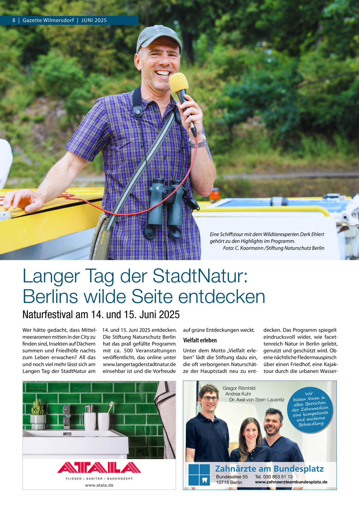 8  |  Gazette Wilmersdorf  |  Juni 2025  Eine Schiffstour mit dem Wildtierexperten Derk Ehlert gehört zu den Highlights im Programm. � Foto: C. Koormann /Stiftung Naturschutz Berlin  Langer Tag der StadtNatur: Berlins wilde Seite entdecken Naturfestival am 14. und 15. Juni 2025 Wer hätte gedacht, dass Mittel- 14. und 15. Juni 2025 entdecken. meeraromen mitten in der City zu Die Stiftung Naturschutz Berlin finden sind, Insekten auf Dächern hat das prall gefüllte Programm summen und Friedhöfe nachts mit ca. 500  Veranstaltungen zum Leben erwachen? All das veröffentlicht, das online unter und noch viel mehr lässt sich am www.langertagderstadtnatur.de Langen Tag der StadtNatur am einsehbar ist und die Vorfreude  auf grüne Entdeckungen weckt.  Vielfalt erleben Unter dem Motto „Vielfalt erleben“ lädt die Stiftung dazu ein, die oft verborgenen Naturschätze der Hauptstadt neu zu ent decken. Das Programm spiegelt eindrucksvoll wider, wie facettenreich Natur in Berlin gelebt, genutzt und geschützt wird. Ob eine nächtliche Fledermauspirsch über einen Friedhof, eine Kajaktour durch die urbanen Wasser Gregor Römhild Andrea Kuhr Dr. Axel von Stein-Lausnitz  Wir in bieten Ihnen en allen Bereich izin der Zahnmed nte eine kompete und moderne . Behandlung  Zahnärzte am Bundesplatz Bundesallee 55 10715 Berlin  Tel. 030 853 51 13  www.zahnaerzteambundesplatz.de