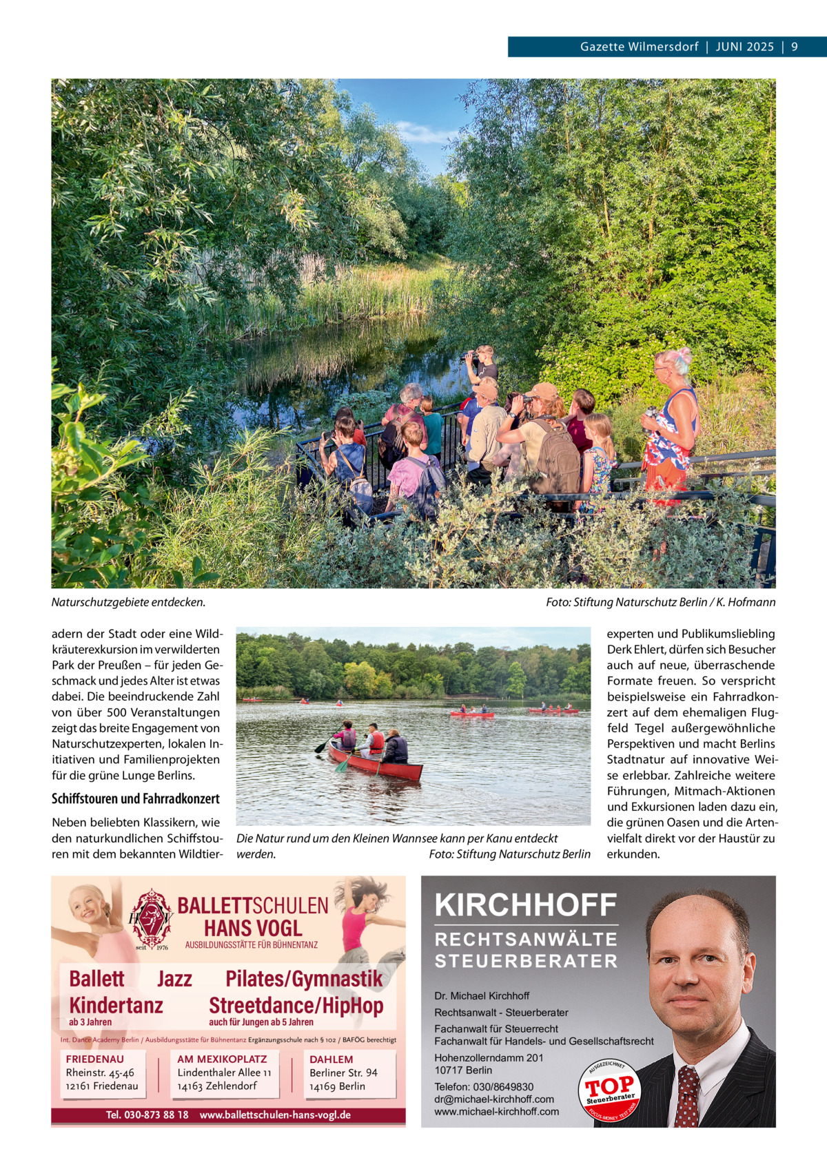 Gazette Wilmersdorf  |  JUNI 2025  |  9  Naturschutzgebiete entdecken.  Foto: Stiftung Naturschutz Berlin / K. Hofmann experten und Publikumsliebling Derk Ehlert, dürfen sich Besucher auch auf neue, überraschende Formate freuen. So verspricht beispielsweise ein Fahrradkonzert auf dem ehemaligen Flugfeld Tegel außergewöhnliche Perspektiven und macht Berlins Stadtnatur auf innovative Weise erlebbar. Zahlreiche weitere Führungen, Mitmach-Aktionen und Exkursionen laden dazu ein, die grünen Oasen und die Artenvielfalt direkt vor der Haustür zu erkunden.  adern der Stadt oder eine Wildkräuterexkursion im verwilderten Park der Preußen – für jeden Geschmack und jedes Alter ist etwas dabei. Die beeindruckende Zahl von über 500  Veranstaltungen zeigt das breite Engagement von Naturschutzexperten, lokalen Initiativen und Familienprojekten für die grüne Lunge Berlins.  Schiﬀstouren und Fahrradkonzert Die Natur rund um den Kleinen Wannsee kann per Kanu entdeckt werden. Foto: Stiftung Naturschutz Berlin  Ballett Jazz Pilates/Gymnastik Kindertanz Streetdance/HipHop ab 3 Jahren  auch für Jungen ab 5 Jahren  Int. Dance Academy Berlin / Ausbildungsstätte für Bühnentanz Ergänzungsschule nach § 102 / BAFÖG berechtigt  FRIEDENAU Rheinstr. 45-46 12161 Friedenau  AM MEXIKOPLATZ Lindenthaler Allee 11 14163 Zehlendorf  Tel. 030-873 88 18  DAHLEM Berliner Str. 94 14169 Berlin  www.ballettschulen-hans-vogl.de  RECHTSANWÄLTE S T E U E R B E R AT E R  Dr. Michael Kirchhoff Rechtsanwalt - Steuerberater Fachanwalt für Steuerrecht Fachanwalt für Handels- und Gesellschaftsrecht Hohenzollerndamm 201 10717 Berlin Telefon: 030/8649830 dr@michael-kirchhoff.com www.michael-kirchhoff.com  US  GEZ  EICHNET  TOP rater  Steuerbe FO CU S  08  AUSBILDUNGSSTÄTTE FÜR BÜHNENTANZ  KIRCHHOFF  20  BALLETTSCHULEN HANS VOGL  A  Neben beliebten Klassikern, wie den naturkundlichen Schiffstouren mit dem bekannten Wildtier S -MONEY TE  T