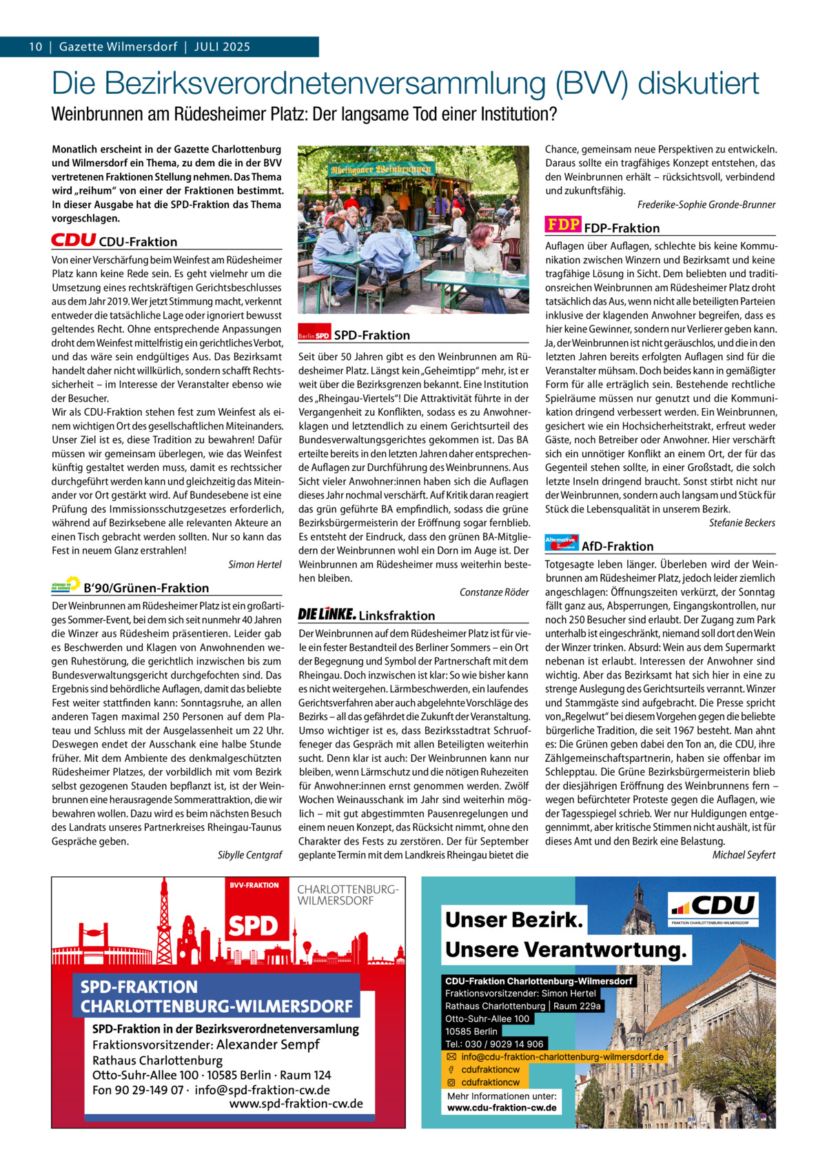 Gazette Charlottenburg & Wilmersdorf 7 10  |  Gazette Wilmersdorf  |  Juli 2025  www.gazette-berlin.de  Die Bezirksverordnetenversammlung (BVV) diskutiert Weinbrunnen am Rüdesheimer Platz: Der langsame Tod einer Institution? Monatlich erscheint in der Gazette Charlottenburg und Wilmersdorf ein Thema, zu dem die in der BVV vertretenen Fraktionen Stellung nehmen. Das Thema wird „reihum“ von einer der Fraktionen bestimmt. In dieser Ausgabe hat die SPD-Fraktion das Thema vorgeschlagen.  Chance, gemeinsam neue Perspektiven zu entwickeln. Daraus sollte ein tragfähiges Konzept entstehen, das den Weinbrunnen erhält – rücksichtsvoll, verbindend und zukunftsfähig. Frederike-Sophie Gronde-Brunner  FDP-Fraktion  CDU-Fraktion Von einer Verschärfung beim Weinfest am Rüdesheimer Platz kann keine Rede sein. Es geht vielmehr um die Umsetzung eines rechtskräftigen Gerichtsbeschlusses aus dem Jahr 2019. Wer jetzt Stimmung macht, verkennt entweder die tatsächliche Lage oder ignoriert bewusst geltendes Recht. Ohne entsprechende Anpassungen droht dem Weinfest mittelfristig ein gerichtliches Verbot, und das wäre sein endgültiges Aus. Das Bezirksamt handelt daher nicht willkürlich, sondern schafft Rechtssicherheit – im Interesse der Veranstalter ebenso wie der Besucher. Wir als CDU-Fraktion stehen fest zum Weinfest als einem wichtigen Ort des gesellschaftlichen Miteinanders. Unser Ziel ist es, diese Tradition zu bewahren! Dafür müssen wir gemeinsam überlegen, wie das Weinfest künftig gestaltet werden muss, damit es rechtssicher durchgeführt werden kann und gleichzeitig das Miteinander vor Ort gestärkt wird. Auf Bundesebene ist eine Prüfung des Immissionsschutzgesetzes erforderlich, während auf Bezirksebene alle relevanten Akteure an einen Tisch gebracht werden sollten. Nur so kann das Fest in neuem Glanz erstrahlen! Simon Hertel  B‘90/Grünen-Fraktion Der Weinbrunnen am Rüdesheimer Platz ist ein großartiges Sommer-Event, bei dem sich seit nunmehr 40 Jahren die Winzer aus Rüdesheim präsentieren. Leider gab es Beschwerden und Klagen von Anwohnenden wegen Ruhestörung, die gerichtlich inzwischen bis zum Bundesverwaltungsgericht durchgefochten sind. Das Ergebnis sind behördliche Auflagen, damit das beliebte Fest weiter stattfinden kann: Sonntagsruhe, an allen anderen Tagen maximal 250 Personen auf dem Plateau und Schluss mit der Ausgelassenheit um 22 Uhr. Deswegen endet der Ausschank eine halbe Stunde früher. Mit dem Ambiente des denkmalgeschützten Rüdesheimer Platzes, der vorbildlich mit vom Bezirk selbst gezogenen Stauden bepflanzt ist, ist der Weinbrunnen eine herausragende Sommerattraktion, die wir bewahren wollen. Dazu wird es beim nächsten Besuch des Landrats unseres Partnerkreises Rheingau-Taunus Gespräche geben. Sibylle Centgraf  1.200 ohne Bild 1.100 mit Bild Vorwort CDU Grüne SPD Linke FDP AfD  -1100 880 851 1.065 1.049 1.091  Berlin  SPD-Fraktion  Seit über 50 Jahren gibt es den Weinbrunnen am Rüdesheimer Platz. Längst kein „Geheimtipp“ mehr, ist er weit über die Bezirksgrenzen bekannt. Eine Institution des „Rheingau-Viertels“! Die Attraktivität führte in der Vergangenheit zu Konflikten, sodass es zu Anwohnerklagen und letztendlich zu einem Gerichtsurteil des Bundesverwaltungsgerichtes gekommen ist. Das BA erteilte bereits in den letzten Jahren daher entsprechende Auflagen zur Durchführung des Weinbrunnens. Aus Sicht vieler Anwohner:innen haben sich die Auflagen dieses Jahr nochmal verschärft. Auf Kritik daran reagiert das grün geführte BA empfindlich, sodass die grüne Bezirksbürgermeisterin der Eröffnung sogar fernblieb. Es entsteht der Eindruck, dass den grünen BA-Mitgliedern der Weinbrunnen wohl ein Dorn im Auge ist. Der Weinbrunnen am Rüdesheimer muss weiterhin bestehen bleiben. Constanze Röder  Linksfraktion Der Weinbrunnen auf dem Rüdesheimer Platz ist für viele ein fester Bestandteil des Berliner Sommers – ein Ort der Begegnung und Symbol der Partnerschaft mit dem Rheingau. Doch inzwischen ist klar: So wie bisher kann es nicht weitergehen. Lärmbeschwerden, ein laufendes Gerichtsverfahren aber auch abgelehnte Vorschläge des Bezirks – all das gefährdet die Zukunft der Veranstaltung. Umso wichtiger ist es, dass Bezirksstadtrat Schruoffeneger das Gespräch mit allen Beteiligten weiterhin sucht. Denn klar ist auch: Der Weinbrunnen kann nur bleiben, wenn Lärmschutz und die nötigen Ruhezeiten für Anwohner:innen ernst genommen werden. Zwölf Wochen Weinausschank im Jahr sind weiterhin möglich – mit gut abgestimmten Pausenregelungen und einem neuen Konzept, das Rücksicht nimmt, ohne den Charakter des Fests zu zerstören. Der für September geplante Termin mit dem Landkreis Rheingau bietet die  Auflagen über Auflagen, schlechte bis keine Kommunikation zwischen Winzern und Bezirksamt und keine tragfähige Lösung in Sicht. Dem beliebten und traditionsreichen Weinbrunnen am Rüdesheimer Platz droht tatsächlich das Aus, wenn nicht alle beteiligten Parteien inklusive der klagenden Anwohner begreifen, dass es hier keine Gewinner, sondern nur Verlierer geben kann. Ja, der Weinbrunnen ist nicht geräuschlos, und die in den letzten Jahren bereits erfolgten Auflagen sind für die Veranstalter mühsam. Doch beides kann in gemäßigter Form für alle erträglich sein. Bestehende rechtliche Spielräume müssen nur genutzt und die Kommunikation dringend verbessert werden. Ein Weinbrunnen, gesichert wie ein Hochsicherheitstrakt, erfreut weder Gäste, noch Betreiber oder Anwohner. Hier verschärft sich ein unnötiger Konflikt an einem Ort, der für das Gegenteil stehen sollte, in einer Großstadt, die solch letzte Inseln dringend braucht. Sonst stirbt nicht nur der Weinbrunnen, sondern auch langsam und Stück für Stück die Lebensqualität in unserem Bezirk. Stefanie Beckers Alternative für  Deutschland  AfD-Fraktion  Totgesagte leben länger. Überleben wird der Weinbrunnen am Rüdesheimer Platz, jedoch leider ziemlich angeschlagen: Öffnungszeiten verkürzt, der Sonntag fällt ganz aus, Absperrungen, Eingangskontrollen, nur noch 250 Besucher sind erlaubt. Der Zugang zum Park unterhalb ist eingeschränkt, niemand soll dort den Wein der Winzer trinken. Absurd: Wein aus dem Supermarkt nebenan ist erlaubt. Interessen der Anwohner sind wichtig. Aber das Bezirksamt hat sich hier in eine zu strenge Auslegung des Gerichtsurteils verrannt. Winzer und Stammgäste sind aufgebracht. Die Presse spricht von „Regelwut“ bei diesem Vorgehen gegen die beliebte bürgerliche Tradition, die seit 1967 besteht. Man ahnt es: Die Grünen geben dabei den Ton an, die CDU, ihre Zählgemeinschaftspartnerin, haben sie offenbar im Schlepptau. Die Grüne Bezirksbürgermeisterin blieb der diesjährigen Eröffnung des Weinbrunnens fern – wegen befürchteter Proteste gegen die Auflagen, wie der Tagesspiegel schrieb. Wer nur Huldigungen entgegennimmt, aber kritische Stimmen nicht aushält, ist für dieses Amt und den Bezirk eine Belastung. Michael Seyfert