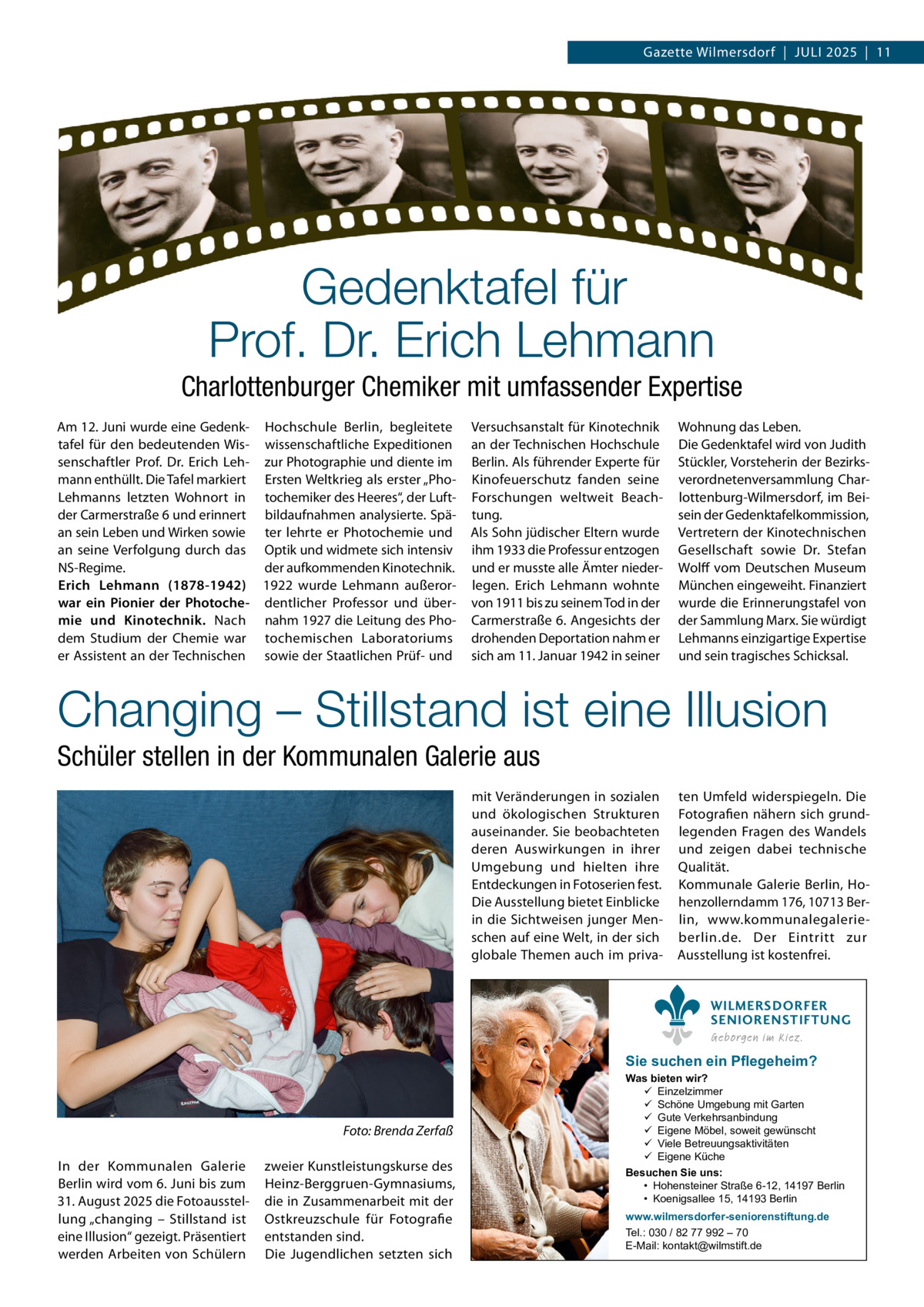 Gazette Wilmersdorf  |  JULI 2025  |  11  Gedenktafel für Prof. Dr. Erich Lehmann Charlottenburger Chemiker mit umfassender Expertise Am 12. Juni wurde eine Gedenk- Hochschule Berlin, begleitete tafel für den bedeutenden Wis- wissenschaftliche Expeditionen senschaftler Prof. Dr. Erich Leh- zur Photographie und diente im mann enthüllt. Die Tafel markiert Ersten Weltkrieg als erster „PhoLehmanns letzten Wohnort in tochemiker des Heeres“, der Luftder Carmerstraße 6 und erinnert bildaufnahmen analysierte. Späan sein Leben und Wirken sowie ter lehrte er Photochemie und an seine Verfolgung durch das Optik und widmete sich intensiv NS-Regime. der aufkommenden Kinotechnik. Erich Lehmann (1878-1942) 1922 wurde Lehmann außerorwar ein Pionier der Photoche- dentlicher Professor und übermie und Kinotechnik. Nach nahm 1927 die Leitung des Phodem Studium der Chemie war tochemischen Laboratoriums er Assistent an der Technischen sowie der Staatlichen Prüf- und  Versuchsanstalt für Kinotechnik an der Technischen Hochschule Berlin. Als führender Experte für Kinofeuerschutz fanden seine Forschungen weltweit Beachtung. Als Sohn jüdischer Eltern wurde ihm 1933 die Professur entzogen und er musste alle Ämter niederlegen. Erich Lehmann wohnte von 1911 bis zu seinem Tod in der Carmerstraße 6. Angesichts der drohenden Deportation nahm er sich am 11. Januar 1942 in seiner  Wohnung das Leben. Die Gedenktafel wird von Judith Stückler, Vorsteherin der Bezirksverordnetenversammlung Charlottenburg-Wilmersdorf, im Beisein der Gedenktafelkommission, Vertretern der Kinotechnischen Gesellschaft sowie Dr. Stefan Wolff vom Deutschen Museum München eingeweiht. Finanziert wurde die Erinnerungstafel von der Sammlung Marx. Sie würdigt Lehmanns einzigartige Expertise und sein tragisches Schicksal.  Changing – Stillstand ist eine Illusion Schüler stellen in der Kommunalen Galerie aus mit Veränderungen in sozialen und ökologischen Strukturen auseinander. Sie beobachteten deren Auswirkungen in ihrer Umgebung und hielten ihre Entdeckungen in Fotoserien fest. Die Ausstellung bietet Einblicke in die Sichtweisen junger Menschen auf eine Welt, in der sich globale Themen auch im priva ten Umfeld widerspiegeln. Die Fotografien nähern sich grundlegenden Fragen des Wandels und zeigen dabei technische Qualität. Kommunale Galerie Berlin, Hohenzollerndamm 176, 10713 Berlin, www.kommunalegalerieberlin.de. Der Eintritt zur Ausstellung ist kostenfrei. WILMERSDORFER SENIORENSTIFTUNG Geborgen im Kiez.  Sie suchen ein Pflegeheim?  Foto: Brenda Zerfaß In der Kommunalen Galerie Berlin wird vom 6. Juni bis zum 31. August 2025 die Fotoausstellung „changing – Stillstand ist eine Illusion“ gezeigt. Präsentiert werden Arbeiten von Schülern  zweier Kunstleistungskurse des Heinz-Berggruen-Gymnasiums, die in Zusammenarbeit mit der Ostkreuzschule für Fotografie entstanden sind. Die Jugendlichen setzten sich  Was bieten wir?  Einzelzimmer  Schöne Umgebung mit Garten  Gute Verkehrsanbindung  Eigene Möbel, soweit gewünscht  Viele Betreuungsaktivitäten  Eigene Küche Besuchen Sie uns: • Hohensteiner Straße 6-12, 14197 Berlin • Koenigsallee 15, 14193 Berlin www.wilmersdorfer-seniorenstiftung.de Tel.: 030 / 82 77 992 – 70 E-Mail: kontakt@wilmstift.de