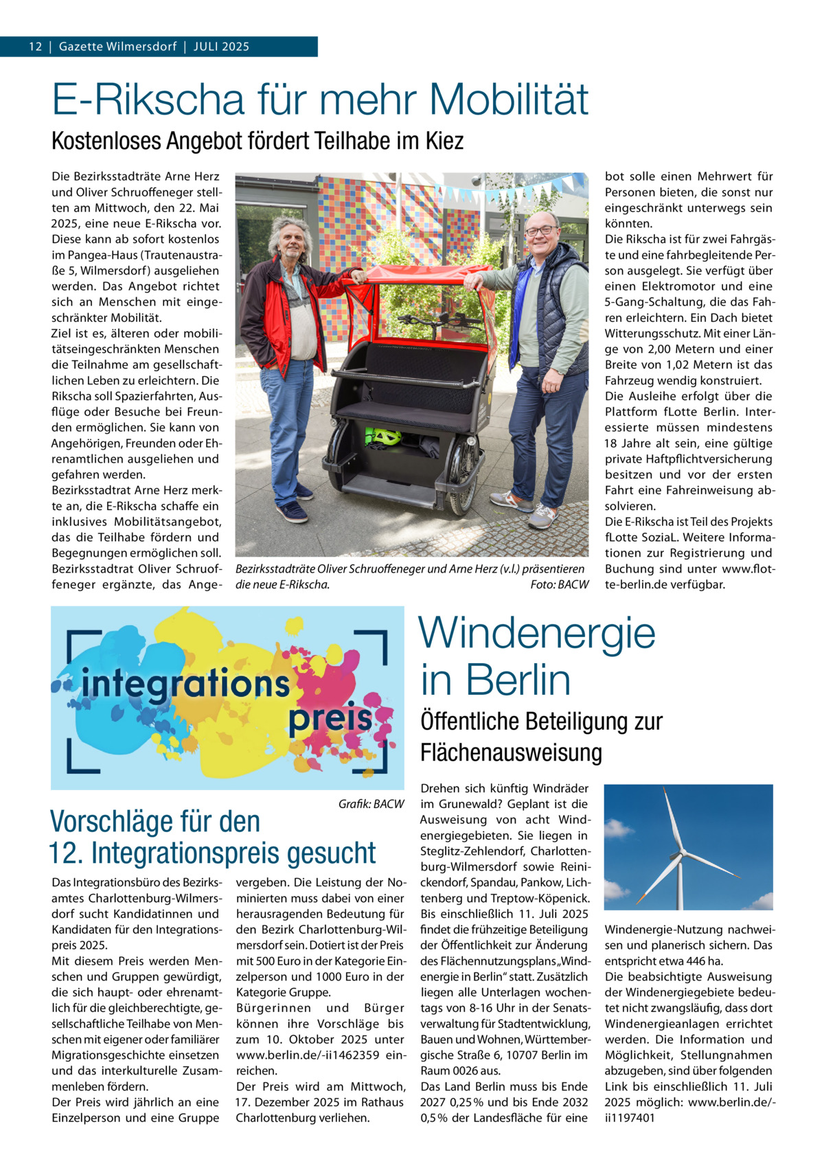 12  |  Gazette Wilmersdorf  |  Juli 2025  E-Rikscha für mehr Mobilität Kostenloses Angebot fördert Teilhabe im Kiez Die Bezirksstadträte Arne Herz und Oliver Schruoffeneger stellten am Mittwoch, den 22. Mai 2025, eine neue E-Rikscha vor. Diese kann ab sofort kostenlos im Pangea-Haus (Trautenaustraße 5, Wilmersdorf ) ausgeliehen werden. Das Angebot richtet sich an Menschen mit eingeschränkter Mobilität. Ziel ist es, älteren oder mobilitätseingeschränkten Menschen die Teilnahme am gesellschaftlichen Leben zu erleichtern. Die Rikscha soll Spazierfahrten, Ausflüge oder Besuche bei Freunden ermöglichen. Sie kann von Angehörigen, Freunden oder Ehrenamtlichen ausgeliehen und gefahren werden. Bezirksstadtrat Arne Herz merkte an, die E-Rikscha schaffe ein inklusives Mobilitätsangebot, das die Teilhabe fördern und Begegnungen ermöglichen soll. Bezirksstadtrat Oliver Schruoffeneger ergänzte, das Ange Bezirksstadträte Oliver Schruoffeneger und Arne Herz (v.l.) präsentieren die neue E-Rikscha. � Foto: BACW  bot solle einen Mehrwert für Personen bieten, die sonst nur eingeschränkt unterwegs sein könnten. Die Rikscha ist für zwei Fahrgäste und eine fahrbegleitende Person ausgelegt. Sie verfügt über einen Elektromotor und eine 5-Gang-Schaltung, die das Fahren erleichtern. Ein Dach bietet Witterungsschutz. Mit einer Länge von 2,00 Metern und einer Breite von 1,02 Metern ist das Fahrzeug wendig konstruiert. Die Ausleihe erfolgt über die Plattform fLotte Berlin. Interessierte müssen mindestens 18 Jahre alt sein, eine gültige private Haftpflichtversicherung besitzen und vor der ersten Fahrt eine Fahreinweisung absolvieren. Die E-Rikscha ist Teil des Projekts fLotte SoziaL. Weitere Informationen zur Registrierung und Buchung sind unter www.flotte-berlin.de verfügbar.  Windenergie in Berlin Öffentliche Beteiligung zur Flächenausweisung �  Grafik: BACW  Vorschläge für den 12. Integrationspreis gesucht  Das Integrationsbüro des Bezirks- vergeben. Die Leistung der Noamtes Charlottenburg-Wilmers- minierten muss dabei von einer dorf sucht Kandidatinnen und herausragenden Bedeutung für Kandidaten für den Integrations- den Bezirk Charlottenburg-Wilmersdorf sein. Dotiert ist der Preis preis 2025. Mit diesem Preis werden Men- mit 500 Euro in der Kategorie Einschen und Gruppen gewürdigt, zelperson und 1000 Euro in der die sich haupt- oder ehrenamt- Kategorie Gruppe. lich für die gleichberechtigte, ge- Bürgerinnen und Bürger sellschaftliche Teilhabe von Men- können ihre Vorschläge bis schen mit eigener oder familiärer zum 10.  Oktober 2025 unter Migrationsgeschichte einsetzen www.berlin.de/-ii1462359 einund das interkulturelle Zusam- reichen. menleben fördern. Der Preis wird am Mittwoch, Der Preis wird jährlich an eine 17. Dezember 2025 im Rathaus Einzelperson und eine Gruppe Charlottenburg verliehen.  Drehen sich künftig Windräder im Grunewald? Geplant ist die Ausweisung von acht Windenergiegebieten. Sie liegen in Steglitz-Zehlendorf, Charlottenburg-Wilmersdorf sowie Reinickendorf, Spandau, Pankow, Lichtenberg und Treptow-Köpenick. Bis einschließlich 11.  Juli 2025 findet die frühzeitige Beteiligung der Öffentlichkeit zur Änderung des Flächennutzungsplans „Windenergie in Berlin“ statt. Zusätzlich liegen alle Unterlagen wochentags von 8-16 Uhr in der Senatsverwaltung für Stadtentwicklung, Bauen und Wohnen, Württembergische Straße 6, 10707 Berlin im Raum 0026 aus. Das Land Berlin muss bis Ende 2027 0,25 % und bis Ende 2032 0,5 % der Landesfläche für eine  Windenergie-Nutzung nachweisen und planerisch sichern. Das entspricht etwa 446 ha. Die beabsichtigte Ausweisung der Windenergiegebiete bedeutet nicht zwangsläufig, dass dort Windenergieanlagen errichtet werden. Die Information und Möglichkeit, Stellungnahmen abzugeben, sind über folgenden Link bis einschließlich 11.  Juli 2025 möglich: www.berlin.de/ii1197401