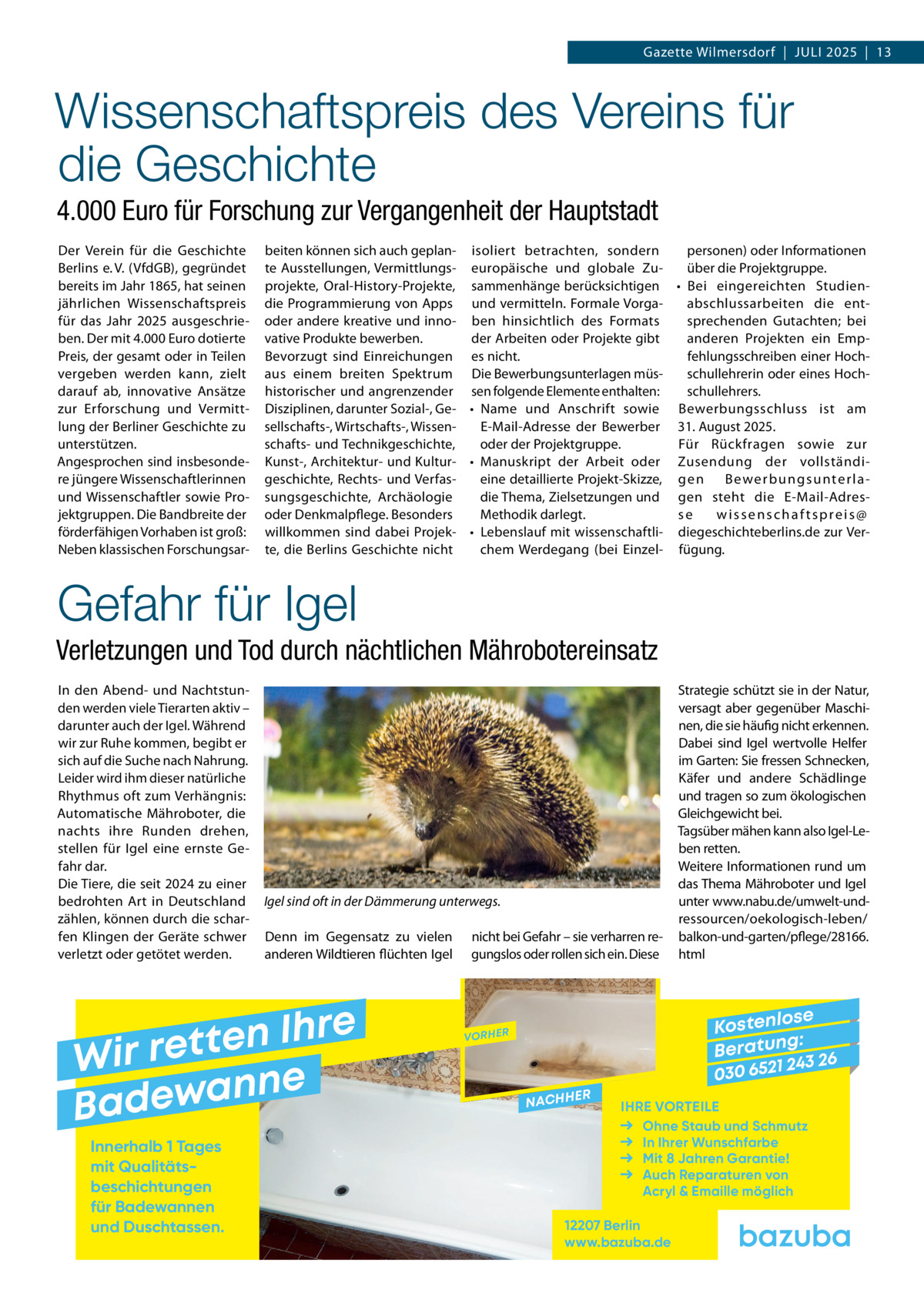 Gazette Wilmersdorf  |  Juli 2025  |  13  Wissenschaftspreis des Vereins für die Geschichte 4.000 Euro für Forschung zur Vergangenheit der Hauptstadt Der Verein für die Geschichte Berlins e. V. (VfdGB), gegründet bereits im Jahr 1865, hat seinen jährlichen Wissenschaftspreis für das Jahr 2025 ausgeschrieben. Der mit 4.000 Euro dotierte Preis, der gesamt oder in Teilen vergeben werden kann, zielt darauf ab, innovative Ansätze zur Erforschung und Vermittlung der Berliner Geschichte zu unterstützen. Angesprochen sind insbesondere jüngere Wissenschaftlerinnen und Wissenschaftler sowie Projektgruppen. Die Bandbreite der förderfähigen Vorhaben ist groß: Neben klassischen Forschungsar beiten können sich auch geplan- isoliert betrachten, sondern personen) oder Informationen te Ausstellungen, Vermittlungs- europäische und globale Zuüber die Projektgruppe. projekte, Oral-History-Projekte, sammenhänge berücksichtigen •	 Bei eingereichten Studienabschlussarbeiten die entdie Programmierung von Apps und vermitteln. Formale Vorgasprechenden Gutachten; bei oder andere kreative und inno- ben hinsichtlich des Formats vative Produkte bewerben. der Arbeiten oder Projekte gibt anderen Projekten ein EmpBevorzugt sind Einreichungen es nicht. fehlungsschreiben einer Hochschullehrerin oder eines Hochaus einem breiten Spektrum Die Bewerbungsunterlagen müsschullehrers. historischer und angrenzender sen folgende Elemente enthalten: Disziplinen, darunter Sozial-, Ge- •	 Name und Anschrift sowie Bewerbungsschluss ist am sellschafts-, Wirtschafts-, WissenE-Mail-Adresse der Bewerber 31. August 2025. schafts- und Technikgeschichte, oder der Projektgruppe. Für Rückfragen sowie zur Kunst-, Architektur- und Kultur- •	 Manuskript der Arbeit oder Zusendung der vollständigeschichte, Rechts- und Verfaseine detaillierte Projekt-Skizze, g e n B e we r b u n g s u n te r l a sungsgeschichte, Archäologie die Thema, Zielsetzungen und gen steht die E-Mail-Adresoder Denkmalpflege. Besonders se wissenschaftspreis@ Methodik darlegt. willkommen sind dabei Projek- •	 Lebenslauf mit wissenschaftli- diegeschichteberlins.de zur Verte, die Berlins Geschichte nicht chem Werdegang (bei Einzel- fügung.  Gefahr für Igel Verletzungen und Tod durch nächtlichen Mährobotereinsatz In den Abend- und Nachtstunden werden viele Tierarten aktiv – darunter auch der Igel. Während wir zur Ruhe kommen, begibt er sich auf die Suche nach Nahrung. Leider wird ihm dieser natürliche Rhythmus oft zum Verhängnis: Automatische Mähroboter, die nachts ihre Runden drehen, stellen für Igel eine ernste Gefahr dar. Die Tiere, die seit 2024 zu einer bedrohten Art in Deutschland zählen, können durch die scharfen Klingen der Geräte schwer verletzt oder getötet werden.  Igel sind oft in der Dämmerung unterwegs. Denn im Gegensatz zu vielen anderen Wildtieren flüchten Igel  e r h I n e t Wir ret e n n a w e Bad Innerhalb 1 Tages mit Qualitäts­ beschichtungen für Badewannen und Duschtassen.  nicht bei Gefahr – sie verharren regungslos oder rollen sich ein. Diese  Strategie schützt sie in der Natur, versagt aber gegenüber Maschinen, die sie häufig nicht erkennen. Dabei sind Igel wertvolle Helfer im Garten: Sie fressen Schnecken, Käfer und andere Schädlinge und tragen so zum ökologischen Gleichgewicht bei. Tagsüber mähen kann also Igel-Leben retten. Weitere Informationen rund um das Thema Mähroboter und Igel unter www.nabu.de/umwelt-undressourcen/oekologisch-leben/ balkon-und-garten/pflege/28166. html  se Kostenlo g: B e r at un 243 26 030 6521  VORHER  NACHH  ER  IHRE VORTEILE Ohne Staub und Schmutz In Ihrer Wunschfarbe Mit 8 Jahren Garantie! Auch Reparaturen von Acryl & Emaille möglich  12207 Berlin www.bazuba.de