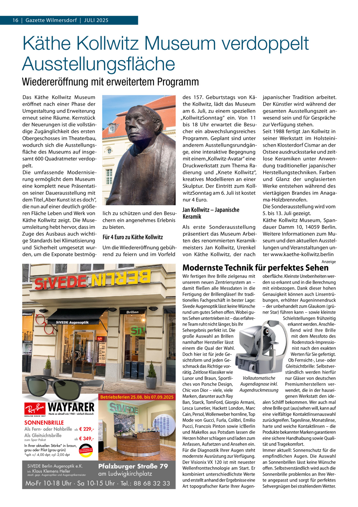 16  |  Gazette Wilmersdorf  |  Juli 2025  Käthe Kollwitz Museum verdoppelt Ausstellungsfläche Wiedereröffnung mit erweitertem Programm Das Käthe Kollwitz Museum eröffnet nach einer Phase der Umgestaltung und Erweiterung erneut seine Räume. Kernstück der Neuerungen ist die vollständige Zugänglichkeit des ersten Obergeschosses im Theaterbau, wodurch sich die Ausstellungsfläche des Museums auf insgesamt 600 Quadratmeter verdoppelt. Die umfassende Modernisierung ermöglicht dem Museum eine komplett neue Präsentation seiner Dauerausstellung mit dem Titel „Aber Kunst ist es doch“, die nun auf einer deutlich größeren Fläche Leben und Werk von Käthe Kollwitz zeigt. Die Museumsleitung hebt hervor, dass im Zuge des Ausbaus auch wichtige Standards bei Klimatisierung und Sicherheit umgesetzt wurden, um die Exponate bestmög des 157.  Geburtstags von Käthe Kollwitz, lädt das Museum am 6. Juli, zu einem speziellen „KollwitzSonntag“ ein. Von 11 bis 18 Uhr erwartet die Besucher ein abwechslungsreiches Programm. Geplant sind unter anderem Ausstellungsrundgänge, eine interaktive Begegnung mit einem „Kollwitz-Avatar“ eine Druckwerkstatt zum Thema Radierung und „Knete Kollwitz“, kreatives Modellieren an einer Skulptur. Der Eintritt zum KollwitzSonntag am 6. Juli ist kostet nur 4 Euro. lich zu schützen und den Besuchern ein angenehmes Erlebnis zu bieten.  Für 4 Euro zu Käthe Kollwitz Um die Wiedereröffnung gebührend zu feiern und im Vorfeld  Jan Kollwitz – Japanische Keramik Als erste Sonderausstellung präsentiert das Museum Arbeiten des renommierten Keramikmeisters Jan Kollwitz, Urenkel von Käthe Kollwitz, der nach  japanischer Tradition arbeitet. Der Künstler wird während der gesamten Ausstellungszeit anwesend sein und für Gespräche zur Verfügung stehen. Seit 1988 fertigt Jan Kollwitz in seiner Werkstatt im Holsteinischen Klosterdorf Cismar an der Ostsee ausdrucksstarke und zeitlose Keramiken unter Anwendung traditioneller japanischer Herstellungstechniken. Farben und Glanz der unglasierten Werke entstehen während des viertägigen Brandes im Anagama-Holzbrennofen. Die Sonderausstellung wird vom 5. bis 13. Juli gezeigt. Käthe Kollwitz Museum, Spandauer Damm 10, 14059 Berlin. Weitere Informationen zum Museum und den aktuellen Ausstellungen und Veranstaltungen unter www.kaethe-kollwitz.berlin Anzeige  Modernste Technik für perfektes Sehen  WAYFARER  Betriebsferien 25.08. bis 07.09.2025  Heute so aktuell wie 1960 – einfach klassisch  SONNENBRILLE Als Fern- oder Nahbrille Als Gleitsichtsbrille zum Spar-Paket  ab  € 229, ab  € 349, In Ihrer aktuellen Stärke* in braun, grau oder Pilot (grau-grün) *sph +/- 4,00 dpt; cyl -2,00 dpt  UR ENDEN N W I R V E RW ÄSER MARKENGL DEUTSCHE  SiVEDE Berlin Augenoptik e.K. Inh. Klaus Klemens Heller  staatl. gepr. Augenoptiker und Augenoptikermeister  Pfalzburger Straße 79 am Ludwigkirchplatz  Mo-Fr 10-18 Uhr · Sa 10-15 Uhr · Tel.: 88 68 32 33  Wir fertigen Ihre Brille zielgenau mit oberfläche. Kleinste Unebenheiten werunserem neuen Zentriersystem an – den so erkannt und in die Berechnung damit fließen alle Messdaten in die mit einbezogen. Dank dieser hohen Fertigung der Brillengläser! Ihr tradi- Genauigkeit können auch Linsentrütionelles Fachgeschäft in bester Lage: bungen, erhöhter Augeninnendruck Sivede Augenoptik lässt keine Wünsche – der unbehandelt zum Glaukom (grürund um gutes Sehen offen. Wobei gu- ner Star) führen kann – sowie kleinste tes Sehen untertrieben ist – das erfahreSchielstellungen frühzeitig ne Team ruht nicht länger, bis Ihr erkannt werden. AnschlieSehergebnis perfekt ist. Die ßend wird Ihre Brille große Auswahl an Brillen mit dem Messfoto des namhafter Hersteller lässt Rodenstock-Impressioeinem die Qual der Wahl. nist nach den exakten Doch hier ist für jede GeWerten für Sie gefertigt. sichtsform und jeden GeOb Fernsicht-, Lese- oder schmack das Richtige vorGleitsichtbrille: Selbstverrätig. Zeitlose Klassiker wie ständlich werden hierfür Vollautomatische Lunor und Braun, Sportlinur Gläser von deutschen ches von Porsche Design, Augendiagnose inkl. Premiumherstellern verChic von Dior – viele, viele Augendruckmessung wendet, die in der hauseiMarken, darunter auch Ray genen Werkstatt den ideBan, Starck, TomFord, Giorgio Armani, alen Schliff bekommen. Wer auch mal Lesca Lunetier, Hackett London, Marc ohne Brille gut (aus)sehen will, kann auf Cain, Persol, Wollenweber hornline, Top eine vielfältige Kontaktlinsenauswahl Mode von Gucci, Furla, Colibri, Emilio zurückgreifen. Tageslinse, Monatslinse, Pucci, Francois Pinton sowie ic!Berlin harte und weiche Kontaktlinsen – die und Makellos aus Potsdam lassen die Produkte bekannter Marken garantieren Herzen höher schlagen und laden zum eine sichere Handhabung sowie QualiAnfassen, Aufsetzen und Ansehen ein. tät und Tragekomfort. Für die Diagnostik Ihrer Augen steht Immer aktuell: Sonnenschutz für die modernste Ausrüstung zur Verfügung. empfindlichen Augen. Die Auswahl Der Visionix VX 120 ist mit neuester an Sonnenbrillen lässt keine Wünsche Wellenfronttechnologie am Start. Er offen. Selbstverständlich wird auch die kombiniert unterschiedlichste Werte Sonnenbrille problemlos an Ihre Werund erstellt anhand der Ergebnisse eine te angepasst und sorgt für perfektes Art topografischer Karte Ihrer Augen- Sehvergnügen bei strahlendem Wetter.