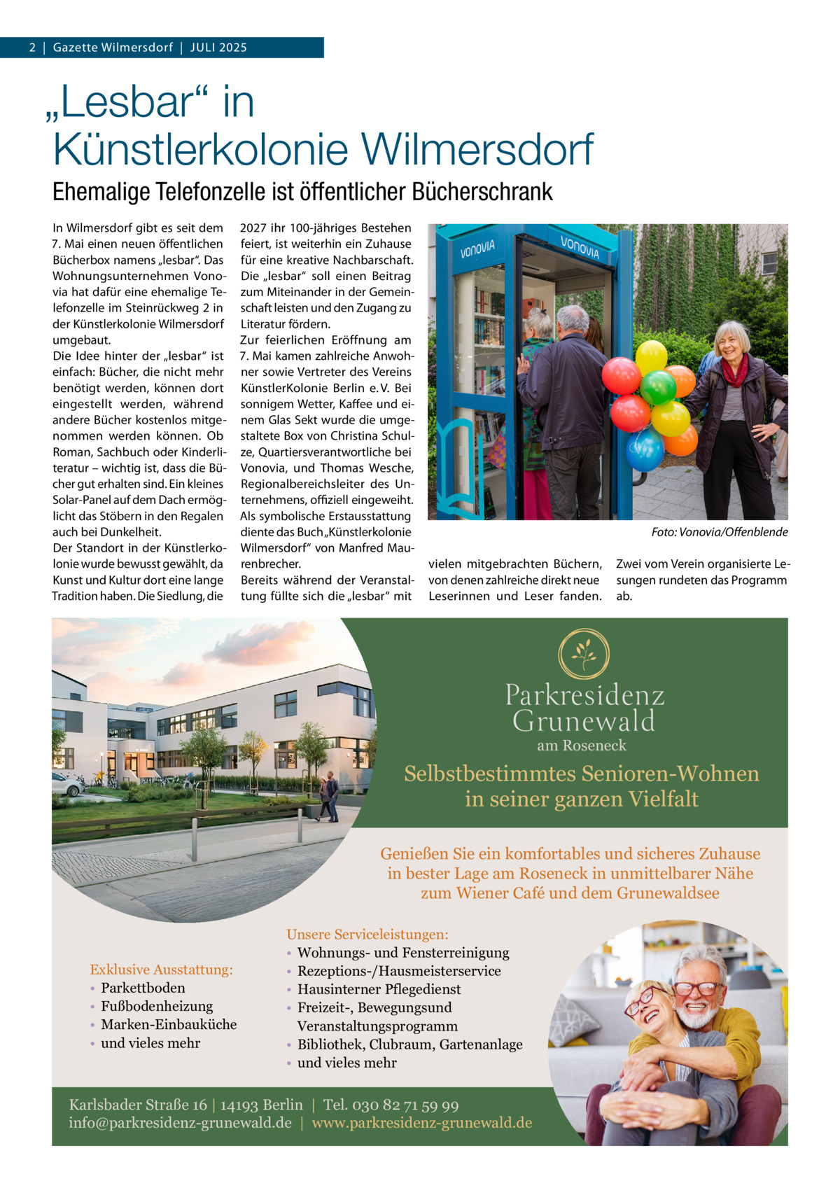 2  |  Gazette Wilmersdorf  |  Juli 2025  „Lesbar“ in Künstlerkolonie Wilmersdorf Ehemalige Telefonzelle ist öffentlicher Bücherschrank In Wilmersdorf gibt es seit dem 7. Mai einen neuen öffentlichen Bücherbox namens „lesbar“. Das Wohnungsunternehmen Vonovia hat dafür eine ehemalige Telefonzelle im Steinrückweg 2 in der Künstlerkolonie Wilmersdorf umgebaut. Die Idee hinter der „lesbar“ ist einfach: Bücher, die nicht mehr benötigt werden, können dort eingestellt werden, während andere Bücher kostenlos mitgenommen werden können. Ob Roman, Sachbuch oder Kinderliteratur – wichtig ist, dass die Bücher gut erhalten sind. Ein kleines Solar-Panel auf dem Dach ermöglicht das Stöbern in den Regalen auch bei Dunkelheit. Der Standort in der Künstlerkolonie wurde bewusst gewählt, da Kunst und Kultur dort eine lange Tradition haben. Die Siedlung, die  2027 ihr 100-jähriges Bestehen feiert, ist weiterhin ein Zuhause für eine kreative Nachbarschaft. Die „lesbar“ soll einen Beitrag zum Miteinander in der Gemeinschaft leisten und den Zugang zu Literatur fördern. Zur feierlichen Eröffnung am 7. Mai kamen zahlreiche Anwohner sowie Vertreter des Vereins KünstlerKolonie Berlin e. V. Bei sonnigem Wetter, Kaffee und einem Glas Sekt wurde die umgestaltete Box von Christina Schulze, Quartiersverantwortliche bei Vonovia, und Thomas Wesche, Regionalbereichsleiter des Unternehmens, offiziell eingeweiht. Als symbolische Erstausstattung diente das Buch „Künstlerkolonie Wilmersdorf“ von Manfred Maurenbrecher. Bereits während der Veranstaltung füllte sich die „lesbar“ mit  �  Foto: Vonovia/Offenblende  vielen mitgebrachten Büchern, von denen zahlreiche direkt neue Leserinnen und Leser fanden.  Zwei vom Verein organisierte Lesungen rundeten das Programm ab.  am Roseneck  Selbstbestimmtes Senioren-Wohnen in seiner ganzen Vielfalt Genießen Sie ein komfortables und sicheres Zuhause in bester Lage am Roseneck in unmittelbarer Nähe zum Wiener Café und dem Grunewaldsee  Exklusive Ausstattung: • Parkettboden • Fußbodenheizung • Marken-Einbauküche • und vieles mehr  Unsere Serviceleistungen: • Wohnungs- und Fensterreinigung • Rezeptions-/Hausmeisterservice • Hausinterner Pflegedienst • Freizeit-, Bewegungsund Veranstaltungsprogramm • Bibliothek, Clubraum, Gartenanlage • und vieles mehr  Karlsbader Straße 16 | 14193 Berlin | Tel. 030 82 71 59 99 info@parkresidenz-grunewald.de | www.parkresidenz-grunewald.de