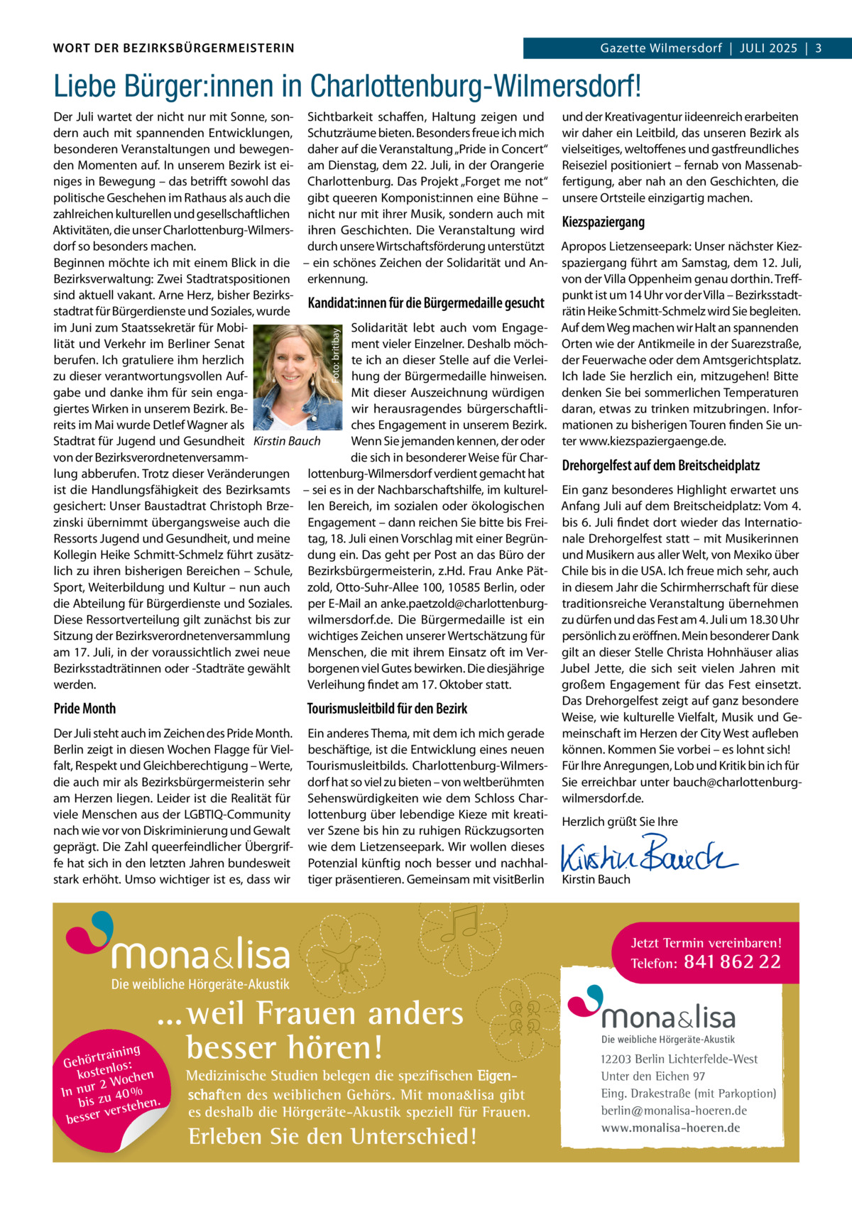 DAS WORT DER BEZIRKSBÜRGERMEISTERIN WORT DER BEZIRKSBÜRGERMEISTERIN  Gazette Wilmersdorf | Juli2025  |  3 2025 | 3 Gazette Wilmersdorf  |  Juli  Liebe Bürger:innen in Charlottenburg-Wilmersdorf!  Foto: britibay  Der Juli wartet der nicht nur mit Sonne, son- Sichtbarkeit schaffen, Haltung zeigen und dern auch mit spannenden Entwicklungen, Schutzräume bieten. Besonders freue ich mich besonderen Veranstaltungen und bewegen- daher auf die Veranstaltung „Pride in Concert“ den Momenten auf. In unserem Bezirk ist ei- am Dienstag, dem 22. Juli, in der Orangerie niges in Bewegung – das betrifft sowohl das Charlottenburg. Das Projekt „Forget me not“ politische Geschehen im Rathaus als auch die gibt queeren Komponist:innen eine Bühne – zahlreichen kulturellen und gesellschaftlichen nicht nur mit ihrer Musik, sondern auch mit Aktivitäten, die unser Charlottenburg-Wilmers- ihren Geschichten. Die Veranstaltung wird dorf so besonders machen. durch unsere Wirtschaftsförderung unterstützt Beginnen möchte ich mit einem Blick in die – ein schönes Zeichen der Solidarität und AnBezirksverwaltung: Zwei Stadtratspositionen erkennung. sind aktuell vakant. Arne Herz, bisher BezirksKandidat:innen für die Bürgermedaille gesucht stadtrat für Bürgerdienste und Soziales, wurde im Juni zum Staatssekretär für MobiSolidarität lebt auch vom Engagelität und Verkehr im Berliner Senat ment vieler Einzelner. Deshalb möchberufen. Ich gratuliere ihm herzlich te ich an dieser Stelle auf die Verleizu dieser verantwortungsvollen Aufhung der Bürgermedaille hinweisen. gabe und danke ihm für sein engaMit dieser Auszeichnung würdigen giertes Wirken in unserem Bezirk. Bewir herausragendes bürgerschaftliches Engagement in unserem Bezirk. reits im Mai wurde Detlef Wagner als Wenn Sie jemanden kennen, der oder Stadtrat für Jugend und Gesundheit Kirstin Bauch von der Bezirksverordnetenversammdie sich in besonderer Weise für Charlung abberufen. Trotz dieser Veränderungen lottenburg-Wilmersdorf verdient gemacht hat ist die Handlungsfähigkeit des Bezirksamts – sei es in der Nachbarschaftshilfe, im kulturelgesichert: Unser Baustadtrat Christoph Brze- len Bereich, im sozialen oder ökologischen zinski übernimmt übergangsweise auch die Engagement – dann reichen Sie bitte bis FreiRessorts Jugend und Gesundheit, und meine tag, 18. Juli einen Vorschlag mit einer BegrünKollegin Heike Schmitt-Schmelz führt zusätz- dung ein. Das geht per Post an das Büro der lich zu ihren bisherigen Bereichen – Schule, Bezirksbürgermeisterin, z.Hd. Frau Anke PätSport, Weiterbildung und Kultur – nun auch zold, Otto-Suhr-Allee 100, 10585 Berlin, oder die Abteilung für Bürgerdienste und Soziales. per E-Mail an anke.paetzold@charlottenburgDiese Ressortverteilung gilt zunächst bis zur wilmersdorf.de. Die Bürgermedaille ist ein Sitzung der Bezirksverordnetenversammlung wichtiges Zeichen unserer Wertschätzung für am 17. Juli, in der voraussichtlich zwei neue Menschen, die mit ihrem Einsatz oft im VerBezirksstadträtinnen oder -Stadträte gewählt borgenen viel Gutes bewirken. Die diesjährige Verleihung findet am 17. Oktober statt. werden.  Pride Month Der Juli steht auch im Zeichen des Pride Month. Berlin zeigt in diesen Wochen Flagge für Vielfalt, Respekt und Gleichberechtigung – Werte, die auch mir als Bezirksbürgermeisterin sehr am Herzen liegen. Leider ist die Realität für viele Menschen aus der LGBTIQ-Community nach wie vor von Diskriminierung und Gewalt geprägt. Die Zahl queerfeindlicher Übergriffe hat sich in den letzten Jahren bundesweit stark erhöht. Umso wichtiger ist es, dass wir  und der Kreativagentur iideenreich erarbeiten wir daher ein Leitbild, das unseren Bezirk als vielseitiges, weltoffenes und gastfreundliches Reiseziel positioniert – fernab von Massenabfertigung, aber nah an den Geschichten, die unsere Ortsteile einzigartig machen.  Kiezspaziergang Apropos Lietzenseepark: Unser nächster Kiezspaziergang führt am Samstag, dem 12. Juli, von der Villa Oppenheim genau dorthin. Treffpunkt ist um 14 Uhr vor der Villa – Bezirksstadträtin Heike Schmitt-Schmelz wird Sie begleiten. Auf dem Weg machen wir Halt an spannenden Orten wie der Antikmeile in der Suarezstraße, der Feuerwache oder dem Amtsgerichtsplatz. Ich lade Sie herzlich ein, mitzugehen! Bitte denken Sie bei sommerlichen Temperaturen daran, etwas zu trinken mitzubringen. Informationen zu bisherigen Touren finden Sie unter www.kiezspaziergaenge.de.  Drehorgelfest auf dem Breitscheidplatz  Ein ganz besonderes Highlight erwartet uns Anfang Juli auf dem Breitscheidplatz: Vom 4. bis 6. Juli findet dort wieder das Internationale Drehorgelfest statt – mit Musikerinnen und Musikern aus aller Welt, von Mexiko über Chile bis in die USA. Ich freue mich sehr, auch in diesem Jahr die Schirmherrschaft für diese traditionsreiche Veranstaltung übernehmen zu dürfen und das Fest am 4. Juli um 18.30 Uhr persönlich zu eröffnen. Mein besonderer Dank gilt an dieser Stelle Christa Hohnhäuser alias Jubel Jette, die sich seit vielen Jahren mit großem Engagement für das Fest einsetzt. Das Drehorgelfest zeigt auf ganz besondere Tourismusleitbild für den Bezirk Weise, wie kulturelle Vielfalt, Musik und GeEin anderes Thema, mit dem ich mich gerade meinschaft im Herzen der City West aufleben beschäftige, ist die Entwicklung eines neuen können. Kommen Sie vorbei – es lohnt sich! Tourismusleitbilds. Charlottenburg-Wilmers- Für Ihre Anregungen, Lob und Kritik bin ich für dorf hat so viel zu bieten – von weltberühmten Sie erreichbar unter bauch@charlottenburgSehenswürdigkeiten wie dem Schloss Char- wilmersdorf.de. lottenburg über lebendige Kieze mit kreatiHerzlich grüßt Sie Ihre ver Szene bis hin zu ruhigen Rückzugsorten   wie dem Lietzenseepark. Wir wollen dieses   Potenzial künftig noch besser und nachhal-   tiger präsentieren. Gemeinsam mit visitBerlin Kirstin Bauch  Jetzt Termin vereinbaren! Telefon: 841 862 22  Die weibliche Hörgeräte-Akustik  ...weil Frauen anders besser hören!  g trainin Gehör enlos: kost hen 2 Woc In nur zu 40 % bis hen. verste besser  Medizinische Studien belegen die spezifischen Eigenschaften des weiblichen Gehörs. Mit mona&lisa gibt es deshalb die Hörgeräte-Akustik speziell für Frauen.  Erleben Sie den Unterschied!  Die weibliche Hörgeräte-Akustik  12203 Berlin Lichterfelde-West Unter den Eichen 97 Eing. Drakestraße (mit Parkoption) berlin@monalisa-hoeren.de www.monalisa-hoeren.de www.gazette-berlin.de