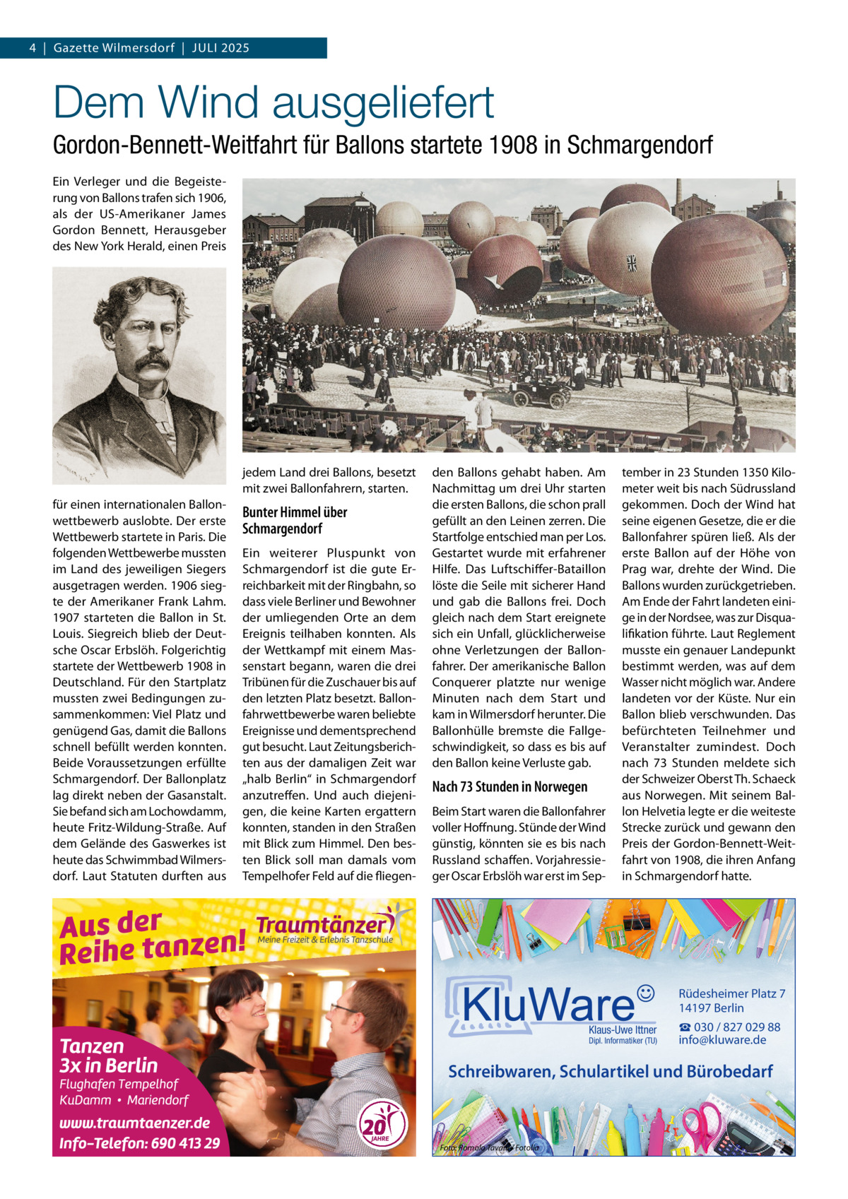 4  |  Gazette Wilmersdorf  |  Juli 2025  Dem Wind ausgeliefert Gordon-Bennett-Weitfahrt für Ballons startete 1908 in Schmargendorf Ein Verleger und die Begeisterung von Ballons trafen sich 1906, als der US-Amerikaner James Gordon Bennett, Herausgeber des New York Herald, einen Preis  jedem Land drei Ballons, besetzt mit zwei Ballonfahrern, starten. für einen internationalen Ballonwettbewerb auslobte. Der erste Wettbewerb startete in Paris. Die folgenden Wettbewerbe mussten im Land des jeweiligen Siegers ausgetragen werden. 1906 siegte der Amerikaner Frank Lahm. 1907 starteten die Ballon in St. Louis. Siegreich blieb der Deutsche Oscar Erbslöh. Folgerichtig startete der Wettbewerb 1908 in Deutschland. Für den Startplatz mussten zwei Bedingungen zusammenkommen: Viel Platz und genügend Gas, damit die Ballons schnell befüllt werden konnten. Beide Voraussetzungen erfüllte Schmargendorf. Der Ballonplatz lag direkt neben der Gasanstalt. Sie befand sich am Lochowdamm, heute Fritz-Wildung-Straße. Auf dem Gelände des Gaswerkes ist heute das Schwimmbad Wilmersdorf. Laut Statuten durften aus  Bunter Himmel über Schmargendorf Ein weiterer Pluspunkt von Schmargendorf ist die gute Erreichbarkeit mit der Ringbahn, so dass viele Berliner und Bewohner der umliegenden Orte an dem Ereignis teilhaben konnten. Als der Wettkampf mit einem Massenstart begann, waren die drei Tribünen für die Zuschauer bis auf den letzten Platz besetzt. Ballonfahrwettbewerbe waren beliebte Ereignisse und dementsprechend gut besucht. Laut Zeitungsberichten aus der damaligen Zeit war „halb Berlin“ in Schmargendorf anzutreffen. Und auch diejenigen, die keine Karten ergattern konnten, standen in den Straßen mit Blick zum Himmel. Den besten Blick soll man damals vom Tempelhofer Feld auf die fliegen den Ballons gehabt haben. Am Nachmittag um drei Uhr starten die ersten Ballons, die schon prall gefüllt an den Leinen zerren. Die Startfolge entschied man per Los. Gestartet wurde mit erfahrener Hilfe. Das Luftschiffer-Bataillon löste die Seile mit sicherer Hand und gab die Ballons frei. Doch gleich nach dem Start ereignete sich ein Unfall, glücklicherweise ohne Verletzungen der Ballonfahrer. Der amerikanische Ballon Conquerer platzte nur wenige Minuten nach dem Start und kam in Wilmersdorf herunter. Die Ballonhülle bremste die Fallgeschwindigkeit, so dass es bis auf den Ballon keine Verluste gab.  Nach 73 Stunden in Norwegen Beim Start waren die Ballonfahrer voller Hoffnung. Stünde der Wind günstig, könnten sie es bis nach Russland schaffen. Vorjahressieger Oscar Erbslöh war erst im Sep tember in 23 Stunden 1350 Kilometer weit bis nach Südrussland gekommen. Doch der Wind hat seine eigenen Gesetze, die er die Ballonfahrer spüren ließ. Als der erste Ballon auf der Höhe von Prag war, drehte der Wind. Die Ballons wurden zurückgetrieben. Am Ende der Fahrt landeten einige in der Nordsee, was zur Disqualifikation führte. Laut Reglement musste ein genauer Landepunkt bestimmt werden, was auf dem Wasser nicht möglich war. Andere landeten vor der Küste. Nur ein Ballon blieb verschwunden. Das befürchteten Teilnehmer und Veranstalter zumindest. Doch nach 73  Stunden meldete sich der Schweizer Oberst Th. Schaeck aus Norwegen. Mit seinem Ballon Helvetia legte er die weiteste Strecke zurück und gewann den Preis der Gordon-Bennett-Weitfahrt von 1908, die ihren Anfang in Schmargendorf hatte.  Rüdesheimer Platz 7 14197 Berlin Klaus-Uwe Ittner  Dipl. Informatiker (TU)  ☎ 030 / 827 029 88 info@kluware.de  Schreibwaren, Schulartikel und Bürobedarf  Foto: Romolo Tavani / Fotolia
