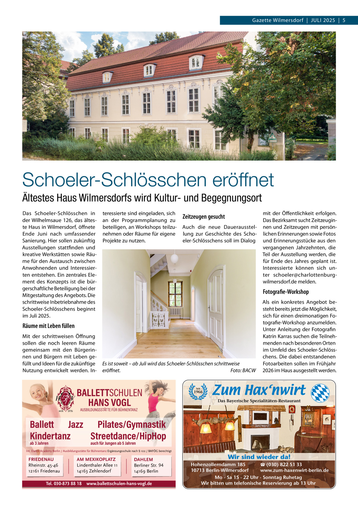 Gazette Wilmersdorf  |  JULI 2025  |  5  Schoeler-Schlösschen eröffnet Ältestes Haus Wilmersdorfs wird Kultur- und Begegnungsort Das Schoeler-Schlösschen in der Wilhelmsaue 126, das älteste Haus in Wilmersdorf, öffnete Ende Juni nach umfassender Sanierung. Hier sollen zukünftig Ausstellungen stattfinden und kreative Werkstätten sowie Räume für den Austausch zwischen Anwohnenden und Interessierten entstehen. Ein zentrales Element des Konzepts ist die bürgerschaftliche Beteiligung bei der Mitgestaltung des Angebots. Die schrittweise Inbetriebnahme des Schoeler-Schlösschens beginnt im Juli 2025.  teressierte sind eingeladen, sich an der Programmplanung zu beteiligen, an Workshops teilzunehmen oder Räume für eigene Projekte zu nutzen.  Zeitzeugen gesucht Auch die neue Dauerausstellung zur Geschichte des Schoeler-Schlösschens soll im Dialog  Fotografie-Workshop  Räume mit Leben füllen Mit der schrittweisen Öffnung sollen die noch leeren Räume gemeinsam mit den Bürgerinnen und Bürgern mit Leben gefüllt und Ideen für die zukünftige Nutzung entwickelt werden. In mit der Öffentlichkeit erfolgen. Das Bezirksamt sucht Zeitzeuginnen und Zeitzeugen mit persönlichen Erinnerungen sowie Fotos und Erinnerungsstücke aus den vergangenen Jahrzehnten, die Teil der Ausstellung werden, die für Ende des Jahres geplant ist. Interessierte können sich unter schoeler@charlottenburgwilmersdorf.de melden.  Es ist soweit – ab Juli wird das Schoeler-Schlösschen schrittweise eröffnet. Foto: BACW  BALLETTSCHULEN HANS VOGL  Als ein konkretes Angebot besteht bereits jetzt die Möglichkeit, sich für einen dreimonatigen Fotografie-Workshop anzumelden. Unter Anleitung der Fotografin Katrin Karras suchen die Teilnehmenden nach besonderen Orten im Umfeld des Schoeler-Schlösschens. Die dabei entstandenen Fotoarbeiten sollen im Frühjahr 2026 im Haus ausgestellt werden.  Seit  1966  Das Bayerische Spezialitäten-Restaurant  AUSBILDUNGSSTÄTTE FÜR BÜHNENTANZ  Ballett Jazz Pilates/Gymnastik Kindertanz Streetdance/HipHop ab 3 Jahren  auch für Jungen ab 5 Jahren  Int. Dance Academy Berlin / Ausbildungsstätte für Bühnentanz Ergänzungsschule nach § 102 / BAFÖG berechtigt  FRIEDENAU Rheinstr. 45-46 12161 Friedenau  AM MEXIKOPLATZ Lindenthaler Allee 11 14163 Zehlendorf  Tel. 030-873 88 18  DAHLEM Berliner Str. 94 14169 Berlin  www.ballettschulen-hans-vogl.de  Wir sind wieder da! ☎ (030) 822 51 33 Hohenzollerndamm 185 www.zum-haxenwirt-berlin.de 10713 Berlin-Wilmersdorf Mo - Sa 15 - 22 Uhr · Sonntag Ruhetag Wir bitten um telefonische Reservierung ab 13 Uhr