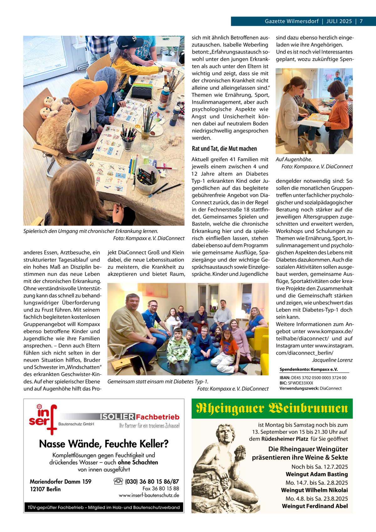 Gazette Wilmersdorf  |  Juli 2025  |  7 sich mit ähnlich Betroffenen auszutauschen. Isabelle Weberling betont: „Erfahrungsaustausch sowohl unter den jungen Erkrankten als auch unter den Eltern ist wichtig und zeigt, dass sie mit der chronischen Krankheit nicht alleine und alleingelassen sind.“ Themen wie Ernährung, Sport, Insulinmanagement, aber auch psychologische Aspekte wie Angst und Unsicherheit können dabei auf neutralem Boden niedrigschwellig angesprochen werden.  sind dazu ebenso herzlich eingeladen wie ihre Angehörigen. Und es ist noch viel Interessantes geplant, wozu zukünftige Spen Rat und Tat, die Mut machen  Spielerisch den Umgang mit chronischer Erkrankung lernen. � Foto: Kompaxx e. V. DiaConnect anderes Essen, Arztbesuche, ein strukturierter Tagesablauf und ein hohes Maß an Disziplin bestimmen nun das neue Leben mit der chronischen Erkrankung. Ohne verständnisvolle Unterstützung kann das schnell zu behandlungswidriger Überforderung und zu Frust führen. Mit seinem fachlich begleiteten kostenlosen Gruppenangebot will Kompaxx ebenso betroffene Kinder und Jugendliche wie ihre Familien ansprechen. – Denn auch Eltern fühlen sich nicht selten in der neuen Situation hilflos, Bruder und Schwester im „Windschatten“ des erkrankten Geschwister-Kindes. Auf eher spielerischer Ebene und auf Augenhöhe hilft das Pro jekt DiaConnect Groß und Klein dabei, die neue Lebenssituation zu meistern, die Krankheit zu akzeptieren und bietet Raum,  Aktuell greifen 41  Familien mit jeweils einem zwischen 4 und 12  Jahre altem an Diabetes Typ-1 erkrankten Kind oder Jugendlichen auf das begleitete gebührenfreie Angebot von DiaConnect zurück, das in der Regel in der Fechnerstraße 18 stattfindet. Gemeinsames Spielen und Basteln, welche die chronische Erkrankung hier und da spielerisch einfließen lassen, stehen dabei ebenso auf dem Programm wie gemeinsame Ausflüge, Spaziergänge und der wichtige Gesprächsaustausch sowie Einzelgespräche. Kinder und Jugendliche  Auf Augenhöhe. � Foto: Kompaxx e. V. DiaConnect dengelder notwendig sind: So sollen die monatlichen Gruppentreffen unter fachlicher psychologischer und sozialpädagogischer Beratung noch stärker auf die jeweiligen Altersgruppen zugeschnitten und erweitert werden, Workshops und Schulungen zu Themen wie Ernährung, Sport, Insulinmanagement und psychologischen Aspekten des Lebens mit Diabetes dazukommen. Auch die sozialen Aktivitäten sollen ausgebaut werden, gemeinsame Ausflüge, Sportaktivitäten oder kreative Projekte den Zusammenhalt und die Gemeinschaft stärken und zeigen, wie unbeschwert das Leben mit Diabetes-Typ-1 doch sein kann. Weitere Informationen zum Angebot unter www.kompaxx.de/ teilhabe/diaconnect/ und auf Instagram unter www.instagram. com/diaconnect_berlin/ � Jacqueline Lorenz Spendenkonto: Kompaxx e. V.  Gemeinsam statt einsam mit Diabetes Typ-1. � Foto: Kompaxx e. V. DiaConnect  IBAN: DE45 3702 0500 0003 3724 00 BIC: SFWDE33XXX Verwendungszweck: DiaConnect  Rheingauer Weinbrunnen Nasse Wände, Feuchte Keller? Komplettlösungen gegen Feuchtigkeit und drückendes Wasser – auch ohne Schachten von innen ausgeführt Mariendorfer Damm 159 12107 Berlin  (030) 36 80 15 86/87 Fax 36 80 15 88 www.inserf-bautenschutz.de  TÜV-geprüfter Fachbetrieb – Mitglied im Holz- und Bautenschutzverband  ist Montag bis Samstag noch bis zum 13. September von 15 bis 21.30 Uhr auf dem Rüdesheimer Platz für Sie geöffnet  Die Rheingauer Weingüter präsentieren ihre Weine & Sekte Noch bis Sa. 12.7.2025 Weingut Adam Basting Mo. 14.7. bis Sa. 2.8.2025 Weingut Wilhelm Nikolai Mo. 4.8. bis Sa. 23.8.2025 Weingut Ferdinand Abel