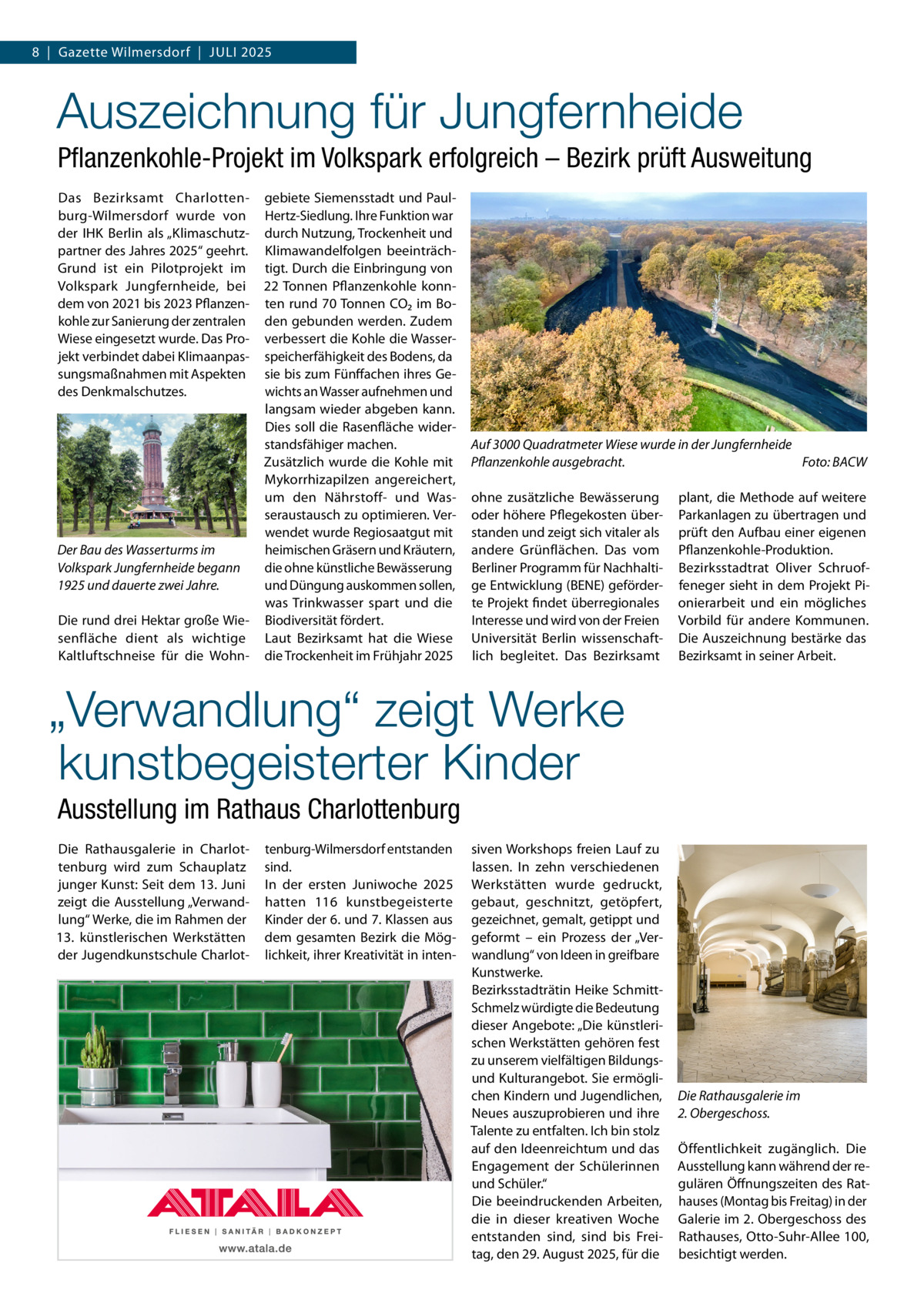 8  |  Gazette Wilmersdorf  |  Juli 2025  Auszeichnung für Jungfernheide Pflanzenkohle-Projekt im Volkspark erfolgreich – Bezirk prüft Ausweitung Das Bezirksamt Charlottenburg-Wilmersdorf wurde von der IHK Berlin als „Klimaschutzpartner des Jahres 2025“ geehrt. Grund ist ein Pilotprojekt im Volkspark Jungfernheide, bei dem von 2021 bis 2023 Pflanzenkohle zur Sanierung der zentralen Wiese eingesetzt wurde. Das Projekt verbindet dabei Klimaanpassungsmaßnahmen mit Aspekten des Denkmalschutzes.  Der Bau des Wasserturms im Volkspark Jungfernheide begann 1925 und dauerte zwei Jahre. Die rund drei Hektar große Wiesenfläche dient als wichtige Kaltluftschneise für die Wohn gebiete Siemensstadt und PaulHertz-Siedlung. Ihre Funktion war durch Nutzung, Trockenheit und Klimawandelfolgen beeinträchtigt. Durch die Einbringung von 22 Tonnen Pflanzenkohle konnten rund 70 Tonnen CO₂ im Boden gebunden werden. Zudem verbessert die Kohle die Wasserspeicherfähigkeit des Bodens, da sie bis zum Fünffachen ihres Gewichts an Wasser aufnehmen und langsam wieder abgeben kann. Dies soll die Rasenfläche widerstandsfähiger machen. Zusätzlich wurde die Kohle mit Mykorrhizapilzen angereichert, um den Nährstoff- und Wasseraustausch zu optimieren. Verwendet wurde Regiosaatgut mit heimischen Gräsern und Kräutern, die ohne künstliche Bewässerung und Düngung auskommen sollen, was Trinkwasser spart und die Biodiversität fördert. Laut Bezirksamt hat die Wiese die Trockenheit im Frühjahr 2025  Auf 3000 Quadratmeter Wiese wurde in der Jungfernheide Pflanzenkohle ausgebracht.� Foto: BACW ohne zusätzliche Bewässerung oder höhere Pflegekosten überstanden und zeigt sich vitaler als andere Grünflächen. Das vom Berliner Programm für Nachhaltige Entwicklung (BENE) geförderte Projekt findet überregionales Interesse und wird von der Freien Universität Berlin wissenschaftlich begleitet. Das Bezirksamt  plant, die Methode auf weitere Parkanlagen zu übertragen und prüft den Aufbau einer eigenen Pflanzenkohle-Produktion. Bezirksstadtrat Oliver Schruoffeneger sieht in dem Projekt Pionierarbeit und ein mögliches Vorbild für andere Kommunen. Die Auszeichnung bestärke das Bezirksamt in seiner Arbeit.  „Verwandlung“ zeigt Werke kunstbegeisterter Kinder Ausstellung im Rathaus Charlottenburg Die Rathausgalerie in Charlottenburg wird zum Schauplatz junger Kunst: Seit dem 13. Juni zeigt die Ausstellung „Verwandlung“ Werke, die im Rahmen der 13. künstlerischen Werkstätten der Jugendkunstschule Charlot tenburg-Wilmersdorf entstanden sind. In der ersten Juniwoche 2025 hatten 116 kunstbegeisterte Kinder der 6. und 7. Klassen aus dem gesamten Bezirk die Möglichkeit, ihrer Kreativität in inten siven Workshops freien Lauf zu lassen. In zehn verschiedenen Werkstätten wurde gedruckt, gebaut, geschnitzt, getöpfert, gezeichnet, gemalt, getippt und geformt – ein Prozess der „Verwandlung“ von Ideen in greifbare Kunstwerke. Bezirksstadträtin Heike SchmittSchmelz würdigte die Bedeutung dieser Angebote: „Die künstlerischen Werkstätten gehören fest zu unserem vielfältigen Bildungsund Kulturangebot. Sie ermöglichen Kindern und Jugendlichen, Neues auszuprobieren und ihre Talente zu entfalten. Ich bin stolz auf den Ideenreichtum und das Engagement der Schülerinnen und Schüler.“ Die beeindruckenden Arbeiten, die in dieser kreativen Woche entstanden sind, sind bis Freitag, den 29. August 2025, für die  Die Rathausgalerie im 2. Obergeschoss. Öffentlichkeit zugänglich. Die Ausstellung kann während der regulären Öffnungszeiten des Rathauses (Montag bis Freitag) in der Galerie im 2. Obergeschoss des Rathauses, Otto-Suhr-Allee 100, besichtigt werden.