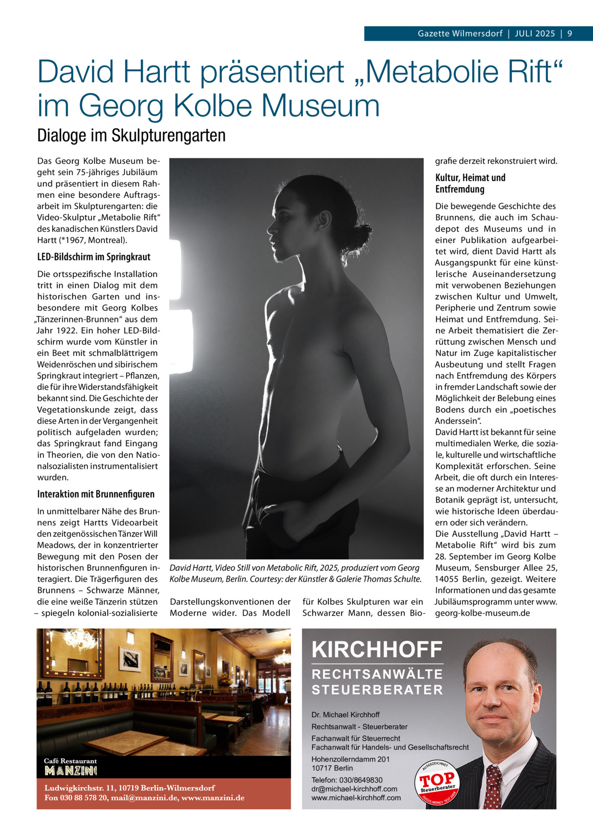 Gazette Wilmersdorf  |  Juli 2025  |  9  David Hartt präsentiert „Metabolie Rift“ im Georg Kolbe Museum Dialoge im Skulpturengarten  Interaktion mit Brunnenfiguren In unmittelbarer Nähe des Brunnens zeigt Hartts Videoarbeit den zeitgenössischen Tänzer Will Meadows, der in konzentrierter Bewegung mit den Posen der historischen Brunnenfiguren interagiert. Die Trägerfiguren des Brunnens – Schwarze Männer, die eine weiße Tänzerin stützen – spiegeln kolonial-sozialisierte  Die bewegende Geschichte des Brunnens, die auch im Schaudepot des Museums und in einer Publikation aufgearbeitet wird, dient David Hartt als Ausgangspunkt für eine künstlerische Auseinandersetzung mit verwobenen Beziehungen zwischen Kultur und Umwelt, Peripherie und Zentrum sowie Heimat und Entfremdung. Seine Arbeit thematisiert die Zerrüttung zwischen Mensch und Natur im Zuge kapitalistischer Ausbeutung und stellt Fragen nach Entfremdung des Körpers in fremder Landschaft sowie der Möglichkeit der Belebung eines Bodens durch ein „poetisches Anderssein“. David Hartt ist bekannt für seine multimedialen Werke, die soziale, kulturelle und wirtschaftliche Komplexität erforschen. Seine Arbeit, die oft durch ein Interesse an moderner Architektur und Botanik geprägt ist, untersucht, wie historische Ideen überdauern oder sich verändern. Die Ausstellung „David Hartt – Metabolie Rift“ wird bis zum 28. September im Georg Kolbe Museum, Sensburger Allee  25, David Hartt, Video Still von Metabolic Rift, 2025, produziert vom Georg Kolbe Museum, Berlin. Courtesy: der Künstler & Galerie Thomas Schulte. 14055  Berlin, gezeigt. Weitere Informationen und das gesamte Darstellungskonventionen der für Kolbes Skulpturen war ein Jubiläumsprogramm unter www. Moderne wider. Das Modell Schwarzer Mann, dessen Bio- georg-kolbe-museum.de  KIRCHHOFF RECHTSANWÄLTE S T E U E R B E R AT E R  Dr. Michael Kirchhoff Rechtsanwalt - Steuerberater Fachanwalt für Steuerrecht Fachanwalt für Handels- und Gesellschaftsrecht Hohenzollerndamm 201 10717 Berlin Telefon: 030/8649830 dr@michael-kirchhoff.com www.michael-kirchhoff.com  US  GEZ  EICHNET  TOP rater  Steuerbe FO CU S  08  Die ortsspezifische Installation tritt in einen Dialog mit dem historischen Garten und insbesondere mit Georg Kolbes „Tänzerinnen-Brunnen“ aus dem Jahr 1922. Ein hoher LED-Bildschirm wurde vom Künstler in ein Beet mit schmalblättrigem Weidenröschen und sibirischem Springkraut integriert – Pflanzen, die für ihre Widerstandsfähigkeit bekannt sind. Die Geschichte der Vegetationskunde zeigt, dass diese Arten in der Vergangenheit politisch aufgeladen wurden; das Springkraut fand Eingang in Theorien, die von den Nationalsozialisten instrumentalisiert wurden.  Kultur, Heimat und Entfremdung  20  LED-Bildschirm im Springkraut  grafie derzeit rekonstruiert wird.  A  Das Georg Kolbe Museum begeht sein 75-jähriges Jubiläum und präsentiert in diesem Rahmen eine besondere Auftragsarbeit im Skulpturengarten: die Video-Skulptur „Metabolie Rift“ des kanadischen Künstlers David Hartt (*1967, Montreal).  S -MONEY TE  T
