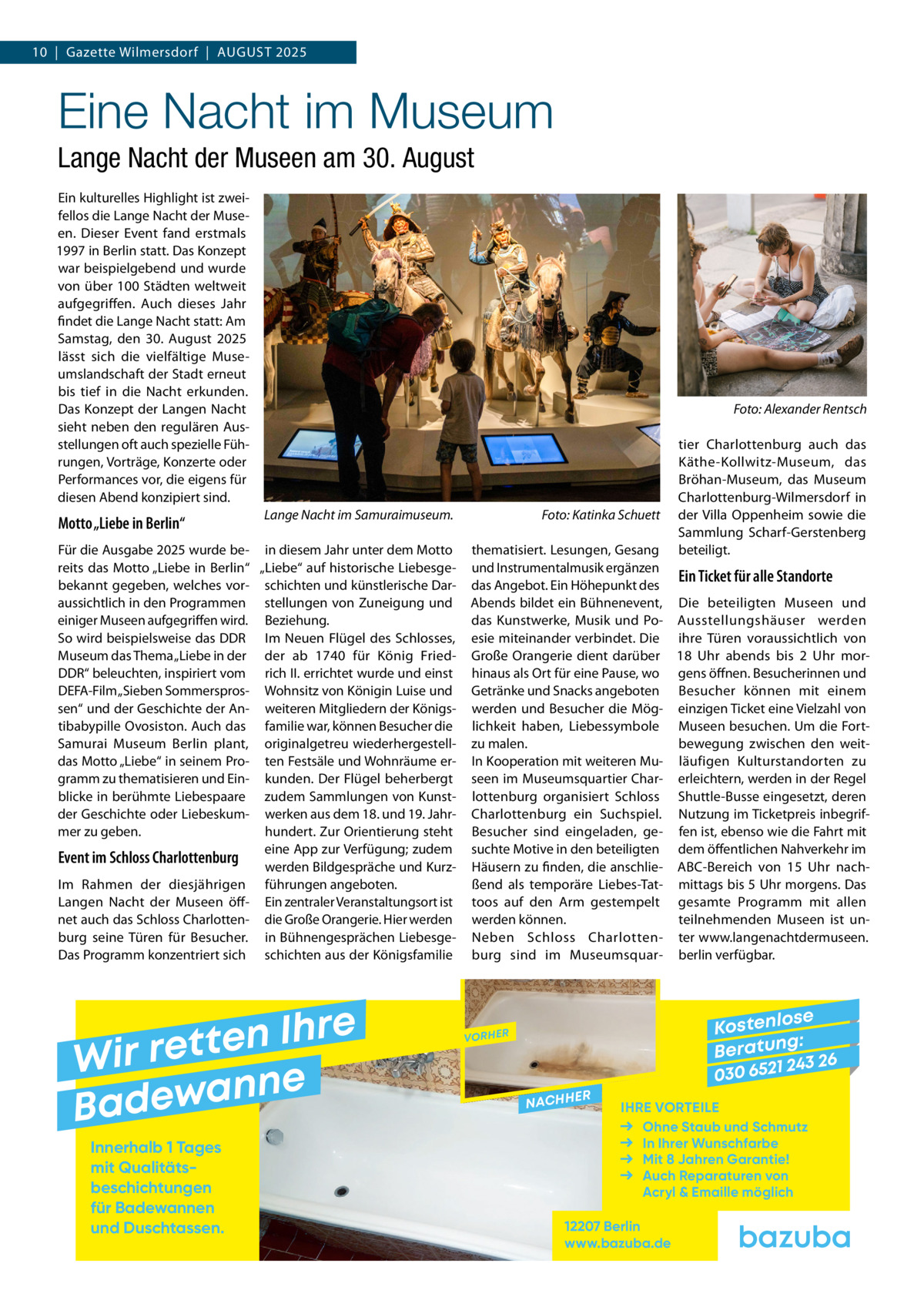 10  |  Gazette Wilmersdorf  |  August 2025  Eine Nacht im Museum Lange Nacht der Museen am 30. August Ein kulturelles Highlight ist zweifellos die Lange Nacht der Museen. Dieser Event fand erstmals 1997 in Berlin statt. Das Konzept war beispielgebend und wurde von über 100 Städten weltweit aufgegriffen. Auch dieses Jahr findet die Lange Nacht statt: Am Samstag, den 30.  August 2025 lässt sich die vielfältige Museumslandschaft der Stadt erneut bis tief in die Nacht erkunden. Das Konzept der Langen Nacht sieht neben den regulären Ausstellungen oft auch spezielle Führungen, Vorträge, Konzerte oder Performances vor, die eigens für diesen Abend konzipiert sind.  Motto „Liebe in Berlin“  �  Lange Nacht im Samuraimuseum. �  Für die Ausgabe 2025 wurde be- in diesem Jahr unter dem Motto reits das Motto „Liebe in Berlin“ „Liebe“ auf historische Liebesgebekannt gegeben, welches vor- schichten und künstlerische Daraussichtlich in den Programmen stellungen von Zuneigung und einiger Museen aufgegriffen wird. Beziehung. So wird beispielsweise das DDR Im Neuen Flügel des Schlosses, Museum das Thema „Liebe in der der ab 1740 für König FriedDDR“ beleuchten, inspiriert vom rich II. errichtet wurde und einst DEFA-Film „Sieben Sommerspros- Wohnsitz von Königin Luise und sen“ und der Geschichte der An- weiteren Mitgliedern der Königstibabypille Ovosiston. Auch das familie war, können Besucher die Samurai Museum Berlin plant, originalgetreu wiederhergestelldas Motto „Liebe“ in seinem Pro- ten Festsäle und Wohnräume ergramm zu thematisieren und Ein- kunden. Der Flügel beherbergt blicke in berühmte Liebespaare zudem Sammlungen von Kunstder Geschichte oder Liebeskum- werken aus dem 18. und 19. Jahrmer zu geben. hundert. Zur Orientierung steht eine App zur Verfügung; zudem Event im Schloss Charlottenburg werden Bildgespräche und KurzIm Rahmen der diesjährigen führungen angeboten. Langen Nacht der Museen öff- Ein zentraler Veranstaltungsort ist net auch das Schloss Charlotten- die Große Orangerie. Hier werden burg seine Türen für Besucher. in Bühnengesprächen LiebesgeDas Programm konzentriert sich schichten aus der Königsfamilie  e r h I n e t Wir ret e n n a w e Bad Innerhalb 1 Tages mit Qualitäts­ beschichtungen für Badewannen und Duschtassen.  Foto: Katinka Schuett  Foto: Alexander Rentsch  tier Charlottenburg auch das Käthe-Kollwitz-Museum, das Bröhan-Museum, das Museum Charlottenburg-Wilmersdorf in der Villa Oppenheim sowie die Sammlung Scharf-Gerstenberg beteiligt.  thematisiert. Lesungen, Gesang und Instrumentalmusik ergänzen Ein Ticket für alle Standorte das Angebot. Ein Höhepunkt des Abends bildet ein Bühnenevent, Die beteiligten Museen und das Kunstwerke, Musik und Po- Ausstellungshäuser werden esie miteinander verbindet. Die ihre Türen voraussichtlich von Große Orangerie dient darüber 18  Uhr abends bis 2  Uhr morhinaus als Ort für eine Pause, wo gens öffnen. Besucherinnen und Getränke und Snacks angeboten Besucher können mit einem werden und Besucher die Mög- einzigen Ticket eine Vielzahl von lichkeit haben, Liebessymbole Museen besuchen. Um die Fortzu malen. bewegung zwischen den weitIn Kooperation mit weiteren Mu- läufigen Kulturstandorten zu seen im Museumsquartier Char- erleichtern, werden in der Regel lottenburg organisiert Schloss Shuttle-Busse eingesetzt, deren Charlottenburg ein Suchspiel. Nutzung im Ticketpreis inbegrifBesucher sind eingeladen, ge- fen ist, ebenso wie die Fahrt mit suchte Motive in den beteiligten dem öffentlichen Nahverkehr im Häusern zu finden, die anschlie- ABC-Bereich von 15  Uhr nachßend als temporäre Liebes-Tat- mittags bis 5 Uhr morgens. Das toos auf den Arm gestempelt gesamte Programm mit allen werden können. teilnehmenden Museen ist unNeben Schloss Charlotten- ter www.langenachtdermuseen. burg sind im Museumsquar- berlin verfügbar.  se Kostenlo g: B e r at un 243 26 030 6521  VORHER  NACHH  ER  IHRE VORTEILE Ohne Staub und Schmutz In Ihrer Wunschfarbe Mit 8 Jahren Garantie! Auch Reparaturen von Acryl & Emaille möglich  12207 Berlin www.bazuba.de
