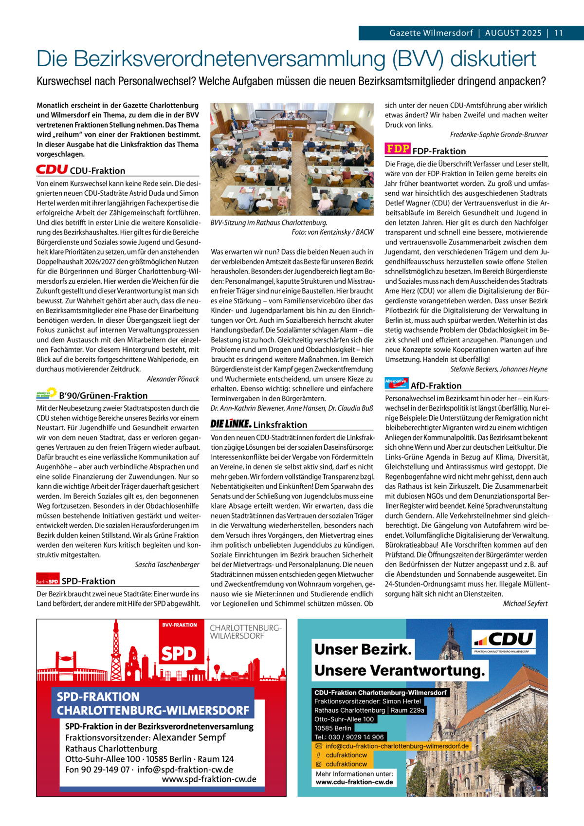 Gazette Charlottenburg & Wilmersdorf 8  www.gazette-berlin.de  Gazette Wilmersdorf  |  August 2025  |  11  Die Bezirksverordnetenversammlung (BVV) diskutiert Kurswechsel nach Personalwechsel? Welche Aufgaben müssen die neuen Bezirksamtsmitglieder dringend anpacken? Monatlich erscheint in der Gazette Charlottenburg und Wilmersdorf ein Thema, zu dem die in der BVV vertretenen Fraktionen Stellung nehmen. Das Thema wird „reihum“ von einer der Fraktionen bestimmt. In dieser Ausgabe hat die Linksfraktion das Thema vorgeschlagen.  sich unter der neuen CDU-Amtsführung aber wirklich etwas ändert? Wir haben Zweifel und machen weiter Druck von links. Frederike-Sophie Gronde-Brunner  FDP-Fraktion  CDU-Fraktion Von einem Kurswechsel kann keine Rede sein. Die designierten neuen CDU-Stadträte Astrid Duda und Simon Hertel werden mit ihrer langjährigen Fachexpertise die erfolgreiche Arbeit der Zählgemeinschaft fortführen. Und dies betrifft in erster Linie die weitere Konsolidierung des Bezirkshaushaltes. Hier gilt es für die Bereiche Bürgerdienste und Soziales sowie Jugend und Gesundheit klare Prioritäten zu setzen, um für den anstehenden Doppelhaushalt 2026/2027 den größtmöglichen Nutzen für die Bürgerinnen und Bürger Charlottenburg-Wilmersdorfs zu erzielen. Hier werden die Weichen für die Zukunft gestellt und dieser Verantwortung ist man sich bewusst. Zur Wahrheit gehört aber auch, dass die neuen Bezirksamtsmitglieder eine Phase der Einarbeitung benötigen werden. In dieser Übergangszeit liegt der Fokus zunächst auf internen Verwaltungsprozessen und dem Austausch mit den Mitarbeitern der einzelnen Fachämter. Vor diesem Hintergrund besteht, mit Blick auf die bereits fortgeschrittene Wahlperiode, ein durchaus motivierender Zeitdruck. Alexander Pönack  B‘90/Grünen-Fraktion Mit der Neubesetzung zweier Stadtratsposten durch die CDU stehen wichtige Bereiche unseres Bezirks vor einem Neustart. Für Jugendhilfe und Gesundheit erwarten wir von dem neuen Stadtrat, dass er verloren gegangenes Vertrauen zu den freien Trägern wieder aufbaut. Dafür braucht es eine verlässliche Kommunikation auf Augenhöhe – aber auch verbindliche Absprachen und eine solide Finanzierung der Zuwendungen. Nur so kann die wichtige Arbeit der Träger dauerhaft gesichert werden. Im Bereich Soziales gilt es, den begonnenen Weg fortzusetzen. Besonders in der Obdachlosenhilfe müssen bestehende Initiativen gestärkt und weiterentwickelt werden. Die sozialen Herausforderungen im Bezirk dulden keinen Stillstand. Wir als Grüne Fraktion werden den weiteren Kurs kritisch begleiten und konstruktiv mitgestalten. Sascha Taschenberger Berlin  SPD-Fraktion  Der Bezirk braucht zwei neue Stadträte: Einer wurde ins Land befördert, der andere mit Hilfe der SPD abgewählt.  1.200 ohne Bild 1.100 mit Bild Vorwort CDu Grüne SPD Linke FDP AfD  -1.037 806 937 1.058 1.076 1.084  BVV-Sitzung im Rathaus Charlottenburg. Foto: von Kentzinsky / BACW Was erwarten wir nun? Dass die beiden Neuen auch in der verbleibenden Amtszeit das Beste für unseren Bezirk herausholen. Besonders der Jugendbereich liegt am Boden: Personalmangel, kaputte Strukturen und Misstrauen freier Träger sind nur einige Baustellen. Hier braucht es eine Stärkung – vom Familienservicebüro über das Kinder- und Jugendparlament bis hin zu den Einrichtungen vor Ort. Auch im Sozialbereich herrscht akuter Handlungsbedarf. Die Sozialämter schlagen Alarm – die Belastung ist zu hoch. Gleichzeitig verschärfen sich die Probleme rund um Drogen und Obdachlosigkeit – hier braucht es dringend weitere Maßnahmen. Im Bereich Bürgerdienste ist der Kampf gegen Zweckentfremdung und Wuchermiete entscheidend, um unsere Kieze zu erhalten. Ebenso wichtig: schnellere und einfachere Terminvergaben in den Bürgerämtern. Dr. Ann-Kathrin Biewener, Anne Hansen, Dr. Claudia Buß  Linksfraktion Von den neuen CDU-Stadträt:innen fordert die Linksfraktion zügige Lösungen bei der sozialen Daseinsfürsorge: Interessenkonflikte bei der Vergabe von Fördermitteln an Vereine, in denen sie selbst aktiv sind, darf es nicht mehr geben. Wir fordern vollständige Transparenz bzgl. Nebentätigkeiten und Einkünften! Dem Sparwahn des Senats und der Schließung von Jugendclubs muss eine klare Absage erteilt werden. Wir erwarten, dass die neuen Stadträt:innen das Vertrauen der sozialen Träger in die Verwaltung wiederherstellen, besonders nach dem Versuch ihres Vorgängers, den Mietvertrag eines ihm politisch unbeliebten Jugendclubs zu kündigen. Soziale Einrichtungen im Bezirk brauchen Sicherheit bei der Mietvertrags- und Personalplanung. Die neuen Stadträt:innen müssen entschieden gegen Mietwucher und Zweckentfremdung von Wohnraum vorgehen, genauso wie sie Mieter:innen und Studierende endlich vor Legionellen und Schimmel schützen müssen. Ob  Die Frage, die die Überschrift Verfasser und Leser stellt, wäre von der FDP-Fraktion in Teilen gerne bereits ein Jahr früher beantwortet worden. Zu groß und umfassend war hinsichtlich des ausgeschiedenen Stadtrats Detlef Wagner (CDU) der Vertrauensverlust in die Arbeitsabläufe im Bereich Gesundheit und Jugend in den letzten Jahren. Hier gilt es durch den Nachfolger transparent und schnell eine bessere, motivierende und vertrauensvolle Zusammenarbeit zwischen dem Jugendamt, den verschiedenen Trägern und dem Jugendhilfeausschuss herzustellen sowie offene Stellen schnellstmöglich zu besetzen. Im Bereich Bürgerdienste und Soziales muss nach dem Ausscheiden des Stadtrats Arne Herz (CDU) vor allem die Digitalisierung der Bürgerdienste vorangetrieben werden. Dass unser Bezirk Pilotbezirk für die Digitalisierung der Verwaltung in Berlin ist, muss auch spürbar werden. Weiterhin ist das stetig wachsende Problem der Obdachlosigkeit im Bezirk schnell und effizient anzugehen. Planungen und neue Konzepte sowie Kooperationen warten auf ihre Umsetzung. Handeln ist überfällig! Stefanie Beckers, Johannes Heyne Alternative für  Deutschland  AfD-Fraktion  Personalwechsel im Bezirksamt hin oder her – ein Kurswechsel in der Bezirkspolitik ist längst überfällig. Nur einige Beispiele: Die Unterstützung der Remigration nicht bleibeberechtigter Migranten wird zu einem wichtigen Anliegen der Kommunalpolitik. Das Bezirksamt bekennt sich ohne Wenn und Aber zur deutschen Leitkultur. Die Links-Grüne Agenda in Bezug auf Klima, Diversität, Gleichstellung und Antirassismus wird gestoppt. Die Regenbogenfahne wird nicht mehr gehisst, denn auch das Rathaus ist kein Zirkuszelt. Die Zusammenarbeit mit dubiosen NGOs und dem Denunziationsportal Berliner Register wird beendet. Keine Sprachverunstaltung durch Gendern. Alle Verkehrsteilnehmer sind gleichberechtigt. Die Gängelung von Autofahrern wird beendet. Vollumfängliche Digitalisierung der Verwaltung. Bürokratieabbau! Alle Vorschriften kommen auf den Prüfstand. Die Öffnungszeiten der Bürgerämter werden den Bedürfnissen der Nutzer angepasst und z. B. auf die Abendstunden und Sonnabende ausgeweitet. Ein 24-Stunden-Ordnungsamt muss her. Illegale Müllentsorgung hält sich nicht an Dienstzeiten. Michael Seyfert