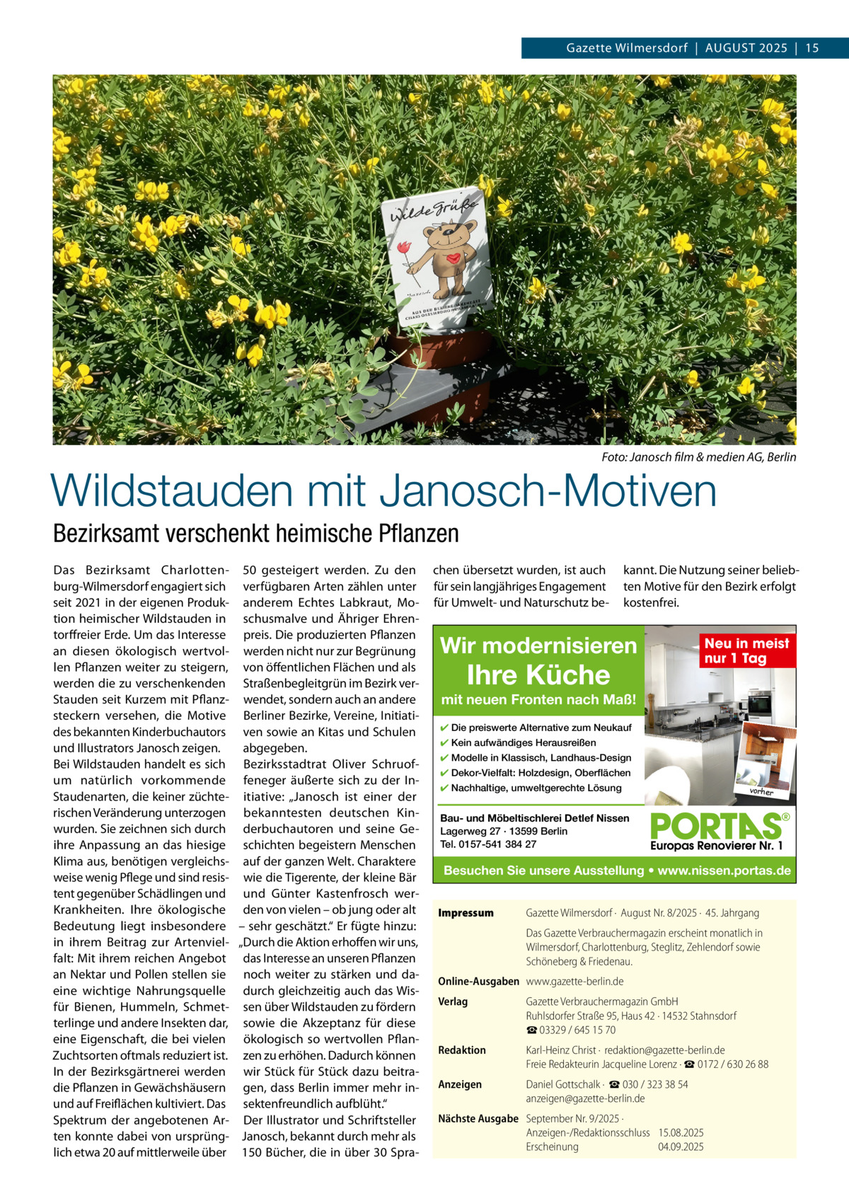 Gazette Wilmersdorf  |  AuGuST 2025  |  15  Foto: Janosch film & medien AG, Berlin  Wildstauden mit Janosch-Motiven Bezirksamt verschenkt heimische Pflanzen Das Bezirksamt Charlottenburg-Wilmersdorf engagiert sich seit 2021 in der eigenen Produktion heimischer Wildstauden in torffreier Erde. um das Interesse an diesen ökologisch wertvollen Pflanzen weiter zu steigern, werden die zu verschenkenden Stauden seit Kurzem mit Pflanzsteckern versehen, die Motive des bekannten Kinderbuchautors und Illustrators Janosch zeigen. Bei Wildstauden handelt es sich um natürlich vorkommende Staudenarten, die keiner züchterischen Veränderung unterzogen wurden. Sie zeichnen sich durch ihre Anpassung an das hiesige Klima aus, benötigen vergleichsweise wenig Pflege und sind resistent gegenüber Schädlingen und Krankheiten. Ihre ökologische Bedeutung liegt insbesondere in ihrem Beitrag zur Artenvielfalt: Mit ihrem reichen Angebot an Nektar und Pollen stellen sie eine wichtige Nahrungsquelle für Bienen, Hummeln, Schmetterlinge und andere Insekten dar, eine Eigenschaft, die bei vielen Zuchtsorten oftmals reduziert ist. In der Bezirksgärtnerei werden die Pflanzen in Gewächshäusern und auf Freiflächen kultiviert. Das Spektrum der angebotenen Arten konnte dabei von ursprünglich etwa 20 auf mittlerweile über  50 gesteigert werden. Zu den verfügbaren Arten zählen unter anderem Echtes Labkraut, Moschusmalve und Ähriger Ehrenpreis. Die produzierten Pflanzen werden nicht nur zur Begrünung von öffentlichen Flächen und als Straßenbegleitgrün im Bezirk verwendet, sondern auch an andere Berliner Bezirke, Vereine, Initiativen sowie an Kitas und Schulen abgegeben. Bezirksstadtrat Oliver Schruoffeneger äußerte sich zu der Initiative: „Janosch ist einer der bekanntesten deutschen Kinderbuchautoren und seine Geschichten begeistern Menschen auf der ganzen Welt. Charaktere wie die Tigerente, der kleine Bär und Günter Kastenfrosch werden von vielen – ob jung oder alt – sehr geschätzt.“ Er fügte hinzu: „Durch die Aktion erhoffen wir uns, das Interesse an unseren Pflanzen noch weiter zu stärken und dadurch gleichzeitig auch das Wissen über Wildstauden zu fördern sowie die Akzeptanz für diese ökologisch so wertvollen Pflanzen zu erhöhen. Dadurch können wir Stück für Stück dazu beitragen, dass Berlin immer mehr insektenfreundlich aufblüht.“ Der Illustrator und Schriftsteller Janosch, bekannt durch mehr als 150 Bücher, die in über 30 Spra chen übersetzt wurden, ist auch für sein langjähriges Engagement für umwelt- und Naturschutz be kannt. Die Nutzung seiner beliebten Motive für den Bezirk erfolgt kostenfrei.  Wir modernisieren  Ihre Küche  Neu in meist nur 1 Tag  mit neuen Fronten nach Maß! ✔ Die preiswerte Alternative zum Neukauf ✔ Kein aufwändiges Herausreißen ✔ Modelle in Klassisch, Landhaus-Design ✔ Dekor-Vielfalt: Holzdesign, Oberflächen ✔ Nachhaltige, umweltgerechte Lösung  vorher  Bau- und Möbeltischlerei Detlef Nissen Lagerweg 27 · 13599 Berlin Tel. 0157-541 384 27  Besuchen Sie unsere Ausstellung • www.nissen.portas.de Impressum  Gazette Wilmersdorf ·  August Nr. 8/2025 ·  45. Jahrgang Das Gazette Verbrauchermagazin erscheint monatlich in Wilmersdorf, Charlottenburg, Steglitz, Zehlendorf sowie Schöneberg & Friedenau.  Online-Ausgaben www.gazette-berlin.de Verlag  Gazette Verbrauchermagazin GmbH Ruhlsdorfer Straße 95, Haus 42 · 14532 Stahnsdorf ☎ 03329 / 645 15 70  Redaktion  Karl-Heinz Christ ·  redaktion@gazette-berlin.de Freie Redakteurin Jacqueline Lorenz · ☎ 0172 / 630 26 88  Anzeigen  Daniel Gottschalk ·  ☎ 030 / 323 38 54 anzeigen@gazette-berlin.de  Nächste Ausgabe September Nr. 9/2025 · Anzeigen-/Redaktionsschluss 15.08.2025 Erscheinung 04.09.2025