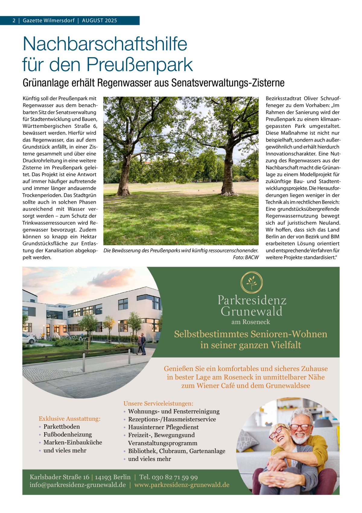 2  |  Gazette Wilmersdorf  |  August 2025  Nachbarschaftshilfe für den Preußenpark Grünanlage erhält Regenwasser aus Senatsverwaltungs-Zisterne Künftig soll der Preußenpark mit Regenwasser aus dem benachbarten Sitz der Senatsverwaltung für Stadtentwicklung und Bauen, Württembergischen Straße  6, bewässert werden. Hierfür wird das Regenwasser, das auf dem Grundstück anfällt, in einer Zisterne gesammelt und über eine Druckrohrleitung in eine weitere Zisterne im Preußenpark geleitet. Das Projekt ist eine Antwort auf immer häufiger auftretende und immer länger andauernde Trockenperioden. Das Stadtgrün sollte auch in solchen Phasen ausreichend mit Wasser versorgt werden – zum Schutz der Trinkwasserressourcen wird Regenwasser bevorzugt. Zudem können so knapp ein Hektar Grundstücksfläche zur Entlastung der Kanalisation abgekoppelt werden.  Die Bewässerung des Preußenparks wird künftig ressourcenschonender. � Foto: BACW  Bezirksstadtrat Oliver Schruoffeneger zu dem Vorhaben: „Im Rahmen der Sanierung wird der Preußenpark zu einem klimaangepassten Park umgestaltet. Diese Maßnahme ist nicht nur beispielhaft, sondern auch außergewöhnlich und erhält hierdurch Innovationscharakter. Eine Nutzung des Regenwassers aus der Nachbarschaft macht die Grünanlage zu einem Modellprojekt für zukünftige Bau- und Stadtentwicklungsprojekte. Die Herausforderungen liegen weniger in der Technik als im rechtlichen Bereich: Eine grundstücksübergreifende Regenwassernutzung bewegt sich auf juristischem Neuland. Wir hoffen, dass sich das Land Berlin an der von Bezirk und BIM erarbeiteten Lösung orientiert und entsprechende Verfahren für weitere Projekte standardisiert.“  am Roseneck  Selbstbestimmtes Senioren-Wohnen in seiner ganzen Vielfalt Genießen Sie ein komfortables und sicheres Zuhause in bester Lage am Roseneck in unmittelbarer Nähe zum Wiener Café und dem Grunewaldsee  Exklusive Ausstattung: • Parkettboden • Fußbodenheizung • Marken-Einbauküche • und vieles mehr  Unsere Serviceleistungen: • Wohnungs- und Fensterreinigung • Rezeptions-/Hausmeisterservice • Hausinterner Pflegedienst • Freizeit-, Bewegungsund Veranstaltungsprogramm • Bibliothek, Clubraum, Gartenanlage • und vieles mehr  Karlsbader Straße 16 | 14193 Berlin | Tel. 030 82 71 59 99 info@parkresidenz-grunewald.de | www.parkresidenz-grunewald.de