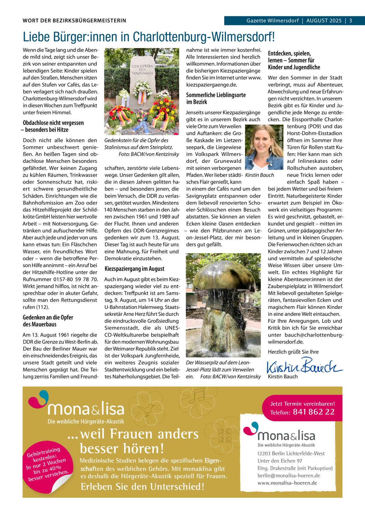 DAS WORT DER BEZIRKSBÜRGERMEISTERIN WORT DER BEZIRKSBÜRGERMEISTERIN  Gazette Wilmersdorf | August2025  |  3 2025 | 3 Gazette Wilmersdorf  |  August  Liebe Bürger:innen in Charlottenburg-Wilmersdorf!  Obdachlose nicht vergessen – besonders bei Hitze Doch nicht alle können den Gedenkstein für die Opfer des Sommer unbeschwert genie- Stalinismus auf dem Steinplatz. Foto: BACW/von Kentzinsky ßen. An heißen Tagen sind obdachlose Menschen besonders gefährdet. Wer keinen Zugang schaften, zerstörte viele Lebenszu kühlen Räumen, Trinkwasser wege. unser Gedenken gilt allen, oder Sonnenschutz hat, riski- die in diesen Jahren gelitten haert schwere gesundheitliche ben – und besonders jenen, die Schäden. Einrichtungen wie die beim Versuch, die DDR zu verlasBahnhofsmission am Zoo oder sen, getötet wurden. Mindestens das Hitzehilfeprojekt der Schild- 140 Menschen starben in den Jahkröte GmbH leisten hier wertvolle ren zwischen 1961 und 1989 auf Arbeit – mit Notversorgung, Ge- der Flucht. Ihnen und anderen tränken und aufsuchender Hilfe. Opfern des DDR-Grenzregimes Aber auch jede und jeder von uns gedenken wir zum 13.  August. kann etwas tun: Ein Fläschchen Dieser Tag ist auch heute für uns Wasser, ein freundliches Wort eine Mahnung, für Freiheit und oder – wenn die betroffene Per- Demokratie einzustehen. son Hilfe annimmt – ein Anruf bei Kiezspaziergang im August der Hitzehilfe-Hotline unter der Rufnummer 0157-80  59  78  70. Auch im August gibt es beim KiezWirkt jemand hilflos, ist nicht an- spaziergang wieder viel zu entsprechbar oder in akuter Gefahr, decken: Treffpunkt ist am Samssollte man den Rettungsdienst tag, 9. August, um 14 uhr an der rufen (112). u-Bahnstation Halemweg. Staatssekretär Arne Herz führt Sie durch Gedenken an die Opfer die eindrucksvolle Großsiedlung des Mauerbaus Siemensstadt, die als uNESAm 13. August 1961 riegelte die CO-Weltkulturerbe beispielhaft DDR die Grenze zu West-Berlin ab. für den modernen Wohnungsbau Der Bau der Berliner Mauer war der Weimarer Republik steht. Ziel ein einschneidendes Ereignis, das ist der Volkspark Jungfernheide, unsere Stadt geteilt und viele ein weiteres Zeugnis sozialer Menschen geprägt hat. Die Tei- Stadtentwicklung und ein belieblung zerriss Familien und Freund- tes Naherholungsgebiet. Die Teil nahme ist wie immer kostenfrei. Alle Interessierten sind herzlich willkommen. Informationen über die bisherigen Kiezspaziergänge finden Sie im Internet unter www. kiezspaziergaenge.de.  Entdecken, spielen, lernen – Sommer für Kinder und Jugendliche  Wer den Sommer in der Stadt verbringt, muss auf Abenteuer, Abwechslung und neue ErfahrunSommerliche Lieblingsorte gen nicht verzichten. In unserem im Bezirk Bezirk gibt es für Kinder und JuJenseits unserer Kiezpaziergänge gendliche jede Menge zu entdegibt es in unserem Bezirk auch cken. Die Eissporthalle Charlotviele Orte zum Verweilen tenburg (PO9) und das und Auftanken: die GroHorst-Dohm-Eisstadion ße Kaskade im Lietzenöffnen im Sommer ihre seepark, die Liegewiese Türen für Rollen statt Kuim Volkspark Wilmersfen: Hier kann man sich auf Inlineskates oder dorf, der Grunewald mit seinen verborgenen Rollschuhen austoben, Pfaden. Wer lieber städti- Kirstin Bauch neue Tricks lernen oder sches Flair genießt, kann einfach Spaß haben – in einem der Cafés rund um den bei jedem Wetter und bei freiem Savignyplatz entspannen oder Eintritt. Naturbegeisterte Kinder dem liebevoll renovierten Scho- erwartet zum Beispiel im Ökoeler-Schlösschen einen Besuch werk ein vielseitiges Programm: abstatten. Sie können an vielen Es wird geschnitzt, gebastelt, erEcken kleine Oasen entdecken kundet und gespielt – mitten im – wie den Pilzbrunnen am Le- Grünen, unter pädagogischer Anon-Jessel-Platz, der mir beson- leitung und in kleinen Gruppen. ders gut gefällt. Die Ferienwochen richten sich an Kinder zwischen 7 und 12 Jahren und vermitteln auf spielerische Weise Wissen über unsere umwelt. Ein echtes Highlight für kleine Abenteurer:innen ist der Zauberspielplatz in Wilmersdorf. Mit liebevoll gestalteten Spielgeräten, fantasievollen Ecken und magischem Flair können Kinder in eine andere Welt eintauchen. Für Ihre Anregungen, Lob und Kritik bin ich für Sie erreichbar unter bauch@charlottenburgwilmersdorf.de. Foto: britibay  Wenn die Tage lang und die Abende mild sind, zeigt sich unser Bezirk von seiner entspannten und lebendigen Seite: Kinder spielen auf den Straßen, Menschen sitzen auf den Stufen vor Cafés, das Leben verlagert sich nach draußen. Charlottenburg-Wilmersdorf wird in diesen Wochen zum Treffpunkt unter freiem Himmel.  Der Wasserpilz auf dem LeonJessel-Platz lädt zum Verweilen ein. Foto: BACW/von Kentzinsky  Herzlich grüßt Sie Ihre       Kirstin Bauch  Jetzt Termin vereinbaren! Telefon: 841 862 22  Die weibliche Hörgeräte-Akustik  ...weil Frauen anders besser hören!  g trainin Gehör enlos: kost hen 2 Woc In nur zu 40 % bis hen. verste besser  Medizinische Studien belegen die spezifischen Eigenschaften des weiblichen Gehörs. Mit mona&lisa gibt es deshalb die Hörgeräte-Akustik speziell für Frauen.  Erleben Sie den Unterschied!  Die weibliche Hörgeräte-Akustik  12203 Berlin Lichterfelde-West Unter den Eichen 97 Eing. Drakestraße (mit Parkoption) berlin@monalisa-hoeren.de www.monalisa-hoeren.de www.gazette-berlin.de