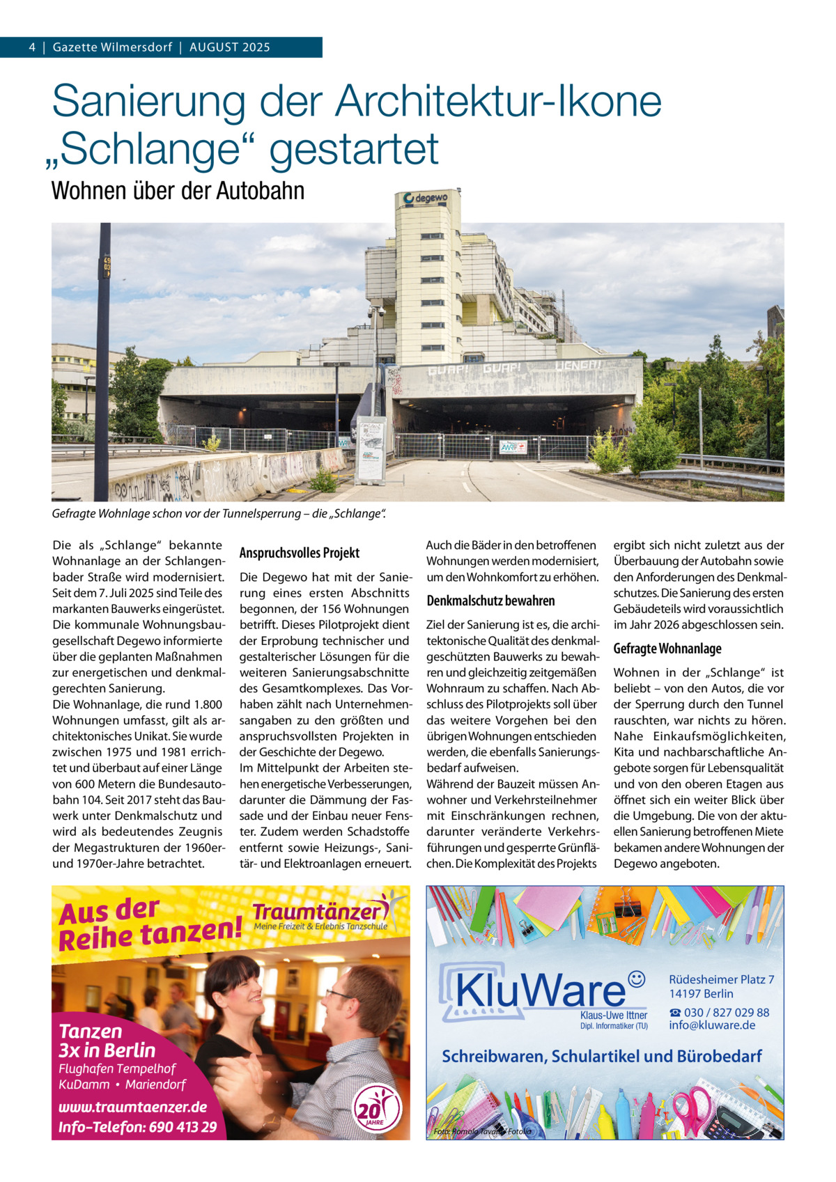 4  |  Gazette Wilmersdorf  |  AuGuST 2025  Sanierung der Architektur-Ikone „Schlange“ gestartet Wohnen über der Autobahn  Gefragte Wohnlage schon vor der Tunnelsperrung – die „Schlange“. Die als „Schlange“ bekannte Wohnanlage an der Schlangenbader Straße wird modernisiert. Seit dem 7. Juli 2025 sind Teile des markanten Bauwerks eingerüstet. Die kommunale Wohnungsbaugesellschaft Degewo informierte über die geplanten Maßnahmen zur energetischen und denkmalgerechten Sanierung. Die Wohnanlage, die rund 1.800 Wohnungen umfasst, gilt als architektonisches unikat. Sie wurde zwischen 1975 und 1981 errichtet und überbaut auf einer Länge von 600 Metern die Bundesautobahn 104. Seit 2017 steht das Bauwerk unter Denkmalschutz und wird als bedeutendes Zeugnis der Megastrukturen der 1960erund 1970er-Jahre betrachtet.  Anspruchsvolles Projekt Die Degewo hat mit der Sanierung eines ersten Abschnitts begonnen, der 156 Wohnungen betrifft. Dieses Pilotprojekt dient der Erprobung technischer und gestalterischer Lösungen für die weiteren Sanierungsabschnitte des Gesamtkomplexes. Das Vorhaben zählt nach unternehmensangaben zu den größten und anspruchsvollsten Projekten in der Geschichte der Degewo. Im Mittelpunkt der Arbeiten stehen energetische Verbesserungen, darunter die Dämmung der Fassade und der Einbau neuer Fenster. Zudem werden Schadstoffe entfernt sowie Heizungs-, Sanitär- und Elektroanlagen erneuert.  Auch die Bäder in den betroffenen Wohnungen werden modernisiert, um den Wohnkomfort zu erhöhen.  Denkmalschutz bewahren Ziel der Sanierung ist es, die architektonische Qualität des denkmalgeschützten Bauwerks zu bewahren und gleichzeitig zeitgemäßen Wohnraum zu schaffen. Nach Abschluss des Pilotprojekts soll über das weitere Vorgehen bei den übrigen Wohnungen entschieden werden, die ebenfalls Sanierungsbedarf aufweisen. Während der Bauzeit müssen Anwohner und Verkehrsteilnehmer mit Einschränkungen rechnen, darunter veränderte Verkehrsführungen und gesperrte Grünflächen. Die Komplexität des Projekts  ergibt sich nicht zuletzt aus der Überbauung der Autobahn sowie den Anforderungen des Denkmalschutzes. Die Sanierung des ersten Gebäudeteils wird voraussichtlich im Jahr 2026 abgeschlossen sein.  Gefragte Wohnanlage Wohnen in der „Schlange“ ist beliebt – von den Autos, die vor der Sperrung durch den Tunnel rauschten, war nichts zu hören. Nahe Einkaufsmöglichkeiten, Kita und nachbarschaftliche Angebote sorgen für Lebensqualität und von den oberen Etagen aus öffnet sich ein weiter Blick über die umgebung. Die von der aktuellen Sanierung betroffenen Miete bekamen andere Wohnungen der Degewo angeboten.  Rüdesheimer Platz 7 14197 Berlin Klaus-Uwe Ittner  Dipl. Informatiker (TU)  ☎ 030 / 827 029 88 info@kluware.de  Schreibwaren, Schulartikel und Bürobedarf  Foto: Romolo Tavani / Fotolia