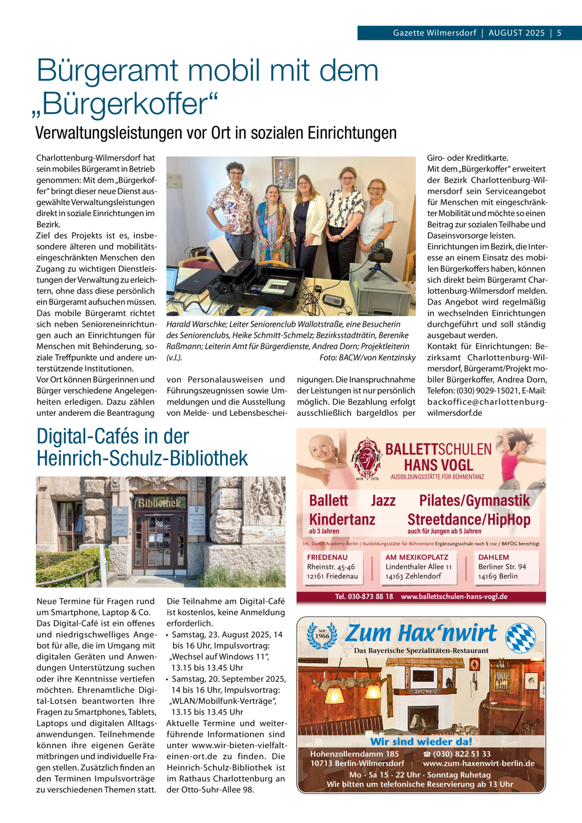 Gazette Wilmersdorf  |  AuGuST 2025  |  5  Bürgeramt mobil mit dem „Bürgerkoffer“ Verwaltungsleistungen vor Ort in sozialen Einrichtungen Charlottenburg-Wilmersdorf hat sein mobiles Bürgeramt in Betrieb genommen: Mit dem „Bürgerkoffer“ bringt dieser neue Dienst ausgewählte Verwaltungsleistungen direkt in soziale Einrichtungen im Bezirk. Ziel des Projekts ist es, insbesondere älteren und mobilitätseingeschränkten Menschen den Zugang zu wichtigen Dienstleistungen der Verwaltung zu erleichtern, ohne dass diese persönlich ein Bürgeramt aufsuchen müssen. Das mobile Bürgeramt richtet sich neben Senioreneinrichtungen auch an Einrichtungen für Menschen mit Behinderung, soziale Treffpunkte und andere unterstützende Institutionen. Vor Ort können Bürgerinnen und Bürger verschiedene Angelegenheiten erledigen. Dazu zählen unter anderem die Beantragung  Harald Warschke; Leiter Seniorenclub Wallotstraße, eine Besucherin des Seniorenclubs, Heike Schmitt-Schmelz; Bezirksstadträtin, Berenike Raßmann; Leiterin Amt für Bürgerdienste, Andrea Dorn; Projektleiterin (v.l.). Foto: BACW/von Kentzinsky von Personalausweisen und Führungszeugnissen sowie ummeldungen und die Ausstellung von Melde- und Lebensbeschei nigungen. Die Inanspruchnahme der Leistungen ist nur persönlich möglich. Die Bezahlung erfolgt ausschließlich bargeldlos per  Digital-Cafés in der Heinrich-Schulz-Bibliothek  Giro- oder Kreditkarte. Mit dem „Bürgerkoffer“ erweitert der Bezirk Charlottenburg-Wilmersdorf sein Serviceangebot für Menschen mit eingeschränkter Mobilität und möchte so einen Beitrag zur sozialen Teilhabe und Daseinsvorsorge leisten. Einrichtungen im Bezirk, die Interesse an einem Einsatz des mobilen Bürgerkoffers haben, können sich direkt beim Bürgeramt Charlottenburg-Wilmersdorf melden. Das Angebot wird regelmäßig in wechselnden Einrichtungen durchgeführt und soll ständig ausgebaut werden. Kontakt für Einrichtungen: Bezirksamt Charlottenburg-Wilmersdorf, Bürgeramt/Projekt mobiler Bürgerkoffer, Andrea Dorn, Telefon: (030) 9029-15021, E-Mail: backoffice@charlottenburgwilmersdorf.de  BALLETTSCHULEN HANS VOGL AUSBILDUNGSSTÄTTE FÜR BÜHNENTANZ  Ballett Jazz Pilates/Gymnastik Kindertanz Streetdance/HipHop ab 3 Jahren  auch für Jungen ab 5 Jahren  Int. Dance Academy Berlin / Ausbildungsstätte für Bühnentanz Ergänzungsschule nach § 102 / BAFÖG berechtigt  FRIEDENAU Rheinstr. 45-46 12161 Friedenau  Neue Termine für Fragen rund Die Teilnahme am Digital-Café um Smartphone, Laptop & Co. ist kostenlos, keine Anmeldung Das Digital-Café ist ein offenes erforderlich. und niedrigschwelliges Ange- • Samstag, 23. August 2025, 14 bot für alle, die im umgang mit bis 16 uhr, Impulsvortrag: digitalen Geräten und Anwen- „Wechsel auf Windows 11“, dungen unterstützung suchen 13.15 bis 13.45 uhr oder ihre Kenntnisse vertiefen • Samstag, 20. September 2025, möchten. Ehrenamtliche Digi14 bis 16 uhr, Impulsvortrag: tal-Lotsen beantworten Ihre „WLAN/Mobilfunk-Verträge“, Fragen zu Smartphones, Tablets, 13.15 bis 13.45 uhr Laptops und digitalen Alltags- Aktuelle Termine und weiteranwendungen. Teilnehmende führende Informationen sind können ihre eigenen Geräte unter www.wir-bieten-vielfaltmitbringen und individuelle Fra- einen-ort.de zu finden. Die gen stellen. Zusätzlich finden an Heinrich-Schulz-Bibliothek ist den Terminen Impulsvorträge im Rathaus Charlottenburg an zu verschiedenen Themen statt. der Otto-Suhr-Allee 98.  AM MEXIKOPLATZ Lindenthaler Allee 11 14163 Zehlendorf  Tel. 030-873 88 18  DAHLEM Berliner Str. 94 14169 Berlin  www.ballettschulen-hans-vogl.de  Seit  1966  Das Bayerische Spezialitäten-Restaurant  Wir sind wieder da! ☎ (030) 822 51 33 Hohenzollerndamm 185 www.zum-haxenwirt-berlin.de 10713 Berlin-Wilmersdorf Mo - Sa 15 - 22 Uhr · Sonntag Ruhetag Wir bitten um telefonische Reservierung ab 13 Uhr