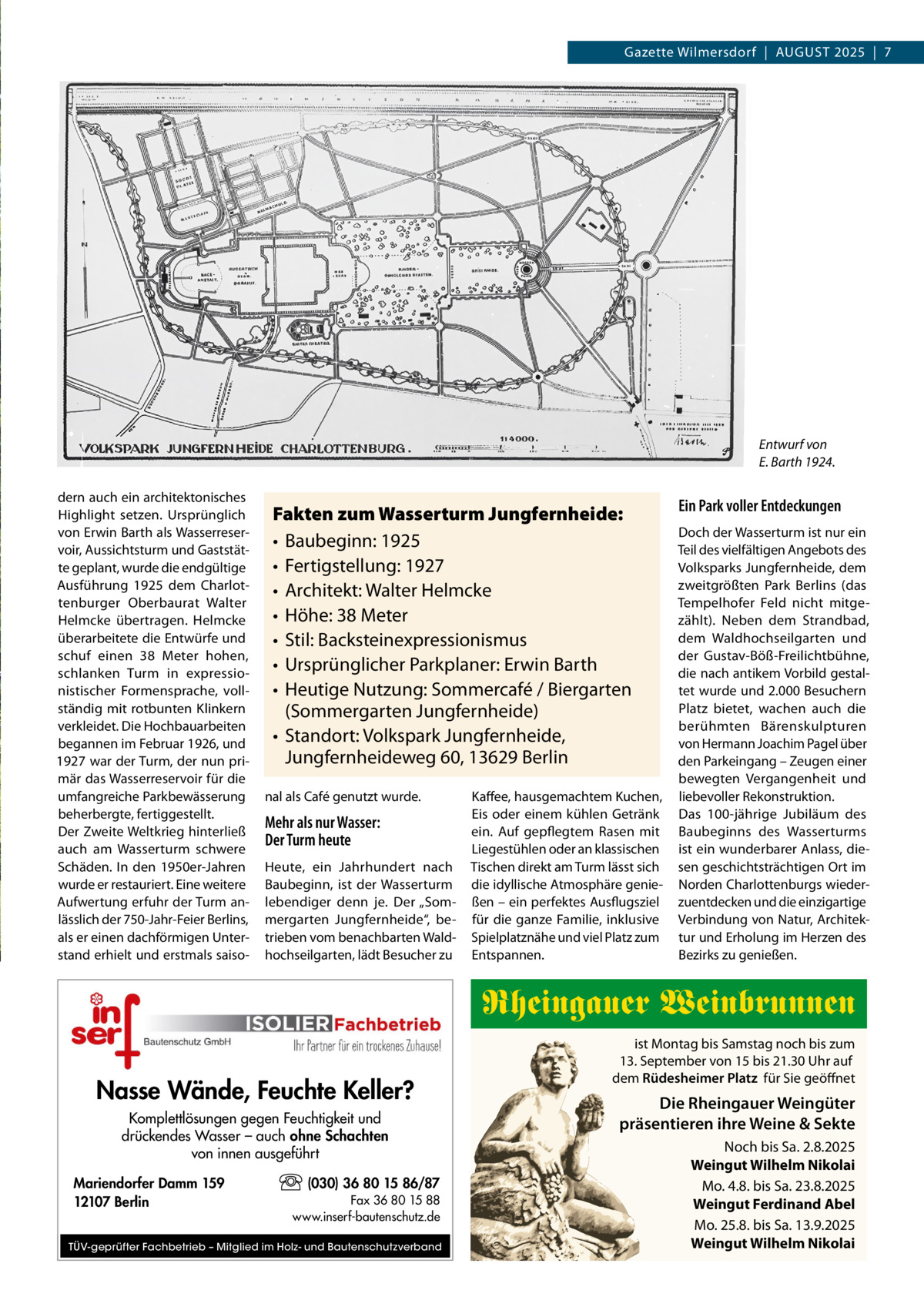 Gazette Wilmersdorf  |  August 2025  |  7  Entwurf von E. Barth 1924. dern auch ein architektonisches Highlight setzen. Ursprünglich von Erwin Barth als Wasserreservoir, Aussichtsturm und Gaststätte geplant, wurde die endgültige Ausführung 1925 dem Charlottenburger Oberbaurat Walter Helmcke übertragen. Helmcke überarbeitete die Entwürfe und schuf einen 38  Meter hohen, schlanken Turm in expressionistischer Formensprache, vollständig mit rotbunten Klinkern verkleidet. Die Hochbauarbeiten begannen im Februar 1926, und 1927 war der Turm, der nun primär das Wasserreservoir für die umfangreiche Parkbewässerung beherbergte, fertiggestellt. Der Zweite Weltkrieg hinterließ auch am Wasserturm schwere Schäden. In den 1950er-Jahren wurde er restauriert. Eine weitere Aufwertung erfuhr der Turm anlässlich der 750-Jahr-Feier Berlins, als er einen dachförmigen Unterstand erhielt und erstmals saiso Fakten zum Wasserturm Jungfernheide: •	 Baubeginn: 1925 •	 Fertigstellung: 1927 •	 Architekt: Walter Helmcke •	 Höhe: 38 Meter •	 Stil: Backsteinexpressionismus •	 Ursprünglicher Parkplaner: Erwin Barth •	 Heutige Nutzung: Sommercafé / Biergarten (Sommergarten Jungfernheide) •	 Standort: Volkspark Jungfernheide, Jungfernheideweg 60, 13629 Berlin nal als Café genutzt wurde.  Mehr als nur Wasser: Der Turm heute Heute, ein Jahrhundert nach Baubeginn, ist der Wasserturm lebendiger denn je. Der „Sommergarten Jungfernheide“, betrieben vom benachbarten Waldhochseilgarten, lädt Besucher zu  Kaffee, hausgemachtem Kuchen, Eis oder einem kühlen Getränk ein. Auf gepflegtem Rasen mit Liegestühlen oder an klassischen Tischen direkt am Turm lässt sich die idyllische Atmosphäre genießen – ein perfektes Ausflugsziel für die ganze Familie, inklusive Spielplatznähe und viel Platz zum Entspannen.  Ein Park voller Entdeckungen Doch der Wasserturm ist nur ein Teil des vielfältigen Angebots des Volksparks Jungfernheide, dem zweitgrößten Park Berlins (das Tempelhofer Feld nicht mitgezählt). Neben dem Strandbad, dem Waldhochseilgarten und der Gustav-Böß-Freilichtbühne, die nach antikem Vorbild gestaltet wurde und 2.000 Besuchern Platz bietet, wachen auch die berühmten Bärenskulpturen von Hermann Joachim Pagel über den Parkeingang – Zeugen einer bewegten Vergangenheit und liebevoller Rekonstruktion. Das 100-jährige Jubiläum des Baubeginns des Wasserturms ist ein wunderbarer Anlass, diesen geschichtsträchtigen Ort im Norden Charlottenburgs wiederzuentdecken und die einzigartige Verbindung von Natur, Architektur und Erholung im Herzen des Bezirks zu genießen.  Rheingauer Weinbrunnen Nasse Wände, Feuchte Keller? Komplettlösungen gegen Feuchtigkeit und drückendes Wasser – auch ohne Schachten von innen ausgeführt Mariendorfer Damm 159 12107 Berlin  (030) 36 80 15 86/87 Fax 36 80 15 88 www.inserf-bautenschutz.de  TÜV-geprüfter Fachbetrieb – Mitglied im Holz- und Bautenschutzverband  ist Montag bis Samstag noch bis zum 13. September von 15 bis 21.30 Uhr auf dem Rüdesheimer Platz für Sie geöffnet  Die Rheingauer Weingüter präsentieren ihre Weine & Sekte Noch bis Sa. 2.8.2025 Weingut Wilhelm Nikolai Mo. 4.8. bis Sa. 23.8.2025 Weingut Ferdinand Abel Mo. 25.8. bis Sa. 13.9.2025 Weingut Wilhelm Nikolai