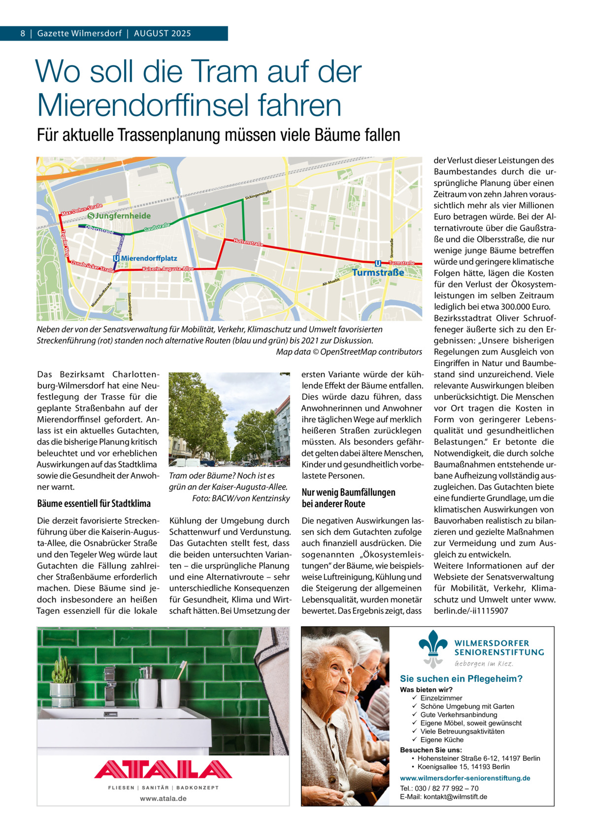8  |  Gazette Wilmersdorf  |  August 2025  Wo soll die Tram auf der Mierendorffinsel fahren Für aktuelle Trassenplanung müssen viele Bäume fallen raße  genst  Sickin  traße ohrn-S  Max-D  Jungfernheide e  straß  Olbers  Gauß rstaß e  Huttens  traße  Keple  Osnab  Mierendorffplatz  rücke  r Stra  abit  Turmstraße  o Alt-M  e do rff str aß ier en  Turmstraße  Kaiserin-Augusta-Allee  ße  Sömmeringstraße  M  Stromstaße  r Weg Tegele  straße  Neben der von der Senatsverwaltung für Mobilität, Verkehr, Klimaschutz und Umwelt favorisierten Streckenführung (rot) standen noch alternative Routen (blau und grün) bis 2021 zur Diskussion. � Map data © OpenStreetMap contributors Das Bezirksamt Charlottenburg-Wilmersdorf hat eine Neufestlegung der Trasse für die geplante Straßenbahn auf der Mierendorffinsel gefordert. Anlass ist ein aktuelles Gutachten, das die bisherige Planung kritisch beleuchtet und vor erheblichen Auswirkungen auf das Stadtklima sowie die Gesundheit der Anwohner warnt.  Bäume essentiell für Stadtklima Die derzeit favorisierte Streckenführung über die Kaiserin-Augusta-Allee, die Osnabrücker Straße und den Tegeler Weg würde laut Gutachten die Fällung zahlreicher Straßenbäume erforderlich machen. Diese Bäume sind jedoch insbesondere an heißen Tagen essenziell für die lokale  Tram oder Bäume? Noch ist es grün an der Kaiser-Augusta-Allee. � Foto: BACW/von Kentzinsky Kühlung der Umgebung durch Schattenwurf und Verdunstung. Das Gutachten stellt fest, dass die beiden untersuchten Varianten – die ursprüngliche Planung und eine Alternativroute – sehr unterschiedliche Konsequenzen für Gesundheit, Klima und Wirtschaft hätten. Bei Umsetzung der  ersten Variante würde der kühlende Effekt der Bäume entfallen. Dies würde dazu führen, dass Anwohnerinnen und Anwohner ihre täglichen Wege auf merklich heißeren Straßen zurücklegen müssten. Als besonders gefährdet gelten dabei ältere Menschen, Kinder und gesundheitlich vorbelastete Personen.  Nur wenig Baumfällungen bei anderer Route Die negativen Auswirkungen lassen sich dem Gutachten zufolge auch finanziell ausdrücken. Die sogenannten „Ökosystemleistungen“ der Bäume, wie beispielsweise Luftreinigung, Kühlung und die Steigerung der allgemeinen Lebensqualität, wurden monetär bewertet. Das Ergebnis zeigt, dass  der Verlust dieser Leistungen des Baumbestandes durch die ursprüngliche Planung über einen Zeitraum von zehn Jahren voraussichtlich mehr als vier Millionen Euro betragen würde. Bei der Alternativroute über die Gaußstraße und die Olbersstraße, die nur wenige junge Bäume betreffen würde und geringere klimatische Folgen hätte, lägen die Kosten für den Verlust der Ökosystemleistungen im selben Zeitraum lediglich bei etwa 300.000 Euro. Bezirksstadtrat Oliver Schruoffeneger äußerte sich zu den Ergebnissen: „Unsere bisherigen Regelungen zum Ausgleich von Eingriffen in Natur und Baumbestand sind unzureichend. Viele relevante Auswirkungen bleiben unberücksichtigt. Die Menschen vor Ort tragen die Kosten in Form von geringerer Lebensqualität und gesundheitlichen Belastungen.“ Er betonte die Notwendigkeit, die durch solche Baumaßnahmen entstehende urbane Aufheizung vollständig auszugleichen. Das Gutachten biete eine fundierte Grundlage, um die klimatischen Auswirkungen von Bauvorhaben realistisch zu bilanzieren und gezielte Maßnahmen zur Vermeidung und zum Ausgleich zu entwickeln. Weitere Informationen auf der Websiete der Senatsverwaltung für Mobilität, Verkehr, Klimaschutz und Umwelt unter www. berlin.de/-ii1115907 WILMERSDORFER SENIORENSTIFTUNG Geborgen im Kiez.  Sie suchen ein Pflegeheim?  Was bieten wir?  Einzelzimmer  Schöne Umgebung mit Garten  Gute Verkehrsanbindung  Eigene Möbel, soweit gewünscht  Viele Betreuungsaktivitäten  Eigene Küche Besuchen Sie uns: • Hohensteiner Straße 6-12, 14197 Berlin • Koenigsallee 15, 14193 Berlin www.wilmersdorfer-seniorenstiftung.de Tel.: 030 / 82 77 992 – 70 E-Mail: kontakt@wilmstift.de