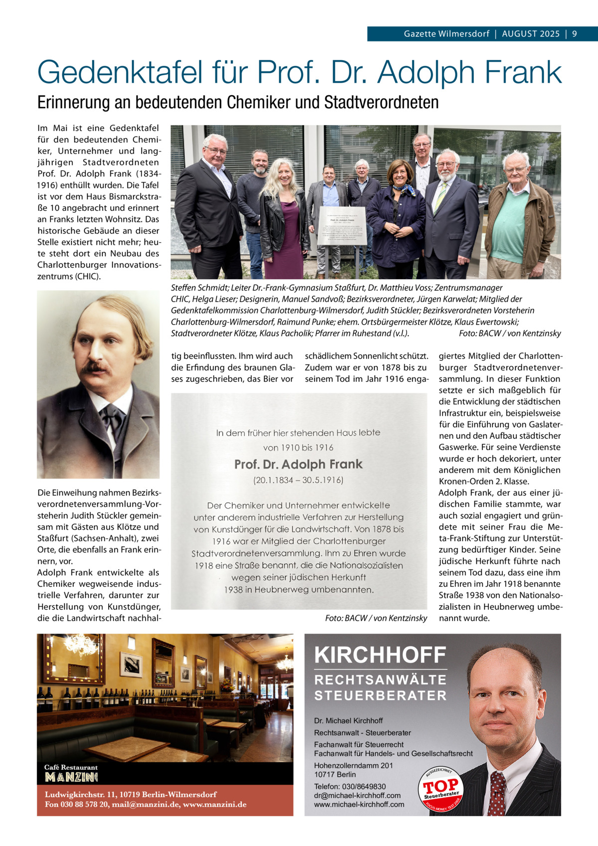 Gazette Wilmersdorf  |  August 2025  |  9  Gedenktafel für Prof. Dr. Adolph Frank Erinnerung an bedeutenden Chemiker und Stadtverordneten Im Mai ist eine Gedenktafel für den bedeutenden Chemiker, Unternehmer und langjährigen Stadtverordneten Prof.  Dr.  Adolph Frank (18341916) enthüllt wurden. Die Tafel ist vor dem Haus Bismarckstraße 10 angebracht und erinnert an Franks letzten Wohnsitz. Das historische Gebäude an dieser Stelle existiert nicht mehr; heute steht dort ein Neubau des Charlottenburger Innovationszentrums (CHIC). Steffen Schmidt; Leiter Dr.-Frank-Gymnasium Staßfurt, Dr. Matthieu Voss; Zentrumsmanager CHIC, Helga Lieser; Designerin, Manuel Sandvoß; Bezirksverordneter, Jürgen Karwelat; Mitglied der Gedenktafelkommission Charlottenburg-Wilmersdorf, Judith Stückler; Bezirksverordneten Vorsteherin Charlottenburg-Wilmersdorf, Raimund Punke; ehem. Ortsbürgermeister Klötze, Klaus Ewertowski; Stadtverordneter Klötze, Klaus Pacholik; Pfarrer im Ruhestand (v.l.).� Foto: BACW / von Kentzinsky  Foto: BACW / von Kentzinsky  KIRCHHOFF RECHTSANWÄLTE S T E U E R B E R AT E R  Dr. Michael Kirchhoff Rechtsanwalt - Steuerberater Fachanwalt für Steuerrecht Fachanwalt für Handels- und Gesellschaftsrecht Hohenzollerndamm 201 10717 Berlin Telefon: 030/8649830 dr@michael-kirchhoff.com www.michael-kirchhoff.com  US  GEZ  EICHNET  TOP rater  Steuerbe FO CU S  08  �  giertes Mitglied der Charlottenburger Stadtverordnetenversammlung. In dieser Funktion setzte er sich maßgeblich für die Entwicklung der städtischen Infrastruktur ein, beispielsweise für die Einführung von Gaslaternen und den Aufbau städtischer Gaswerke. Für seine Verdienste wurde er hoch dekoriert, unter anderem mit dem Königlichen Kronen-Orden 2. Klasse. Adolph Frank, der aus einer jüdischen Familie stammte, war auch sozial engagiert und gründete mit seiner Frau die Meta-Frank-Stiftung zur Unterstützung bedürftiger Kinder. Seine jüdische Herkunft führte nach seinem Tod dazu, dass eine ihm zu Ehren im Jahr 1918 benannte Straße 1938 von den Nationalsozialisten in Heubnerweg umbenannt wurde.  20  Die Einweihung nahmen Bezirksverordnetenversammlung-Vorsteherin Judith Stückler gemeinsam mit Gästen aus Klötze und Staßfurt (Sachsen-Anhalt), zwei Orte, die ebenfalls an Frank erinnern, vor. Adolph Frank entwickelte als Chemiker wegweisende industrielle Verfahren, darunter zur Herstellung von Kunstdünger, die die Landwirtschaft nachhal schädlichem Sonnenlicht schützt. Zudem war er von 1878 bis zu seinem Tod im Jahr 1916 enga A  tig beeinflussten. Ihm wird auch die Erfindung des braunen Glases zugeschrieben, das Bier vor  S -MONEY TE  T