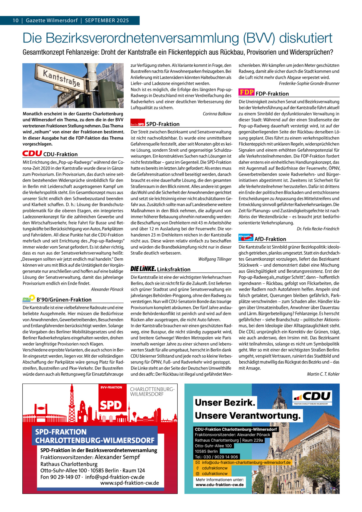 Gazette Charlottenburg & Wilmersdorf 9 10  |  Gazette Wilmersdorf  |  September 2025  www.gazette-berlin.de  Die Bezirksverordnetenversammlung (BVV) diskutiert Gesamtkonzept Fehlanzeige: Droht der Kantstraße ein Flickenteppich aus Rückbau, Provisorien und Widersprüchen?  Monatlich erscheint in der Gazette Charlottenburg und Wilmersdorf ein Thema, zu dem die in der BVV vertretenen Fraktionen Stellung nehmen. Das Thema wird „reihum“ von einer der Fraktionen bestimmt. In dieser Ausgabe hat die FDP-Faktion das Thema vorgeschlagen.  CDU-Fraktion Mit Errichtung des „Pop-up-Radwegs“ während der Corona-Zeit 2020 in der Kantstraße wurde diese in Gänze zum Provisorium. Ein Provisorium, das durch seine seitdem bestehenden Widersprüche sinnbildlich für den in Berlin mit Leidenschaft ausgetragenen Kampf um die Verkehrspolitik steht. Ein Gesamtkonzept muss aus unserer Sicht endlich den Schwebezustand beenden und Klarheit schaffen. D. h.: Lösung der Brandschutzproblematik für die oberen Etagen, ein integriertes Ladezonenkonzept für die zahlreichen Gewerbe und den Wirtschaftsverkehr, freie Fahrt für Busse und Rettungskräfte bei Berücksichtigung von Autos, Parkplätzen und Fahrrädern. All diese Punkte hat die CDU-Fraktion mehrfach und seit Errichtung des „Pop-up-Radwegs“ immer wieder vom Senat gefordert. Es ist daher richtig, dass es nun aus der Senatsverkehrsverwaltung heißt: „Deswegen sollten wir jetzt endlich mal handeln.“ Dem können wir uns mit Blick auf die Untätigkeit der Vorgängersenate nur anschließen und hoffen auf eine baldige Lösung der Senatsverwaltung, damit das jahrelange Provisorium endlich ein Ende findet. Alexander Pönack  B‘90/Grünen-Fraktion Die Kantstraße ist eine vielbefahrene Radroute und eine beliebte Ausgehmeile. Hier müssen die Bedürfnisse von Anwohnenden, Gewerbetreibenden, Besuchenden und Entlangfahrenden berücksichtigt werden. Solange die Vorgaben des Berliner Mobilitätsgesetzes und des Berliner Radverkehrsplans eingehalten werden, drohen weder langfristige Provisorien noch Klagen. Verschiedene erprobte Varianten, die auch schon in Berlin eingesetzt werden, liegen vor. Mit der vollständigen Abschaffung der Parkplätze wäre genug Platz für Radstreifen, Busstreifen und Pkw-Verkehr. Der Busstreifen würde dann auch als Rettungsweg für Einsatzfahrzeuge  zur Verfügung stehen. Als Variante kommt in Frage, den Busstreifen nachts für Anwohnerparken freizugeben. Bei Anlieferung mit Lastenrädern könnten Haltebuchten als Liefer- und Ladezone eingerichtet werden. Noch ist es möglich, die Erfolge des längsten Pop-upRadwegs in Deutschland mit einer Verdreifachung des Radverkehrs und einer deutlichen Verbesserung der Luftqualität zu sichern. Corinna Balkow Berlin  SPD-Fraktion  Der Streit zwischen Bezirksamt und Senatsverwaltung ist nicht nachvollziehbar. Es wurde eine unmittelbare Gefahrenquelle feststellt, aber seit Monaten gibt es keine Lösung, sondern Streit und gegenseitige Schuldzuweisungen. Ein konstruktives Suchen nach Lösungen ist nicht feststellbar – ganz im Gegenteil. Die SPD-Fraktion hatte es bereits im letzten Jahr gefordert: Als erstes muss die Gefahrensituation schnell beseitigt werden, danach braucht es eine dauerhafte Lösung, die den gesamten Straßenraum in den Blick nimmt. Alles andere ist gegen das Wohl und die Sicherheit der Anwohnenden gerichtet und setzt sie leichtsinnig einer nicht abschätzbaren Gefahr aus. Zusätzlich sollte man auf Landesebene weitere Maßnahmen in den Blick nehmen, die aufgrund von immer höherer Bebauung ohnehin notwendig werden: die Beschaffung von Drehleitern mit 43 m Arbeitshöhe und über 12 m Ausladung bei der Feuerwehr. Die vorhandenen 23 m Drehleitern reichen in der Kantstraße nicht aus. Diese wären relativ einfach zu beschaffen und würden die Brandbekämpfung nicht nur in dieser Straße deutlich verbessern. Wolfgang Tillinger  Linksfraktion Die Kantstraße ist eine der wichtigsten Verkehrsachsen Berlins, doch sie ist nicht fit für die Zukunft. Erst lieferten sich grüner Stadtrat und grüne Senatsverwaltung ein jahrelanges Behörden-Pingpong, ohne den Radweg zu verstetigen. Nun will CDU-Senatorin Bonde das traurige Provisorium komplett abräumen. Der fünf Jahre andauernde Behördenkonflikt ist peinlich und wird auf dem Rücken aller ausgetragen, die nicht Auto fahren. In der Kantstraße brauchen wir einen geschützten Radweg, eine Busspur, die nicht ständig zugeparkt wird, und breitere Gehwege! Werden Metropolen wie Paris innerhalb weniger Jahre zu einer sicheren und lebenswerten Stadt für alle umgebaut, herrscht in Berlin dank CDU bleierner Stillstand und jede noch so kleine Verbesserung für ÖPNV, Fuß- und Radverkehr wird gestoppt. Die Linke steht an der Seite der Deutschen Umwelthilfe und des adfc: Der Rückbau ist illegal und gefährdet Men schenleben. Wir kämpfen um jeden Meter geschützten Radweg, damit alle sicher durch die Stadt kommen und die Luft nicht mehr durch Abgase verpestet wird. Frederike-Sophie Gronde-Brunner  FDP-Fraktion Die Uneinigkeit zwischen Senat und Bezirksverwaltung bei der Verkehrsführung auf der Kantstraße führt aktuell zu einem Sinnbild der dysfunktionalen Verwaltung in dieser Stadt: Während auf der einen Straßenseite der Pop-up-Radweg dauerhaft verstetigt wird, ist auf der gegenüberliegenden Seite der Rückbau derselben Lösung geplant. Dies führt zu einem verkehrspolitischen Flickenteppich mit unklaren Regeln, widersprüchlichen Signalen und einem erhöhten Gefahrenpotenzial für alle Verkehrsteilnehmenden. Die FDP-Fraktion fordert daher erstens ein einheitliches Handlungskonzept, das mit Augenmaß auf Bedürfnisse der Feuerwehr, ÖPNV, Gewerbetreibenden sowie Radverkehrs- und Bürgerinitiativen abgestimmt ist. Zweitens ist Sicherheit für alle Verkehrsteilnehmer herzustellen. Dafür ist drittens ein Ende der politischen Blockaden und entschlossene Entscheidungen zu Anpassung des Mittelstreifens und Entwicklung sinnvoll geführter Radverkehrsanlagen. Die Zeit für Planungs- und Zuständigkeitsgefechte ist nach Abriss der Westendbrücke – es braucht jetzt bedürfnisorientierte Verkehrsplanung. Dr. Felix Recke-Friedrich Alternative für  Deutschland  1.200 ohne Bild 1.100 mit Bild Vorwort CDU Grüne SPD Linke FDP AfD  AfD-Fraktion  Die Kantstraße ist Sinnbild grüner Bezirkspolitik: ideologisch getrieben, planlos umgesetzt. Statt ein durchdachtes Gesamtkonzept vorzulegen, liefert das Bezirksamt Stückwerk – und demonstriert dabei eine Mischung aus Gleichgültigkeit und Beratungsresistenz. Erst der Pop-up-Radweg als „mutiger Schritt“, dann – hoffentlich irgendwann – Rückbau, gefolgt von Flickarbeiten, die weder Radlern noch Autofahrern helfen. Ampeln sind falsch getaktet, Querungen bleiben gefährlich, Parkplätze verschwinden – zum Schaden aller. Händler klagen über Umsatzeinbußen, Anwohner über Dauerstau und Lärm. Bürgerbeteiligung? Fehlanzeige. Es herrscht gefährlicher – siehe Brandschutz – politischer Aktionismus, bei dem Ideologie über Alltagstauglichkeit steht. Die CDU, ursprünglich ein Korrektiv der Grünen, trägt, wie auch anderswo, den Irrsinn mit. Das Bezirksamt wirkt teilnahmslos, solange es nicht um Symbolpolitik geht. Wer so mit einer der wichtigsten Straßen Berlins umgeht, verspielt Vertrauen, ruiniert das Stadtbild und beschädigt mutwillig das Rückgrat des Bezirks und – das mit Ansage. Martin C. T. Kohler  -1084 1011 1094 1061 1088 1082 BVV-Sitzung im Rathaus Charlottenburg. Foto: von Kentzinsky / BACW