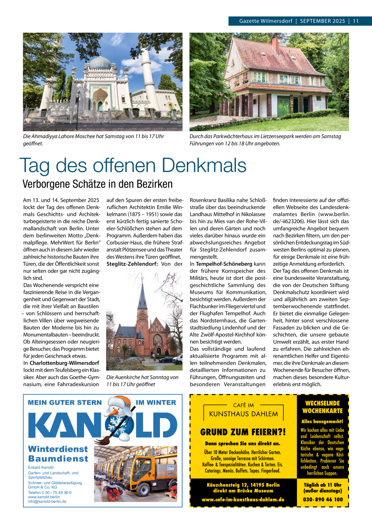 Gazette Wilmersdorf  |  SEPTEMBER 2025  |  11  Die Ahmadiyya Lahore Moschee hat Samstag von 11 bis 17 Uhr geöﬀnet.  Durch das Parkwächterhaus im Lietzenseepark werden am Samstag Führungen von 12 bis 18 Uhr angeboten.  Tag des offenen Denkmals Verborgene Schätze in den Bezirken Am 13. und 14. September 2025 lockt der Tag des offenen Denkmals Geschichts- und Architekturbegeisterte in die reiche Denkmallandschaft von Berlin. Unter dem berlinweiten Motto „Denkmalpflege. MehrWert für Berlin“ öffnen auch in diesem Jahr wieder zahlreiche historische Bauten ihre Türen, die der Öffentlichkeit sonst nur selten oder gar nicht zugänglich sind. Das Wochenende verspricht eine faszinierende Reise in die Vergangenheit und Gegenwart der Stadt, die mit ihrer Vielfalt an Baustilen – von Schlössern und herrschaftlichen Villen über wegweisende Bauten der Moderne bis hin zu Monumentalbauten – beeindruckt. Ob Alteingesessen oder neugierige Besucher, das Programm bietet für jeden Geschmack etwas. In Charlottenburg-Wilmersdorf lockt mit dem Teufelsberg ein Klassiker. Aber auch das Goethe-Gymnasium, eine Fahrradexkursion  MEIN GUTER STERN  Winterdienst Baumdienst Eckard Kanold Garten- und Landschaft- und Sportplatzbau Schnee- und Glättebeseitigung GmbH & Co. KG Telefon 0 30 / 75 49 36-0 www.kanold.berlin info@kanold-berlin.de  auf den Spuren der ersten freiberuflichen Architektin Emilie Winkelmann (1875 – 1951) sowie das erst kürzlich fertig sanierte Schoeler-Schlößchen stehen auf dem Programm. Außerdem haben das Corbusier-Haus, die frühere Strafanstalt Plötzensee und das Theater des Westens ihre Türen geöﬄnet. Steglitz-Zehlendorf: Von der  Die Auenkirche hat Sonntag von 11 bis 17 Uhr geöﬀnet  IM WINTER  Rosenkranz Basilika nahe Schloßstraße über das beeindruckende Landhaus Mittelhof in Nikolassee bis hin zu Mies van der Rohe-Villen und deren Gärten und noch vieles darüber hinaus wurde ein abwechslungsreiches Angebot für Steglitz-Zehlendorf zusammengestellt. In Tempelhof-Schöneberg kann der frühere Kornspeicher des Militärs, heute ist dort die postgeschichtliche Sammlung des Museums für Kommunikation, besichtigt werden. Außerdem der Flachbunker im Fliegerviertel und der Flughafen Tempelhof. Auch das Nordsternhaus, die Gartenstadtsiedlung Lindenhof und der Alte Zwölf-Apostel-Kirchhof können besichtigt werden. Das vollständige und laufend aktualisierte Programm mit allen teilnehmenden Denkmalen, detaillierten Informationen zu Führungen, Öffnungszeiten und besonderen Veranstaltungen  finden Interessierte auf der oﬃziellen Webseite des Landesdenkmalamtes Berlin (www.berlin. de/-ii623206). Hier lässt sich das umfangreiche Angebot bequem nach Bezirken filtern, um den persönlichen Entdeckungstag im Südwesten Berlins optimal zu planen, für einige Denkmale ist eine frühzeitige Anmeldung erforderlich. Der Tag des offenen Denkmals ist eine bundesweite Veranstaltung, die von der Deutschen Stiftung Denkmalschutz koordiniert wird und alljährlich am zweiten Septemberwochenende stattfindet. Er bietet die einmalige Gelegenheit, hinter sonst verschlossene Fassaden zu blicken und die Geschichten, die unsere gebaute Umwelt erzählt, aus erster Hand zu erfahren. Die zahlreichen ehrenamtlichen Helfer und Eigentümer, die ihre Denkmale an diesem Wochenende für Besucher öffnen, machen dieses besondere Kulturerlebnis erst möglich.