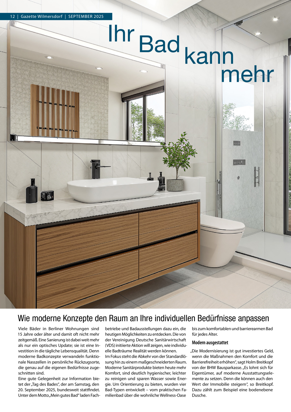 12  |  Gazette Wilmersdorf  |  SEPTEMBER 2025  Ihr Bad  kann mehr  Wie moderne Konzepte den Raum an Ihre individuellen Bedürfnisse anpassen Viele Bäder in Berliner Wohnungen sind 15 Jahre oder älter und damit oft nicht mehr zeitgemäß. Eine Sanierung ist dabei weit mehr als nur ein optisches Update; sie ist eine Investition in die tägliche Lebensqualität. Denn moderne Badkonzepte verwandeln funktionale Nasszellen in persönliche Rückzugsorte, die genau auf die eigenen Bedürfnisse zugeschnitten sind. Eine gute Gelegenheit zur Information bietet der „Tag des Bades“, der am Samstag, den 20. September 2025, bundesweit stattfindet. Unter dem Motto „Mein gutes Bad“ laden Fach betriebe und Badausstellungen dazu ein, die bis zum komfortablen und barrierearmen Bad heutigen Möglichkeiten zu entdecken. Die von für jedes Alter. der Vereinigung Deutsche Sanitärwirtschaft Modern ausgestattet (VDS) initiierte Aktion will zeigen, wie individuelle Badträume Realität werden können. „Die Modernisierung ist gut investiertes Geld, Im Fokus steht die Abkehr von der Standardlö- wenn die Maßnahmen den Komfort und die sung hin zu einem maßgeschneiderten Raum. Barrierefreiheit erhöhen“, sagt Holm Breitkopf Moderne Sanitärprodukte bieten heute mehr von der BHW Bausparkasse. „Es lohnt sich für Komfort, sind deutlich hygienischer, leichter Eigentümer, auf moderne Ausstattungselezu reinigen und sparen Wasser sowie Ener- mente zu setzen. Denn die können auch den gie. Um Orientierung zu bieten, wurden vier Wert der Immobilie steigern“, so Breitkopf. Bad-Typen entwickelt – vom praktischen Fa- Dazu zählt zum Beispiel eine bodenebene milienbad über die wohnliche Wellness-Oase Dusche.